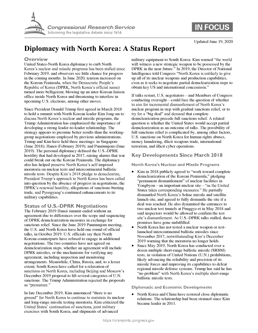 handle is hein.crs/govdgyx0001 and id is 1 raw text is: 





FF.ri E.$~                                &


mppm qq\
         p\w -- , gn'a', go
                I
aS
11LULANJILiN,

Updated June 19, 2020


Diplomacy with North Korea: A Status Report


United States-North Korea diplomacy to curb North
Korea's nuclear and missile programs has been stalled since
February 2019, and observers see little chance for progress
in the coming months. In June 2020, tension increased on
the Korean Peninsula, when the Democratic People's
Republic of Korea (DPRK, North Korea's official name)
turned more belligerent, blowing up an inter-Korean liaison
office inside North Korea and threatening to interfere in
upcoming U.S. elections, among other moves.

Since President Donald Trump first agreed in March 2018
to hold a summit with North Korean leader Kim Jong-un to
discuss North Korea's nuclear and missile programs, the
Trump Administration has emphasized the importance of
developing a strong leader-to-leader relationship. The
strategy appears to presume better results than the working-
group negotiations employed by previous administrations.
Trump and Kim have held three meetings: in Singapore
(June 2018); Hanoi (February 2019); and Panmunjom (June
2019). The personal diplomacy defused the U.S.-DPRK
hostility that had developed in 2017, raising alarms that war
could break out on the Korean Peninsula. The diplomacy
also has helped preserve North Korea's self-imposed
moratoria on nuclear tests and intercontinental ballistic
missile tests. Despite Kim's 2018 pledge to denuclearize,
President Trump's approach to North Korea has been called
into question by the absence of progress in negotiations, the
DPRK's renewed hostility, allegations of sanctions-busting
trade, and Pyongyang's continued enhancements to its
military capabilities.

Skt-wau,- dfUSA)-PRK tatn
The February 2019 Hanoi summit ended without an
agreement due to differences over the scope and sequencing
of DPRK denuclearization measures in exchange for
sanctions relief. Since the June 2019 Panmunjom meeting,
the U.S. and North Korea have held one round of official
talks, in October 2019. U.S. officials say their North
Korean counterparts have refused to engage in additional
negotiations. The two countries have not agreed on
denuclearization steps, whether an agreement will include
DPRK missiles, or the mechanisms for verifying any
agreement, including inspection and monitoring
arrangements. Meanwhile, China, Russia, and, to a lesser
extent, South Korea have called for a relaxation of
sanctions on North Korea, including Beijing and Moscow's
December 2019 proposal to lift several categories of U.N.
sanctions. The Trump Administration rejected the proposals
as premature.

In late December 2019, Kim announced there is no
ground for North Korea to continue to maintain its nuclear
and long-range missile testing moratoria. Kim criticized the
United States' continuation of sanctions, joint military
exercises with South Korea, and shipments of advanced


military equipment to South Korea. Kim warned the world
will witness a new strategic weapon to be possessed by the
DPRK in the near future. In 2019, the Director of National
Intelligence told Congress North Korea is unlikely to give
up all of its nuclear weapons and production capabilities,
even as it seeks to negotiate partial denuclearization steps to
obtain key US and international concessions.

If talks restart, U.S. negotiators and Members of Congress
conducting oversight-could face the question of whether
to aim for incremental dismantlement of North Korea's
nuclear program in step with gradual sanctions relief, or to
try for a big deal and demand that complete
denuclearization precede full sanctions relief. A related
question is whether the United States would accept partial
denuclearization as an outcome of talks. The possibility of
full sanctions relief is complicated by, among other factors,
U.S. sanctions on North Korea for human rights abuses,
money laundering, illicit weapons trade, international
terrorism, and illicit cyber operations.



No~rthi Kos     N uc~ekr knrd Ws'
 Kim in 2018 publicly agreed to work toward complete
   denuclearization of the Korean Peninsula, pledging
   permanent dismantlement of nuclear facilities in
   Yongbyon    an important nuclear site as the United
   States takes corresponding measures. He partially
   dismantled North Korea's Sohae missile and satellite
   launch site, and agreed to fully dismantle the site if a
   deal was reached. He also dynamited the entrances to
   two nuclear test tunnels at Punggye-ri in May 2018 and
   said inspectors would be allowed to confirm the test
   site's dismantlement. As U.S.-DPRK talks stalled, these
   promises have gone unfulfilled.
* North Korea has not tested a nuclear weapon or test-
   launched intercontinental ballistic missiles since
   November 2017, notwithstanding Kim's December
   2019 warning that the moratoria no longer holds.
* Since May 2019, North Korea has conducted over a
   dozen multiple short-range ballistic missile (SRBM)
   tests, in violation of United Nations (U.N.) prohibitions,
   likely advancing the reliability and precision of its
   missile forces and improving its capabilities to defeat
   regional missile defense systems. Trump has said he has
   no problem with North Korea's multiple short-range
   ballistic missile tests.



* North Korea and China have restored close diplomatic
   relations. The relationship had been strained since Kim
   became leader in 2011.


