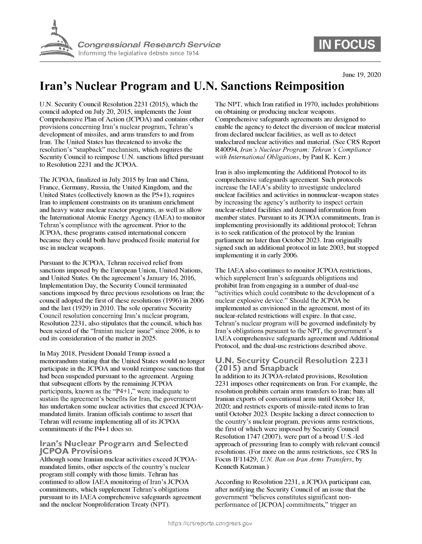 handle is hein.crs/govdhyx0001 and id is 1 raw text is: 





FF.ri E.$~                                &


                                                                                                     June 19, 2020

Iran's Nuclear Program and U.N. Sanctions Reimposition


U.N. Security Council Resolution 2231 (2015), which the
council adopted on July 20, 2015, implements the Joint
Comprehensive Plan of Action (JCPOA) and contains other
provisions concerning Iran's nuclear program, Tehran's
development of missiles, and arms transfers to and from
Iran. The United States has threatened to invoke the
resolution's snapback mechanism, which requires the
Security Council to reimpose U.N. sanctions lifted pursuant
to Resolution 2231 and the JCPOA.

The JCPOA, finalized in July 2015 by Iran and China,
France, Germany, Russia, the United Kingdom, and the
United States (collectively known as the P5+1), requires
Iran to implement constraints on its uranium enrichment
and heavy water nuclear reactor programs, as well as allow
the International Atomic Energy Agency (IAEA) to monitor
Tehran's compliance with the agreement. Prior to the
JCPOA, these programs caused international concern
because they could both have produced fissile material for
use in nuclear weapons.

Pursuant to the JCPOA, Tehran received relief from
sanctions imposed by the European Union, United Nations,
and United States. On the agreement's January 16, 2016,
Implementation Day, the Security Council terminated
sanctions imposed by three previous resolutions on Iran; the
council adopted the first of these resolutions (1996) in 2006
and the last (1929) in 2010. The sole operative Security
Council resolution concerning Iran's nuclear program,
Resolution 2231, also stipulates that the council, which has
been seized of the Iranian nuclear issue since 2006, is to
end its consideration of the matter in 2025.

In May 2018, President Donald Trump issued a
memorandum stating that the United States would no longer
participate in the JCPOA and would reimpose sanctions that
had been suspended pursuant to the agreement. Arguing
that subsequent efforts by the remaining JCPOA
participants, known as the P4+1, were inadequate to
sustain the agreement's benefits for Iran, the government
has undertaken some nuclear activities that exceed JCPOA-
mandated limits. Iranian officials continue to assert that
Tehran will resume implementing all of its JCPOA
commitments if the P4+1 does so.



Although some Iranian nuclear activities exceed JCPOA-
mandated limits, other aspects of the country's nuclear
program still comply with those limits. Tehran has
continued to allow IAEA monitoring of Iran's JCPOA
commitments, which supplement Tehran's obligations
pursuant to its IAEA comprehensive safeguards agreement
and the nuclear Nonproliferation Treaty (NPT).


The NPT, which Iran ratified in 1970, includes prohibitions
on obtaining or producing nuclear weapons.
Comprehensive safeguards agreements are designed to
enable the agency to detect the diversion of nuclear material
from declared nuclear facilities, as well as to detect
undeclared nuclear activities and material. (See CRS Report
R40094, Iran's Nuclear Program: Tehran's Compliance
with International Obligations, by Paul K. Kerr.)

Iran is also implementing the Additional Protocol to its
comprehensive safeguards agreement. Such protocols
increase the IAEA's ability to investigate undeclared
nuclear facilities and activities in nonnuclear-weapon states
by increasing the agency's authority to inspect certain
nuclear-related facilities and demand information from
member states. Pursuant to its JCPOA commitments, Iran is
implementing provisionally its additional protocol; Tehran
is to seek ratification of the protocol by the Iranian
parliament no later than October 2023. Iran originally
signed such an additional protocol in late 2003, but stopped
implementing it in early 2006.

The IAEA also continues to monitor JCPOA restrictions,
which supplement Iran's safeguards obligations and
prohibit Iran from engaging in a number of dual-use
activities which could contribute to the development of a
nuclear explosive device. Should the JCPOA be
implemented as envisioned in the agreement, most of its
nuclear-related restrictions will expire. In that case,
Tehran's nuclear program will be governed indefinitely by
Iran's obligations pursuant to the NPT, the government's
IAEA comprehensive safeguards agreement and Additional
Protocol, and the dual-use restrictions described above.

UN.      'x#uvky Couna                   S:)flton 23

In addition to its JCPOA-related provisions, Resolution
2231 imposes other requirements on Iran. For example, the
resolution prohibits certain arms transfers to Iran; bans all
Iranian exports of conventional arms until October 18,
2020; and restricts exports of missile-rated items to Iran
until October 2023. Despite lacking a direct connection to
the country's nuclear program, previous arms restrictions,
the first of which were imposed by Security Council
Resolution 1747 (2007), were part of a broad U.S.-led
approach of pressuring Iran to comply with relevant council
resolutions. (For more on the arms restrictions, see CRS In
Focus IFi 1429, U.N. Ban on Iran Arms Transfers, by
Kenneth Katzman.)

According to Resolution 2231, a JCPOA participant can,
after notifying the Security Council of an issue that the
government believes constitutes significant non-
performance of [JCPOA] commitments, trigger an


gognpo               goo
g
               , q
'S
a  X
11LULANJILiN,


