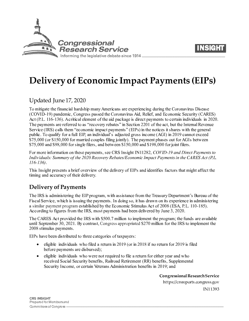handle is hein.crs/govdhzy0001 and id is 1 raw text is: 









               Researh Sevice





Delivery of Economic Impact Payments (EIPs)



Updated June 17,2020
To mitigate the financial hardship manyAmericans are experiencing during the Coronavirus Disease
(COVID- 19) pandemic, Congress passed the Coronavirus Aid, Relief, and Economic Security (CARES)
Act (P.L. 116-136). Acritical element of the aid package is direct payments to certain individuals in 2020.
The payments are referred to as recovery rebates in Section 2201 of the act, but the Internal Revenue
Service (IRS) calls them economic impact payments (EIPs) in the notices it shares with the general
public. To qualify for a full EIP, an individual's adjusted gross income (AGI) in 2019 cannot exceed
$75,000 (or $150,000 for married couples filing jointly). The payment phases out forAGIs between
$75,000 and $98,000 for single filers, and between $150,000 and $198,000 forjoint filers.
For more information on these payments, see CRS Insight IN 11282, COVID-19 and Direct Payments to
Individuals: Summary of the 2020 Recovery Rebates/Economic Impact Payments in the CARES Act (PL.
116-136).
This Insight presents a brief overview of the delivery of EIPs and identifies factors that might affect the
timing and accuracy of their delivery.

Delivery of Payments
The IRS is administering the EIP program, with assistance from the Treasury Department's Bureau of the
Fiscal Service, which is issuing the payments. In doing so, it has drawn on its experience in administering
a similar payment program established by the Economic Stimulus Act of 2008 (ESA, P.L. 110-185).
According to figures from the IRS, most payments had been delivered by June 3, 2020.
The CARES Act provided the IRS with $500.7 million to implement the program; the funds are available
until September 30, 2021. By contrast, Congress appropriated $270 million for the IRS to implement the
2008 stimulus payments.
EIPs have been distributed to three categories of taxpayers:
    *  eligible individuals who filed a return in 2019 (or in 2018 if no return for 2019 is filed
       before payments are disbursed);
    *  eligible individuals who were not required to file a return for either year and who
       received Social Security benefits, Railroad Retirement (RR) benefits, Supplemental
       Security Income, or certain Veterans Administration benefits in 2019; and

                                                              Congressional Research Service
                                                                https://crsreports.congress.gov
                                                                                   INI 1393

CRS MNS GHT
Prepared ior M:blembersand
Com0 n.. teesoe  on mcC  n  ------------------------------------------------------------------------------------------------------------------------------------....................................----------------------------------


