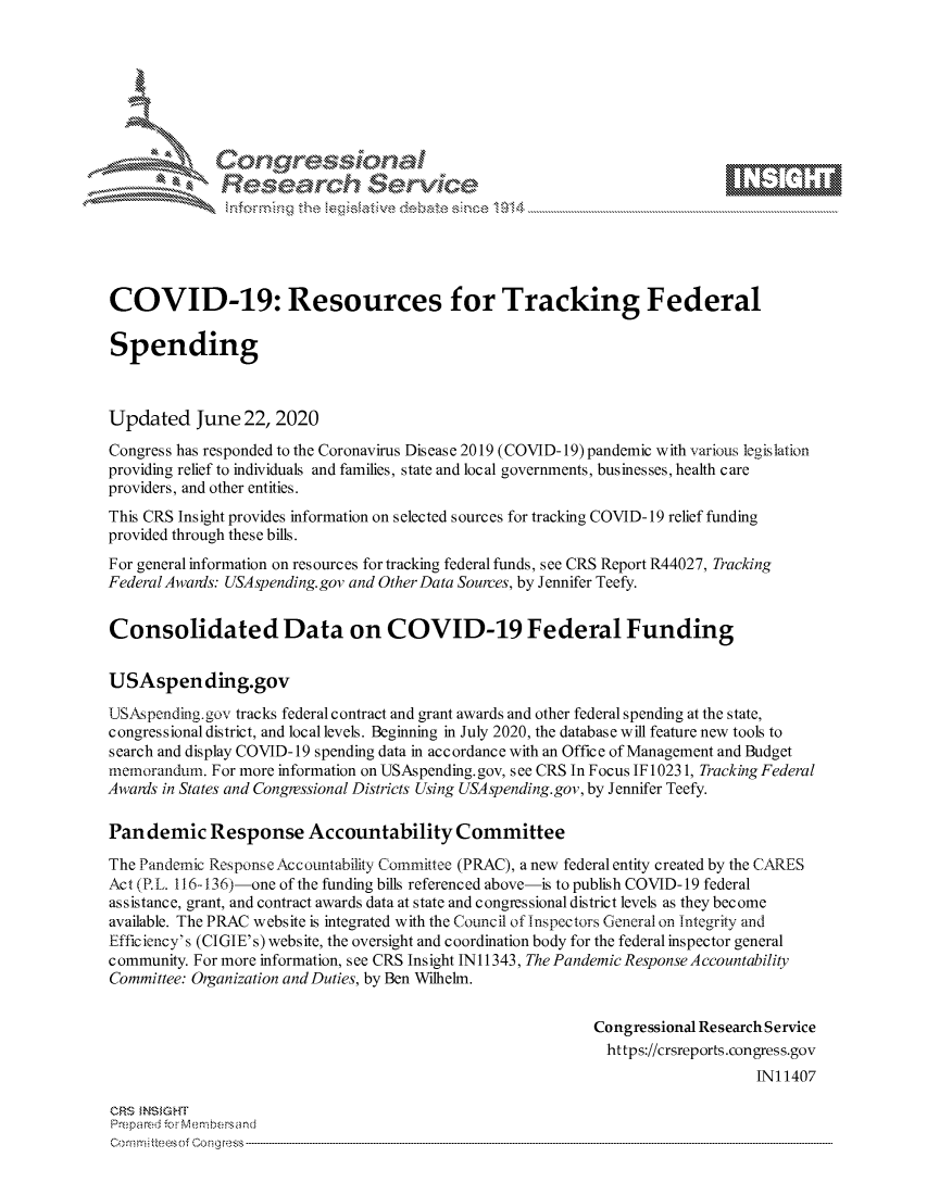 handle is hein.crs/govdhzz0001 and id is 1 raw text is: 









              Researh SetOkc





COVID-19: Resources for Tracking Federal

Spending



Updated June 22, 2020

Congress has responded to the Coronavirus Disease 2019 (COVID-19)pandemic with various legislation
providing relief to individuals and families, state and local governments, businesses, health care
providers, and other entities.
This CRS Insight provides information on selected sources for tracking COVID-19 relief funding
provided through these bills.
For general information on resources for tracking federal funds, see CRS Report R44027, Tracking
Federal Awanis: USAspending.gov and Other Data Sources, by Jennifer Teefy.


Consolidated Data on COVID-19 Federal Funding


USAspending.gov

USAspending.gov tracks federal contract and grant awards and other federal spending at the state,
congressional district, and local levels. Beginning in July 2020, the database will feature new tools to
search and display COVID-19 spending data in accordance with an Office of Management and Budget
memorandum. For more information on USAspending.gov, see CRS In Focus IF10231, Tracking Federal
Awards in States and Congressional Districts Using USA spending.gov, by Jennifer Teefy.

Pan demic Response Accountability Committee

The Pandemic Response Accountability Committee (PRAC), a new federal entity created by the CARES
Act (PL. 116-136)-one of the funding bills referenced above-is to publish COVID-19 federal
assistance, grant, and contract awards data at state and congressional district levels as they become
available. The PRAC website is integrated with the Council of inspectors General on Integrity and
Efficiency's (CIGIE's) website, the oversight and coordination body for the federal inspector general
community. For more information, see CRS Insight IN11343, The Pandemic Response Accountability
Committee: Organization and Duties, by Ben Wilhelm.


                                                            Congressional Research Service
                                                            https://crsreports.congress.gov
                                                                                INI 1407

CRS MNS GHT
Prepared -.or M embersand


