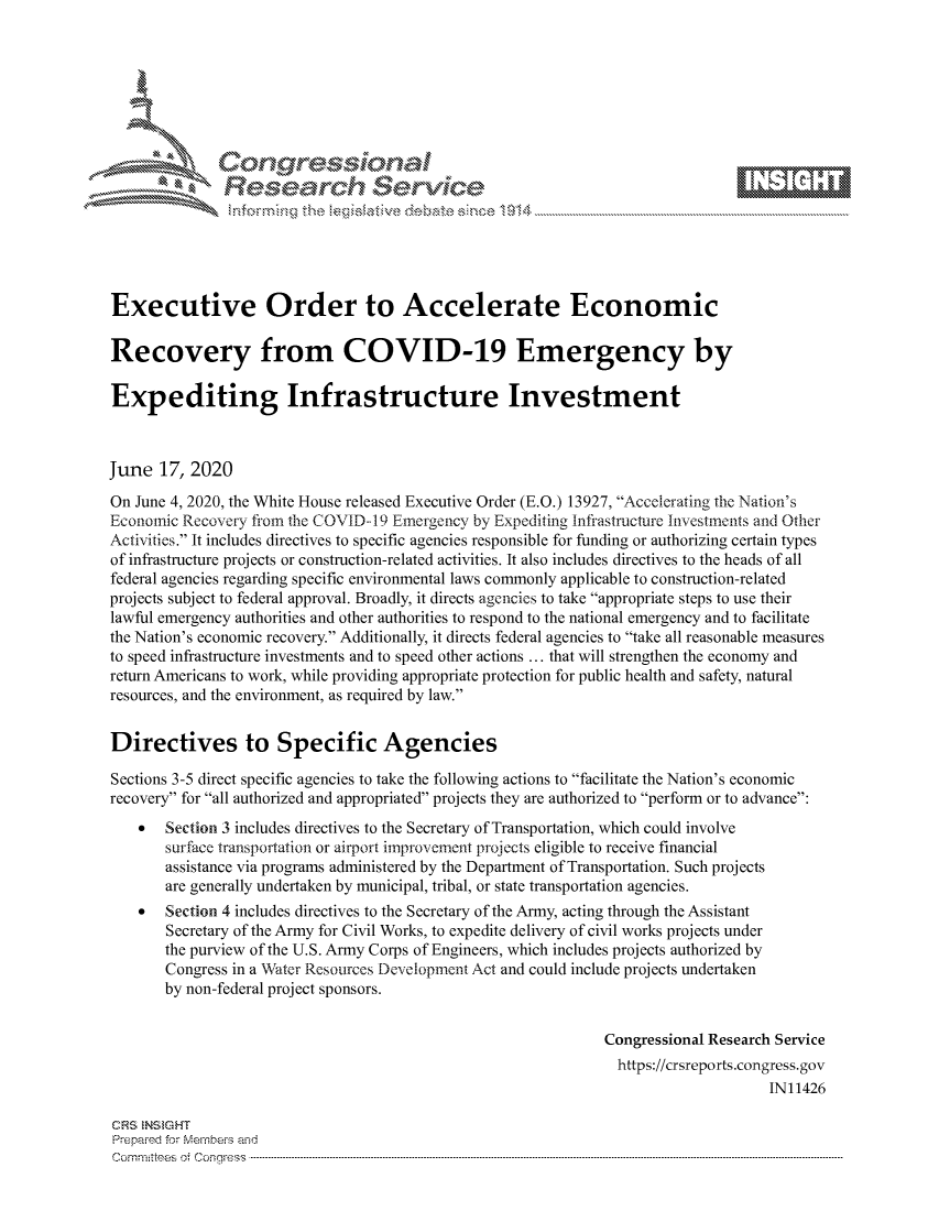 handle is hein.crs/govdiyy0001 and id is 1 raw text is: 









               Researh Sevice






Executive Order to Accelerate Economic

Recovery from COVID-19 Emergency by

Expediting Infrastructure Investment



June 17, 2020
On June 4, 2020, the White House released Executive Order (E.O.) 13927, Accelerating the Nation's
Economic Recovery from the COVID-- 19 Emergency by Expediting Infi'astructure Investments and Other
Activities. It includes directives to specific agencies responsible for funding or authorizing certain types
of infrastructure projects or construction-related activities. It also includes directives to the heads of all
federal agencies regarding specific environmental laws commonly applicable to construction-related
projects subject to federal approval. Broadly, it directs agencies to take appropriate steps to use their
lawful emergency authorities and other authorities to respond to the national emergency and to facilitate
the Nation's economic recovery. Additionally, it directs federal agencies to take all reasonable measures
to speed infrastructure investments and to speed other actions ... that will strengthen the economy and
return Americans to work, while providing appropriate protection for public health and safety, natural
resources, and the environment, as required by law.


Directives to Specific Agencies

Sections 3-5 direct specific agencies to take the following actions to facilitate the Nation's economic
recovery for all authorized and appropriated projects they are authorized to perform or to advance:
    *  Section 3 includes directives to the Secretary of Transportation, which could involve
       surface transportation or airport improvement projects eligible to receive financial
       assistance via programs administered by the Department of Transportation. Such projects
       are generally undertaken by municipal, tribal, or state transportation agencies.
    *  Section 4 includes directives to the Secretary of the Army, acting through the Assistant
       Secretary of the Army for Civil Works, to expedite delivery of civil works projects under
       the purview of the U.S. Army Corps of Engineers, which includes projects authorized by
       Congress in a Water Resources Development Act and could include projects undertaken
       by non-federal project sponsors.


                                                               Congressional Research Service
                                                               https://crsreports.congress.gov
                                                                                    IN11426

CRS NStGHT
Prepaimed for Mernbei-s and
Com mittees 4 o  C- --q-. . . . . . . . . . . .. . . . . . . . . . ..---------------------------------------------------------------------------------------------------------------------------------------------------------


