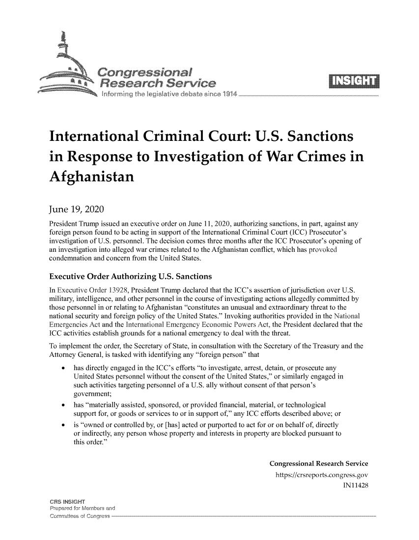 handle is hein.crs/govdizw0001 and id is 1 raw text is: 









               Researh Sevice






International Criminal Court: U.S. Sanctions

in Response to Investigation of War Crimes in

Afghanistan



June 19, 2020
President Trump issued an executive order on June 11, 2020, authorizing sanctions, in part, against any
foreign person found to be acting in support of the International Criminal Court (ICC) Prosecutor's
investigation of U.S. personnel. The decision comes three months after the ICC Prosecutor's opening of
an investigation into alleged war crimes related to the Afghanistan conflict, which has provoked
condemnation and concern from the United States.

Executive Order Authorizing U.S. Sanctions
In Executive Order 13928, President Trump declared that the ICC's assertion of jurisdiction over U.S.
military, intelligence, and other personnel in the course of investigating actions allegedly committed by
those personnel in or relating to Afghanistan constitutes an unusual and extraordinary threat to the
national security and foreign policy of the United States. Invoking authorities provided in the National
Emergencies Act and the International Emergency Economic Powers Act, the President declared that the
ICC activities establish grounds for a national emergency to deal with the threat.
To implement the order, the Secretary of State, in consultation with the Secretary of the Treasury and the
Attorney General, is tasked with identifying any foreign person that
    *  has directly engaged in the ICC's efforts to investigate, arrest, detain, or prosecute any
       United States personnel without the consent of the United States, or similarly engaged in
       such activities targeting personnel of a U.S. ally without consent of that person's
       government;
    *  has materially assisted, sponsored, or provided financial, material, or technological
       support for, or goods or services to or in support of, any ICC efforts described above; or
    *  is owned or controlled by, or [has] acted or purported to act for or on behalf of, directly
       or indirectly, any person whose property and interests in property are blocked pursuant to
       this order.


                                                                Congressional Research Service
                                                                https://crsreports.congress.gov
                                                                                     IN11428

CF'S NStGHT
Prepai-ed for Mernbei-s and
Com mittees 4 o.  C- --q .. . . . . . . . . . . . . . . . . . . . ..------------------------------------------------------------------------------------------------------------------------------------------------------------


