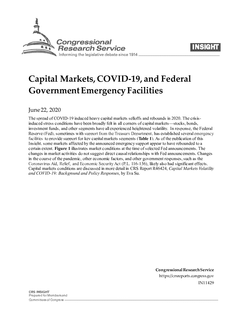 handle is hein.crs/govdizx0001 and id is 1 raw text is: 









              Researh Sevice






Capital Markets, COVID-19, and Federal

Government Emergency Facilities



June 22, 2020
The spread of COVID-19 induced heavy capital markets selloffs and rebounds in 2020. The crisis-
induced stress conditions have been broadly felt in all corners of capital markets-stocks, bonds,
investment funds, and other segments have all experienced heightened volatility. In response, the Federal
Reserve (Fed), sometimes with support from the Treasury Department, has established several emergency
facilities to provide support for key capital markets segments (Table 1). As of the publication of this
Ins ight, some markets affected by the announced emergency support appear to have rebounded to a
certain extent. Figure 1 illustrates market conditions at the time of selected Fed announcements. The
changes in market activities do not suggest direct causal relationships with Fed announcements. Changes
in the course of the pandemic, other economic factors, and other government responses, such as the
Coronavirus Aid, Relief, and Economic SecurityAct (P.L. 116-136), likely also had significant effects.
Capital markets conditions are discussed in more detail in CRS Report R46424, Capital Markets Volatility
and COVID-19: Background and Policy Responses, by Eva Su.




















                                                            Congressional Research Service
                                                              https://crsreports.congress.gov
                                                                                INI 1429


CRS MNS GHT
Pre.pared -.c-Me mbersand
o.. r..  i  oM Con  ---r--f..


