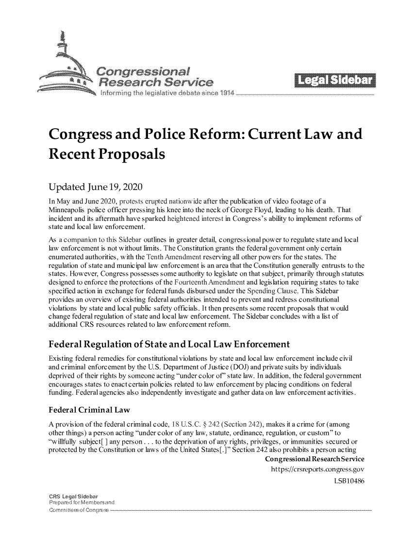 handle is hein.crs/govdjyy0001 and id is 1 raw text is: 















Congress and Police Reform: Current Law and

Recent Proposals



Updated June 19, 2020
In May and June 2020, protests erupted nationwide after the publication of video footage of a
Minneapolis police officer pressing his knee into the neck of George Floyd, leading to his death. That
incident and its aftermath have sparked heightened interest in Congress's ability to implement reforms of
state and local law enforcement.
As a companion to this Sidebar outlines in greater detail, congressional power to regulate state and local
law enforcement is not without limits. The Constitution grants the federal government only certain
enumerated authorities, with the Tenth Amendment reserving all other powers for the states. The
regulation of state and municipal law enforcement is an area that the Constitution generally entrusts to the
states. However, Congress possesses some authority to legislate on that subject, primarily through statutes
designed to enforce the protections of the FourteenthAmendment and legislation requiring states to take
specified action in exchange for federal funds disbursed under the Spending Clause. This Sidebar
provides an overview of existing federal authorities intended to prevent and redress constitutional
violations by state and local public safety officials. It then presents some recent proposals that would
change federal regulation of state and local law enforcement. The Sidebar concludes with a list of
additional CRS resources related to law enforcement reform.

Federal Regulation of State and Local Law Enforcement
Existing federal remedies for constitutional violations by state and local law enforcement include civil
and criminal enforcement by the U.S. Department of Justice (DOJ) and private suits by individuals
deprived of their rights by someone acting under color of' state law. In addition, the federal government
encourages states to enact certain policies related to law enforcement by placing conditions on federal
funding. Federal agencies also independently investigate and gather data on law enforcement activities.

Federal Criminal Law

A provision of the federal criminal code, 18 U.S.C. § 242 (Section 242), makes it a crime for (among
other things) a person acting under color of any law, statute, ordinance, regulation, or custom to
willfully subject[] any person.., to the deprivation of any rights, privileges, or immunities secured or
protected by the Constitution or laws of the United States [.] Section 242 also prohibits a person acting
                                                                 Congressional Research Service
                                                                 https://crsreports.congress.gov
                                                                                     LSB10486

CRS Lega i&sebar
Prepared -c', Membersand
C o m m;;fte.. o f  C one sc o   : C--------------------------------------------------------------------------------------------------------------------------------------------------------------------------------------------.............



