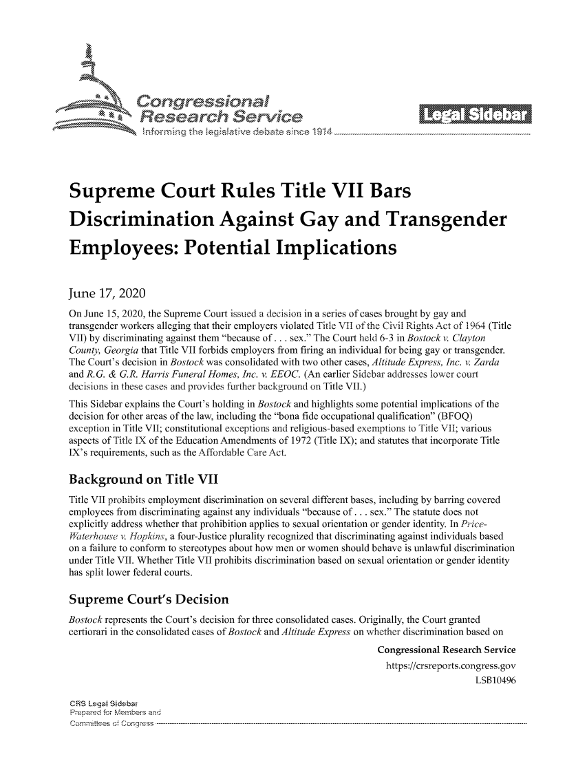 handle is hein.crs/govdjyz0001 and id is 1 raw text is: 















Supreme Court Rules Title VII Bars

Discrimination Against Gay and Transgender

Employees: Potential Implications



June 17, 2020
On June 15, 2020, the Supreme Court issued a decision in a series of cases brought by gay and
transgender workers alleging that their employers violated Title VII of the Civil Rights Act of 1964 (Title
VII) by discriminating against them because of... sex. The Court held 6-3 in Bostock v. Clayton
County, Georgia that Title VII forbids employers from firing an individual for being gay or transgender.
The Court's decision in Bostock was consolidated with two other cases, Altitude Express, Inc. v. Zarda
and R. G. & G.R. Harris Funeral Homes, Inc. v. EEOC. (An earlier Sidebar addresses lower court
decisions in these cases and provides further background on Title VII.)
This Sidebar explains the Court's holding in Bostock and highlights some potential implications of the
decision for other areas of the law, including the bona fide occupational qualification (BFOQ)
exception in Title VII; constitutional exceptions and religious-based exemptions to Title VII; various
aspects of Title IX of the Education Amendments of 1972 (Title IX); and statutes that incorporate Title
IX's requirements, such as the Affordable Care Act.

Background on Title VII
Title VII prohibits employment discrimination on several different bases, including by barring covered
employees from discriminating against any individuals because of... sex. The statute does not
explicitly address whether that prohibition applies to sexual orientation or gender identity. In Price-
lWaterhouse v. Jfopkins, a four-Justice plurality recognized that discriminating against individuals based
on a failure to conform to stereotypes about how men or women should behave is unlawful discrimination
under Title VII. Whether Title VII prohibits discrimination based on sexual orientation or gender identity
has split lower federal courts.

Supreme Court's Decision
Bostock represents the Court's decision for three consolidated cases. Originally, the Court granted
certiorari in the consolidated cases of Bostock and Altitude Express on whether discrimination based on
                                                               Congressional Research Service
                                                               https://crsreports.congress.gov
                                                                                   LSB10496

CRS Lega Sidebw
Prepaed for Membeivs and
cornmnittees  o4 C- --q.. . .. . .. . .. .. . .. . ...------------------------------------------------------------------------------------------------------------------------------------------------- -------------


