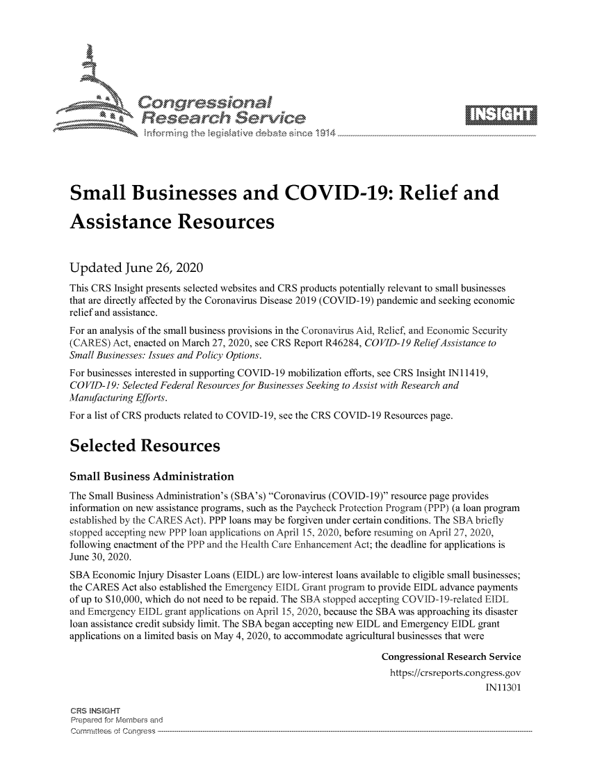 handle is hein.crs/govdsyy0001 and id is 1 raw text is: 







                Gongesssoa
              Research Service






Small Businesses and COVID-19: Relief and

Assistance Resources



Updated June 26, 2020

This CRS Insight presents selected websites and CRS products potentially relevant to small businesses
that are directly affected by the Coronavirus Disease 2019 (COVID- 19) pandemic and seeking economic
relief and assistance.
For an analysis of the small business provisions in the Coronavirus Aid, Relief, and Economic Security
(CARES)  Act, enacted on March 27, 2020, see CRS Report R46284, COVID-19 ReliefAssistance to
Small Businesses: Issues and Policy Options.
For businesses interested in supporting COVID-19 mobilization efforts, see CRS Insight INi 1419,
COVID-19: Selected Federal Resources for Businesses Seeking to Assist with Research and
Manufacturing Efforts.
For a list of CRS products related to COVID-19, see the CRS COVID-19 Resources page.


Selected Resources

Small  Business Administration
The Small Business Administration's (SBA's) Coronavirus (COVID-19) resource page provides
information on new assistance programs, such as the Paycheck Protection Program (PPP) (a loan program
established by the CARES Act). PPP loans may be forgiven under certain conditions. The SBA briefly
stopped accepting new PPP loan applications on April 15, 2020, before resuming on April 27, 2020,
following enactment of the PPP and the Health Care Enhancement Act; the deadline for applications is
June 30, 2020.
SBA  Economic Injury Disaster Loans (EIDL) are low-interest loans available to eligible small businesses;
the CARES Act also established the Emergency EIDL Grant program to provide EIDL advance payments
of up to $10,000, which do not need to be repaid. The SBA stopped accepting COVID-1 9-related EIDL
and Emergency EIDL grant applications on April 15, 2020, because the SBA was approaching its disaster
loan assistance credit subsidy limit. The SBA began accepting new EIDL and Emergency EIDL grant
applications on a limited basis on May 4, 2020, to accommodate agricultural businesses that were

                                                             Congressional Research Service
                                                               https://crsreports.congress.gov
                                                                                  IN11301

CRS INSIGHT
Prepared for Members and
C om m ittees  of  C onqress  ----------------------------------------------------------------------------------------------------------------------------------------------------------------------------------------------------------


