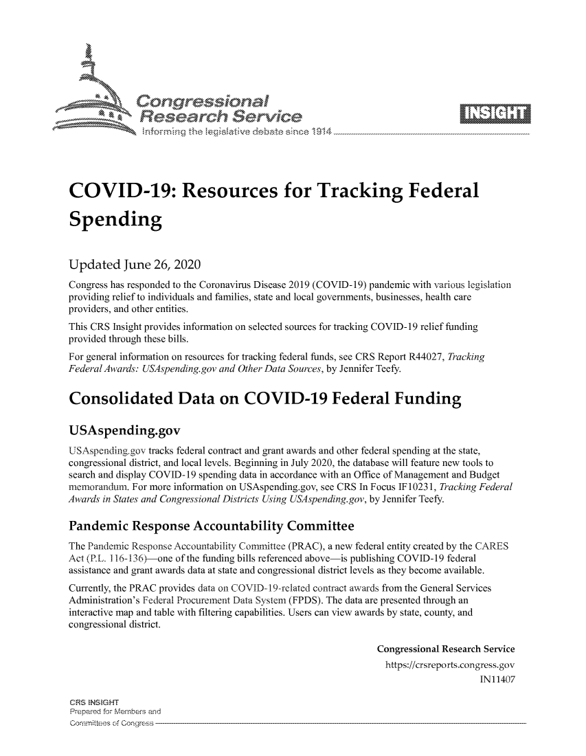 handle is hein.crs/govdtyy0001 and id is 1 raw text is: 







                Gongesssoa
              Research Service






COVID-19: Resources for Tracking Federal

Spending



Updated June 26, 2020

Congress has responded to the Coronavirus Disease 2019 (COVID-19) pandemic with various legislation
providing relief to individuals and families, state and local governments, businesses, health care
providers, and other entities.
This CRS Insight provides information on selected sources for tracking COVID- 19 relief funding
provided through these bills.
For general information on resources for tracking federal funds, see CRS Report R44027, Tracking
Federal Awards: USAspending.gov and Other Data Sources, by Jennifer Teefy.


Consolidated Data on COVID-19 Federal Funding


USAspending.gov

USAspending.gov tracks federal contract and grant awards and other federal spending at the state,
congressional district, and local levels. Beginning in July 2020, the database will feature new tools to
search and display COVID- 19 spending data in accordance with an Office of Management and Budget
memorandum.  For more information on USAspending.gov, see CRS In Focus IF 10231, Tracking Federal
Awards in States and Congressional Districts Using USAspending.gov, by Jennifer Teefy.

Pandemic Response Accountability Committee

The Pandemic Response Accountability Committee (PRAC), a new federal entity created by the CARES
Act (PL. 1 16-136)-one of the funding bills referenced above-is publishing COVID-19 federal
assistance and grant awards data at state and congressional district levels as they become available.
Currently, the PRAC provides data on COVID-19-related contract awards from the General Services
Administration's Federal Procurement Data System (FPDS). The data are presented through an
interactive map and table with filtering capabilities. Users can view awards by state, county, and
congressional district.

                                                             Congressional Research Service
                                                             https://crsreports.congress.gov
                                                                                 IN11407

CRS INSIGHT
Prepared for Members and
Commitees of Congress


