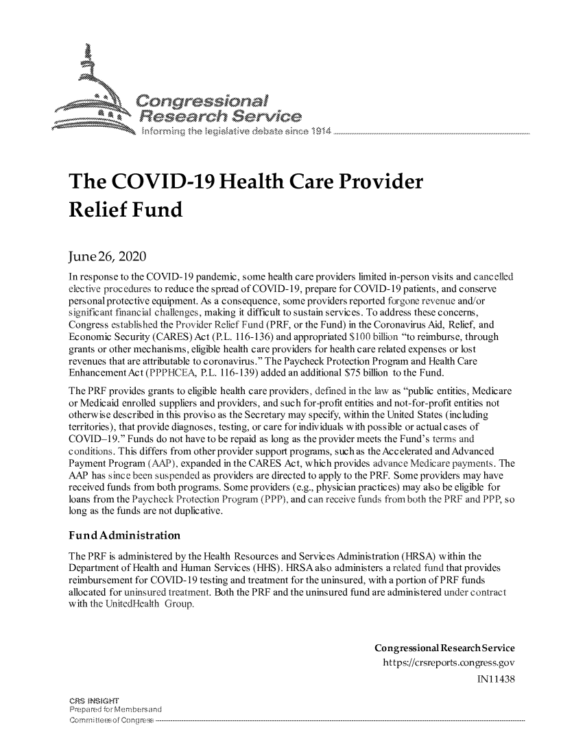 handle is hein.crs/govduzz0001 and id is 1 raw text is: 







           I Congressional
               Research Service





The COVID-19 Health Care Provider

Relief Fund



June  26, 2020

In response to the COVID-19 pandemic, some health care providers limited in-person visits and cancelled
elective procedures to reduce the spread of COVID-19, prepare for COVID-19 patients, and conserve
personal protective equipment. As a consequence, some providers reported forgone revenue and/or
significant financial challenges, making it difficult to sustain services. To address these concerns,
Congress established the Provider Relief Fund (PRF, or the Fund) in the Coronavirus Aid, Relief, and
Economic  Security (CARES) Act (P.L. 116-136) and appropriated $100 billion to reimburse, through
grants or other mechanisms, eligible health care providers for health care related expenses or lost
revenues that are attributable to coronavirus. The Paycheck Protection Program and Health Care
Enhancement Act (PPPHCEA,  P.L. 116-139) added an additional $75 billion to the Fund.
The PRF provides grants to eligible health care providers, defined in the law as public entities, Medicare
or Medicaid enrolled suppliers and providers, and such for-profit entities and not-for-profit entities not
otherwise described in this proviso as the Secretary may specify, within the United States (including
territories), that provide diagnoses, testing, or care for individuals with possible or actual cases of
COVID-19.  Funds do not have to be repaid as long as the provider meets the Fund's terms and
conditions. This differs from other provider support programs, such as the Accelerated andAdvanced
Payment Program (AAP), expanded in the CARES Act, which provides advance Medicare payments. The
AAP  has since been suspended as providers are directed to apply to the PRF. Some providers may have
received funds from both programs. Some providers (e.g., physician practices) may also be eligible for
loans from the Paycheck Protection Program (PPP), and can receive funds from both the PRF and PPP, so
long as the funds are not duplicative.

Fund  Administration

The PRF is administered by the Health Resources and Services Administration (HRSA) within the
Department of Health and Human Services (HHS). HRSA also administers a related fund that provides
reimbursement for COVID- 19 testing and treatment for the uninsured, with a portion of PRF funds
allocated for uninsured treatment. Both the PRF and the uninsured fund are administered under contract
with the UnitedHealth Group.



                                                               Congressional ResearchService
                                                                 https://crsreports.congress.gov
                                                                                    INi 1438

CRS INSIGHT
Prepared for Membersand
C o m m ir eeso f C o ng ress  ----------------------------------------------------------------------------------------------------------------------------------------------------------------------------------------------------------


