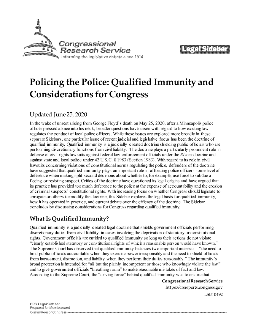 handle is hein.crs/govdwyy0001 and id is 1 raw text is: 









                   Resarh $evice






Policing the Police: Qualified Immunity and

Considerations for Congress



Updated June 25, 2020

In the wake of unrest arising from George Floyd's death on May 25, 2020, after a Minneapolis police
officer pressed a knee into his neck, broader questions have arisen with regard to how existing law
regulates the conduct of local police officers. While these issues are explored more broadly in these
separate Sidebars, one particular issue of recent judicial and legislative focus has been the doctrine of
qualified immunity. Qualified immunity is a judicially created doctrine shielding public officials who are
performing discretionary functions from civil liability. The doctrine plays a particularly prominent role in
defense of civil rights lawsuits against federal law enforcement officials under the Bivens doctrine and
against state and local police under 42 U.S.C. § 1983 (Section 1983). With regard to its role in civil
lawsuits concerning violations of constitutional norms regulating the police, defenders of the doctrine
have suggested that qualified immunity plays an important role in affording police officers some level of
deference when making  split-second decisions about whether to, for example, use force to subdue a
fleeing or resisting suspect. Critics of the doctrine have questioned its legal origins and have argued that
its practice has provided too much deference to the police at the expense of accountability and the erosion
of criminal suspects' constitutional rights. With increasing focus on whether Congress should legislate to
abrogate or otherwise modify the doctrine, this Sidebar explores the legal basis for qualified immunity,
how  it has operated in practice, and current debate over the efficacy of the doctrine. The Sidebar
concludes by discussing considerations for Congress regarding qualified immunity.

What Is Qualified Immunity?
Qualified immunity is ajudicially created legal doctrine that shields government officials performing
discretionary duties from civil liability in cases involving the deprivation of statutory or constitutional
rights. Government officials are entitled to qualified immunity so long as their actions do not violate
clearly established statutory or constitutional rights of which a reasonable person would have known.
The Supreme  Court has observed that qualified immunity balances two important interests-the need to
hold public officials accountable when they exercise power irresponsibly and the need to shield officials
from harassment, distraction, and liability when they perform their duties reasonably. The immunity's
broad protection is intended for all but the plainly incompetent or those who knowingly violate the law
and to give government officials breathing room to make reasonable mistakes of fact and law.
According to the Supreme Court, the driving force behind qualified immunity was to ensure that
                                                                  Congressional ResearchService
                                                                    https://crsreports.congress.gov
                                                                                       LSB10492

CRS Legal Siebar
Prepared for Membersand
C o m m i; feeso f C o ng ress  ----------------------------------------------------------------------------------------------------------------------------------------------------------------------------------------------------------


