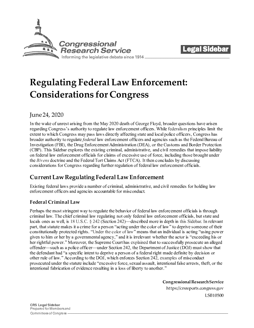 handle is hein.crs/govdwzy0001 and id is 1 raw text is: 







r~~w          Con arers
            Reflsearch Service





Regulating Federal Law Enforcement:

Considerations for Congress



June  24, 2020

In the wake of unrest arising from the May 2020 death of George Floyd, broader questions have arisen
regarding Congress's authority to regulate law enforcement officers. While federalism principles limit the
extent to which Congress may pass laws directly affecting state and local police officers, Congress has
broader authority to regulatefederal law enforcement officers and agencies such as the Federal Bureau of
Investigation (FBI), the Drug Enforcement Administration (DEA), or the Customs and Border Protection
(CBP). This Sidebar explores the existing criminal, administrative, and civil remedies that impose liability
on federal law enforcement officials for claims of excessive use of force, including those brought under
the Biv ens doctrine and the Federal Tort Claims Act (FTCA). It then concludes by discussing
considerations for Congress regarding further regulation of federal law enforcement officials.

Current Law Regulating Federal Law Enforcement

Existing federal laws provide a number of criminal, administrative, and civil remedies for holding law
enforcement officers and agencies accountable for misconduct.

Federal  Criminal  Law

Perhaps the most stringent way to regulate the behavior of federal law enforcement officials is through
criminal law. The chief criminal law regulating not only federal law enforcement officials, but state and
locals ones as well, is 18 U.S.C. § 242 (Section 242)-described more in depth in this Sidebar. In relevant
part, that statute makes it a crime for a person acting under the color of law to deprive someone of their
constitutionally protected rights. Under the color of law means that an individual is acting using power
given to him or her by a governmental agency, and it is irrelevant whether the actor is exceeding his or
her rightful power. Moreover, the Supreme Court has explained that to successfully prosecute an alleged
offender-such as a police officer-under Section 242, the Department of Justice (DOJ) must show that
the defendant had a specific intent to deprive a person of a federal right made definite by decision or
other rule of law. According to the DOJ, which enforces Section 242, examples of misconduct
prosecuted under the statute include excessive force, sexual assault, intentional false arrests, theft, or the
intentional fabrication of evidence resulting in a loss of liberty to another.


                                                               Congressional Research Service
                                                                 https://crsreports.congress.gov
                                                                                   LSB10500

CRS Lega Sidebar
Prepared for Membersand
C o m m i  eeso f  C o ng ress  ----------------------------------------------------------------------------------------------------------------------------------------------------------------------------------------------------------


