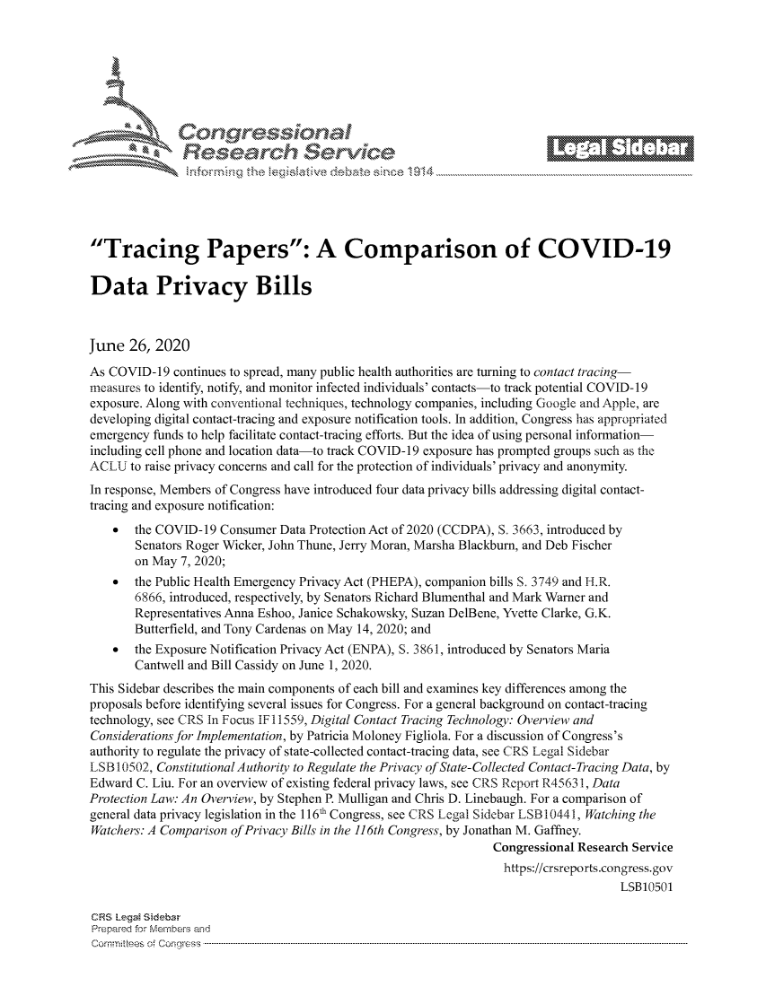 handle is hein.crs/govdwzz0001 and id is 1 raw text is: 







         ~* or 101 '
             Researh $evice






Tracing Papers: A Comparison of COVID-19

Data Privacy Bills



June  26,  2020

As COVID-19  continues to spread, many public health authorities are turning to contact tracing-
measures to identify, notify, and monitor infected individuals' contacts-to track potential COVID- 19
exposure. Along with conventional techniques, technology companies, including Google and Apple, are
developing digital contact-tracing and exposure notification tools. In addition, Congress has appropriated
emergency funds to help facilitate contact-tracing efforts. But the idea of using personal information-
including cell phone and location data-to track COVID-19 exposure has prompted groups such as the
ACLU   to raise privacy concerns and call for the protection of individuals' privacy and anonymity.
In response, Members of Congress have introduced four data privacy bills addressing digital contact-
tracing and exposure notification:
    *  the COVID-19  Consumer Data Protection Act of 2020 (CCDPA), S. 3663, introduced by
       Senators Roger Wicker, John Thune, Jerry Moran, Marsha Blackburn, and Deb Fischer
       on May  7, 2020;
    *  the Public Health Emergency Privacy Act (PHEPA), companion bills S. 3749 and H.R.
       6866, introduced, respectively, by Senators Richard Blumenthal and Mark Warner and
       Representatives Anna Eshoo, Janice Schakowsky, Suzan DelBene, Yvette Clarke, G.K.
       Butterfield, and Tony Cardenas on May 14, 2020; and
    *  the Exposure Notification Privacy Act (ENPA), S. 3861, introduced by Senators Maria
       Cantwell and Bill Cassidy on June 1, 2020.
This Sidebar describes the main components of each bill and examines key differences among the
proposals before identifying several issues for Congress. For a general background on contact-tracing
technology, see CRS In Focus IF 11559, Digital Contact Tracing Technology: Overview and
Considerations for Implementation, by Patricia Moloney Figliola. For a discussion of Congress's
authority to regulate the privacy of state-collected contact-tracing data, see CRS Legal Sidebar
LSB 10502, Constitutional Authority to Regulate the Privacy of State-Collected Contact-Tracing Data, by
Edward  C. Liu. For an overview of existing federal privacy laws, see CRS Report R4563 1, Data
Protection Law: An Overview, by Stephen P. Mulligan and Chris D. Linebaugh. For a comparison of
general data privacy legislation in the 116' Congress, see CRS Legal Sidebar LSB10441, Watching the
Watchers: A Comparison ofPrivacy Bills in the 116th Congress, by Jonathan M. Gaffhey.
                                                                Congressional Research Service
                                                                  https://crsreports.congress.gov
                                                                                     LSB10501

CRS Legal Sidebar
Prepared for Members and
C om m itees   of  C onqgress  ----------------------------------------------------------------------------------------------------------------------------------------------------------------------------------------------------------



