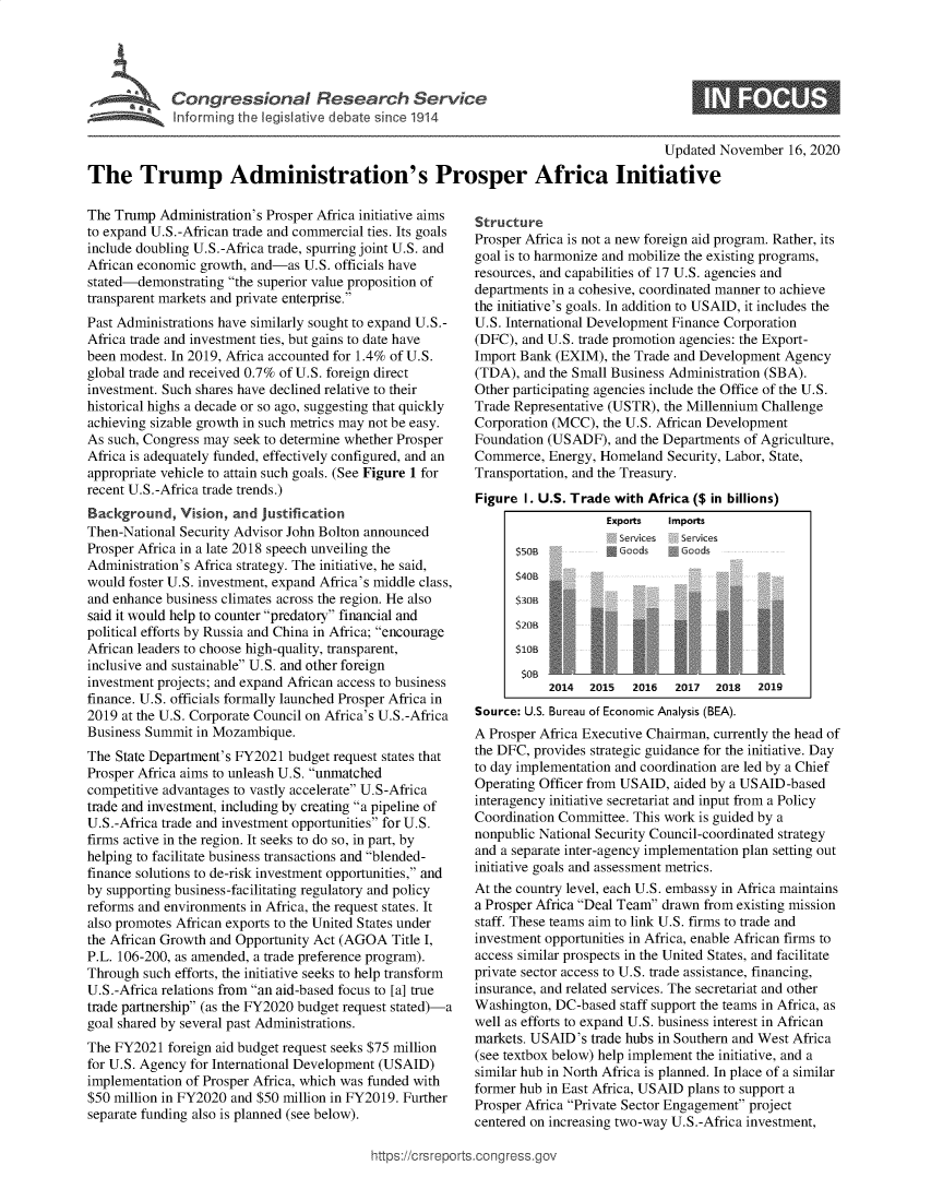 handle is hein.crs/goveaai0001 and id is 1 raw text is: 





C  o n gE r e s o  a   R e   e  r  h  S  r e


Updated November   16, 2020


The Trump Administration's Prosper Africa Initiative


The Trump  Administration's Prosper Africa initiative aims
to expand U.S.-African trade and commercial ties. Its goals
include doubling U.S.-Africa trade, spurring joint U.S. and
African economic growth, and-as  U.S. officials have
stated-demonstrating  the superior value proposition of
transparent markets and private enterprise.
Past Administrations have similarly sought to expand U.S.-
Africa trade and investment ties, but gains to date have
been modest. In 2019, Africa accounted for 1.4% of U.S.
global trade and received 0.7% of U.S. foreign direct
investment. Such shares have declined relative to their
historical highs a decade or so ago, suggesting that quickly
achieving sizable growth in such metrics may not be easy.
As such, Congress may seek to determine whether Prosper
Africa is adequately funded, effectively configured, and an
appropriate vehicle to attain such goals. (See Figure 1 for
recent U.S.-Africa trade trends.)
Background,   Vision, and  justification
Then-National Security Advisor John Bolton announced
Prosper Africa in a late 2018 speech unveiling the
Administration's Africa strategy. The initiative, he said,
would foster U.S. investment, expand Africa's middle class,
and enhance business climates across the region. He also
said it would help to counter predatory financial and
political efforts by Russia and China in Africa; encourage
African leaders to choose high-quality, transparent,
inclusive and sustainable U.S. and other foreign
investment projects; and expand African access to business
finance. U.S. officials formally launched Prosper Africa in
2019 at the U.S. Corporate Council on Africa's U.S.-Africa
Business Summit  in Mozambique.
The State Department's FY2021  budget request states that
Prosper Africa aims to unleash U.S. unmatched
competitive advantages to vastly accelerate U.S-Africa
trade and investment, including by creating a pipeline of
U.S.-Africa trade and investment opportunities for U.S.
firms active in the region. It seeks to do so, in part, by
helping to facilitate business transactions and blended-
finance solutions to de-risk investment opportunities, and
by supporting business-facilitating regulatory and policy
reforms and environments in Africa, the request states. It
also promotes African exports to the United States under
the African Growth and Opportunity Act (AGOA   Title I,
P.L. 106-200, as amended, a trade preference program).
Through  such efforts, the initiative seeks to help transform
U.S.-Africa relations from an aid-based focus to [a] true
trade partnership (as the FY2020 budget request stated)-a
goal shared by several past Administrations.
The FY2021  foreign aid budget request seeks $75 million
for U.S. Agency for International Development (USAID)
implementation of Prosper Africa, which was funded with
$50 million in FY2020 and $50 million in FY2019. Further
separate funding also is planned (see below).


Structure
Prosper Africa is not a new foreign aid program. Rather, its
goal is to harmonize and mobilize the existing programs,
resources, and capabilities of 17 U.S. agencies and
departments in a cohesive, coordinated manner to achieve
the initiative's goals. In addition to USAID, it includes the
U.S. International Development Finance Corporation
(DFC), and U.S. trade promotion agencies: the Export-
Import Bank  (EXIM), the Trade and Development Agency
(TDA),  and the Small Business Administration (SBA).
Other participating agencies include the Office of the U.S.
Trade Representative (USTR), the Millennium Challenge
Corporation (MCC),  the U.S. African Development
Foundation (USADF),   and the Departments of Agriculture,
Commerce,  Energy, Homeland   Security, Labor, State,
Transportation, and the Treasury.
Figure  1. U.S. Trade with Africa ($ in billions)
                    Exports   Imports
                      Services  Serices



      S3-                       3
      $20B


      $10

            2014  2015  2016   2017  2018  2019
Source: U.S. Bureau of Economic Analysis (BEA).
A Prosper Africa Executive Chairman, currently the head of
the DFC, provides strategic guidance for the initiative. Day
to day implementation and coordination are led by a Chief
Operating Officer from USAID,  aided by a USAID-based
interagency initiative secretariat and input from a Policy
Coordination Committee. This work is guided by a
nonpublic National Security Council-coordinated strategy
and a separate inter-agency implementation plan setting out
initiative goals and assessment metrics.
At the country level, each U.S. embassy in Africa maintains
a Prosper Africa Deal Team drawn from existing mission
staff. These teams aim to link U.S. firms to trade and
investment opportunities in Africa, enable African firms to
access similar prospects in the United States, and facilitate
private sector access to U.S. trade assistance, financing,
insurance, and related services. The secretariat and other
Washington, DC-based  staff support the teams in Africa, as
well as efforts to expand U.S. business interest in African
markets. USAID's  trade hubs in Southern and West Africa
(see textbox below) help implement the initiative, and a
similar hub in North Africa is planned. In place of a similar
former hub in East Africa, USAID plans to support a
Prosper Africa Private Sector Engagement project
centered on increasing two-way U.S.-Africa investment,


ittps://crsreports.congress.gt


