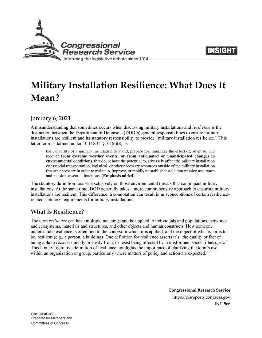 handle is hein.crs/goveadv0001 and id is 1 raw text is: 








               Congressional
            *.Research Service
                informing  the  qeislative debate since 1914___________________





Military Installation Resilience: What Does It

Mean?



January 6, 2021

A misunderstanding that sometimes occurs when discussing military installations and resilience is the
distinction between the Department of Defense's (DOD's) general responsibilities to ensure military
installations are resilient and its statutory responsibility to provide military installation resilience. This
latter term is defined under 10 U.S.C. @101(e)(8) as
        the capability of a military installation to avoid, prepare for, minimize the effect of, adapt to, and
        recover from extreme weather events, or from anticipated or unanticipated changes in
        environmental conditions, that do, or have the potential to, adversely affect the military installation
        or essential transportation, logistical, or other necessary resources outside of the military installation
        that are necessary in order to maintain, improve, or rapidly reestablish installation mission assurance
        and mission-essential functions. (Emphasis added)
The statutory definition focuses exclusively on those environmental threats that can impact military
installations. At the same time, DOD generally takes a more comprehensive approach to ensuring military
installations are resilient. This difference in connotation can result in misconceptions of certain resilience-
related statutory requirements for military installations.

What Is Resilience?

The term resilience can have multiple meanings and be applied to individuals and populations, networks
and ecosystems, materials and structures, and other objects and human constructs. How someone
understands resilience is often tied to the context in which it is applied, and the object of what is, or is to
be, resilient (e.g., a person, a building). One definition for resilience asserts it's the quality or fact of
being able to recover quickly or easily from, or resist being affected by, a misfortune, shock, illness, etc.
This largely figurative definition of resilience highlights the importance of clarifying the term's use
within an organization or group, particularly where matters of policy and action are expected.






                                                                    Congressional  Research Service
                                                                      https://crsreports.congress.gov
                                                                                           IN11566

CRS INSIGHT
Prepared for Members and
Committees of Congress


