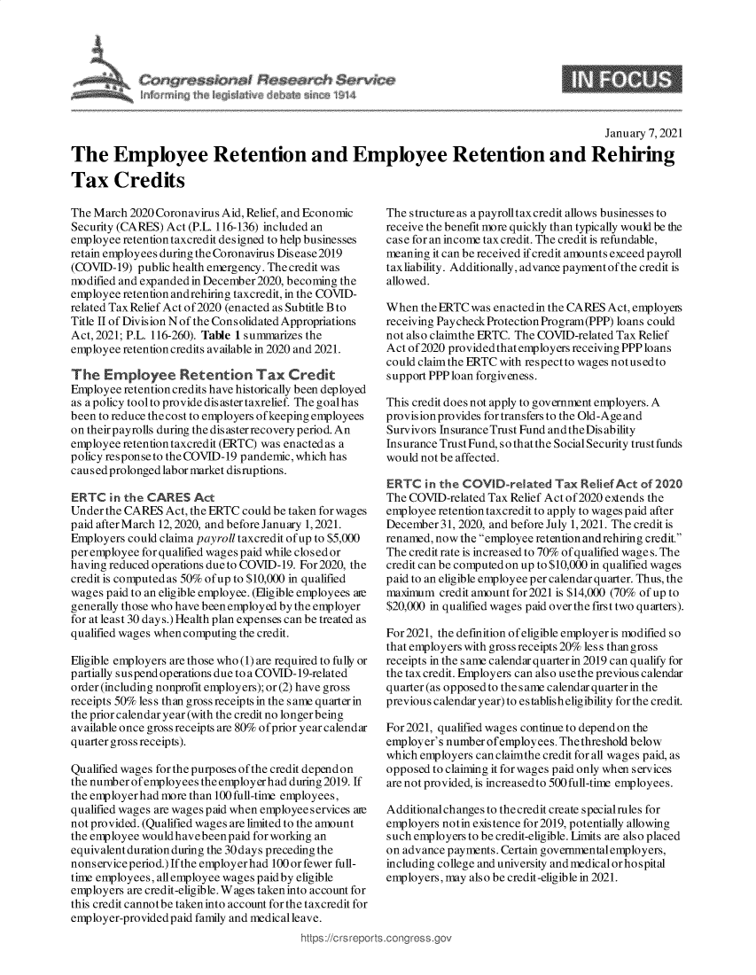 handle is hein.crs/goveadw0001 and id is 1 raw text is: 




   re$5iQr~M ~ase~ar~h $arw~e
~ th~.   I d~ i~bA~ ~ ~44


                                                                                              January 7, 2021

The Employee Retention and Employee Retention and Rehiring

Tax Credits


The March 2020 Coronavirus Aid, Relief, and Economic
Security (CARES) Act (P.L. 116-136) included an
employee retention taxcredit designed to help businesses
retain employees during the Coronavirus Disease2019
(COVID-19)  public health emergency. The credit was
modified and expanded in December2020, becoming the
employee retention andrehiring taxcredit, in the COVID-
related Tax Relief Act of2020 (enacted as Subtitle B to
Title II of Division N of the Consolidated Appropriations
Act, 2021; P.L. 116-260). Table 1 summarizes the
employee retention credits available in 2020 and 2021.

The   Employee Retention Tax Credit
Employee retention credits have historically been deployed
as a policy tool to provide dis aster taxrelief. The goalhas
been to reduce thecost to employers ofkeeping employees
on their payrolls during the dis aster recovery period. An
employee retention taxcredit (ERTC) was enacted as a
policy response to the COVID-19 pandemic, which has
caused prolonged labor market disruptions.

ERTC   in the CARES   Act
Under the CARES  Act, the ERTC could be taken for wages
paid after March 12, 2020, and before January 1, 2021.
Employers could claima payroll taxcredit of up to $5,000
per employee for qualified wages paid while closed or
having reduced operations due to COVID-19. For 2020, the
credit is computed as 50% of up to $10,000 in qualified
wages paid to an eligible employee. (Eligible employees ate
generally those who have been employed by the employer
for at least 30 days.) Health plan expenses can be treated as
qualified wages when computing the credit.

Eligible employers are those who (1) are required to fully or
partially suspend operations due to a COVID-19-related
order (including nonprofit employers); or (2) have gross
receipts 50% less than gross receipts in the same quarter in
the prior calendar year (with the credit no longer being
available once gross receipts are 80% of prior year calendar
quarter gross receipts).

Qualified wages for the purposes of the credit depend on
the number ofemployees the employerhad during 2019. If
the employerhad more than 100 full-time employees,
qualified wages are wages paid when employee services are
not provided. (Qualified wages are limited to the amount
the employee wouldhavebeen  paid for working an
equivalent duration during the 30 days preceding the
nonserviceperiod.) If the employerhad 100 or fewer full-
time employees, all employee wages paid by eligible
employers are credit-eligible. Wages taken into account for
this credit cannotbe taken into account for the taxcredit for
employer-provided paid family and medical leave.
                                         https ://c rs repo


The structure as a payroll tax credit allows businesses to
receive the benefit more quickly than typically would be the
case for an income tax credit. The credit is refundable,
meaning it can be received if credit amounts exceed payroll
taxliability. Additionally, advance paymentof the credit is
allowed.

When  the ERTC was enactedin the CARES Act, employes
receiving Paycheck Protection Program(PPP) loans could
not also claimthe ERTC. The COVID-related Tax Relief
Act of2020 provided that employers receiving PPP loans
could claim the ERTC with respect to wages notusedto
support PPP loan forgiveness.

This credit does not apply to government employers. A
provision provides for transfers to the Old-Age and
Survivors Insurance Trust Fund and the Dis ability
Insurance Trust Fund, so that the Social Security trust funds
would not be affected.

ERTC   in the COVID-related   Tax Relief Act of 2020
The COVID-related Tax Relief Act of2020 extends the
employee retention taxcredit to apply to wages p aid after
December  31, 2020, and before July 1, 2021. The credit is
renamed, now the employee retention andrehiring credit.
The credit rate is increased to 70% of qualified wages. The
credit can be computed on up to $10,000 in qualified wages
paid to an eligible employee per calendar quarter. Thus, the
maximum  credit amount for 2021 is $14,000 (70% of up to
$20,000 in qualified wages paid over the first two quarters).

For 2021, the definition of eligible employer is modified so
that employers with gross receipts 20% less thangross
receipts in the s ame calendar quarter in 2019 can qualify for
the tax credit. Employers can also use the previous calendar
quarter (as opposed to the same calendar quarter in the
previous calendar year) to es tablish eligibility for the credit.

For 2021, qualified wages continue to depend on the
employer's number ofemployees. The threshold below
which employers can claimthe credit for all wages paid, as
opposed to claiming it for wages paid only when services
are not provided, is increasedto 500full-time employees.

Additional changes to thecredit create specialrules for
employers notin existence for 2019, potentially allowing
such employers to be credit-eligible. Limits are also placed
on advance payments. Certain governmentalemployers,
including college and university and medicalor hospital
employers, may also be credit-eligible in 2021.


9



