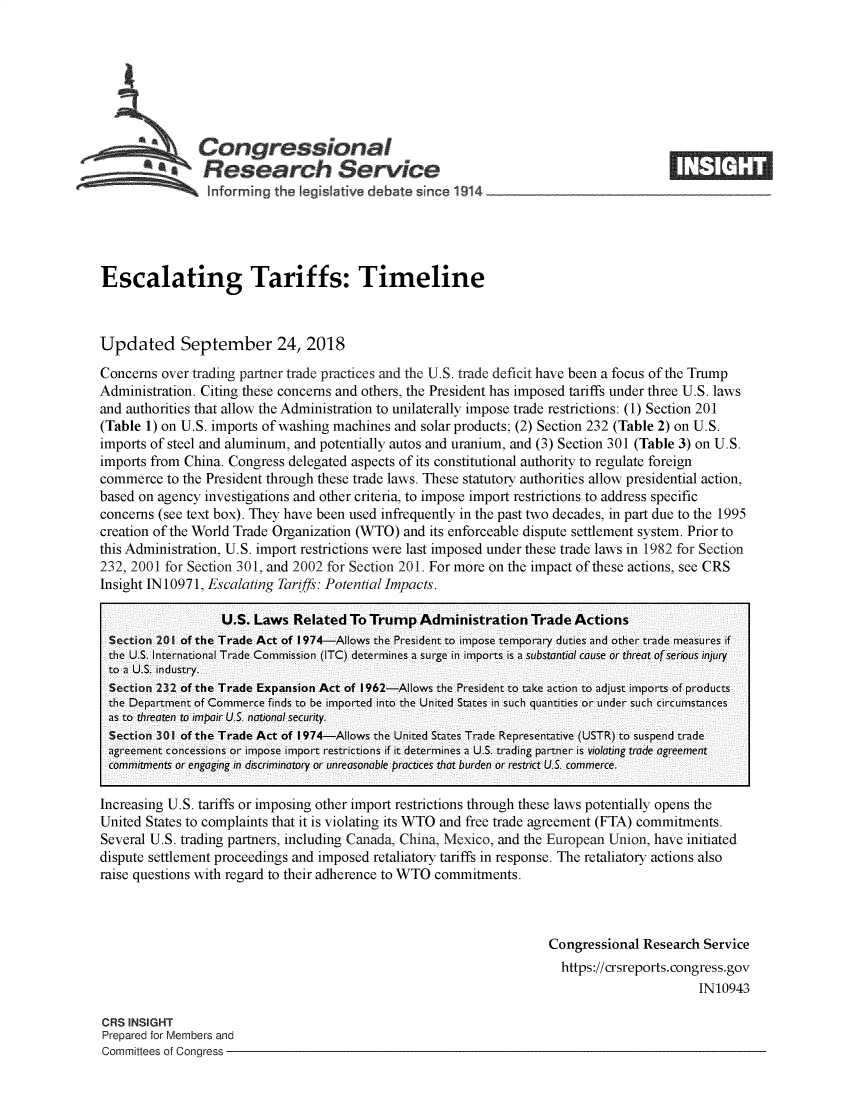 handle is hein.crs/goveagz0001 and id is 1 raw text is: 








    Congressional
AResearch Service


Escalating Tariffs: Timeline



Updated September 24, 2018

Concerns  over trading partner trade practices and the U.S. trade deficit have been a focus of the Trump
Administration. Citing these concerns and others, the President has imposed tariffs under three U.S. laws
and authorities that allow the Administration to unilaterally impose trade restrictions: (1) Section 201
(Table 1) on U.S. imports of washing machines and solar products; (2) Section 232 (Table 2) on U.S.
imports of steel and aluminum, and potentially autos and uranium, and (3) Section 301 (Table 3) on U.S.
imports from China. Congress delegated aspects of its constitutional authority to regulate foreign
commerce  to the President through these trade laws. These statutory authorities allow presidential action,
based on agency investigations and other criteria, to impose import restrictions to address specific
concerns (see text box). They have been used infrequently in the past two decades, in part due to the 1995
creation of the World Trade Organization (WTO) and its enforceable dispute settlement system. Prior to
this Administration, U.S. import restrictions were last imposed under these trade laws in 1982 for Section
232, 2001 for Section 301, and 2002 for Section 201. For more on the impact of these actions, see CRS
Insight IN 10971, Escalating Tariffs: Potential Impacts.

                   U.S. Laws  Related  To Trump  Administration   Trade  Actions
  Section 201 of the Trade Act of 1974-Allows the President to impose temporary duties and other trade measures if
  the U.S. International Trade Commission (ITC) determines a surge in imports is a substantial cause or threat of serious injury
  to a U.S. industry.
  Section 232 of the Trade Expansion Act of 1962-Allows the President to take action to adjust imports of products
  the Department of Commerce finds to be imported into the United States in such quantities or under such circumstances
  as to threaten to impair U.S. national security.
  Section 301 of the Trade Act of 1974-Allows the United States Trade Representative (USTR) to suspend trade
  agreement concessions or impose import restrictions if it determines a U.S. trading partner is violating trade agreement
  commitments or engaging in discriminatory or unreasonable practices that burden or restrict U.S. commerce.

Increasing U.S. tariffs or imposing other import restrictions through these laws potentially opens the
United States to complaints that it is violating its WTO and free trade agreement (FTA) commitments.
Several U.S. trading partners, including Canada, China, Mexico, and the European Union, have initiated
dispute settlement proceedings and imposed retaliatory tariffs in response. The retaliatory actions also
raise questions with regard to their adherence to WTO commitments.



                                                                     Congressional  Research Service
                                                                       https://crsreports. congress.gov
                                                                                            IN10943


CRS INSIGHT
Prepared for Members and
Committees of Congress -


m


