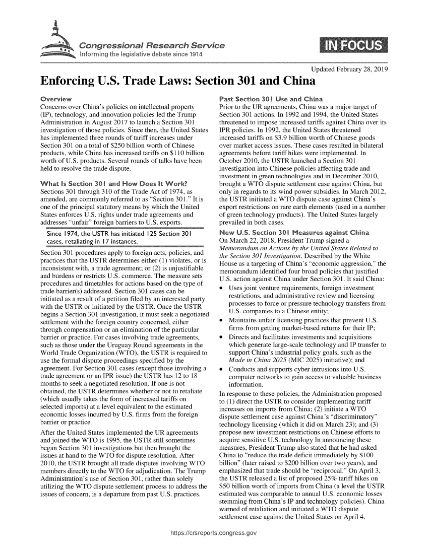 handle is hein.crs/goveapj0001 and id is 1 raw text is: 








                                                                                          Updated February 28, 2019

Enforcing U.S. Trade Laws: Section 301 and China


Overview
Concerns over China's policies on intellectual property
(IP), technology, and innovation policies led the Trump
Administration in August 2017 to launch a Section 301
investigation of those policies. Since then, the United States
has implemented three rounds of tariff increases under
Section 301 on a total of $250 billion worth of Chinese
products, while China has increased tariffs on $110 billion
worth of U.S. products. Several rounds of talks have been
held to resolve the trade dispute.

What   Is Section 301  and How   Does  It Work?
Sections 301 through 310 of the Trade Act of 1974, as
amended,  are commonly referred to as Section 301. It is
one of the principal statutory means by which the United
States enforces U.S. rights under trade agreements and
addresses unfair foreign barriers to U.S. exports.
  Since 1974, the USTR has initiated 125 Section 301
  cases, retaliating in 1 7 instances.
Section 301 procedures apply to foreign acts, policies, and
practices that the USTR determines either (1) violates, or is
inconsistent with, a trade agreement; or (2) is unjustifiable
and burdens or restricts U.S. commerce. The measure sets
procedures and timetables for actions based on the type of
trade barrier(s) addressed. Section 301 cases can be
initiated as a result of a petition filed by an interested party
with the USTR  or initiated by the USTR. Once the USTR
begins a Section 301 investigation, it must seek a negotiated
settlement with the foreign country concerned, either
through compensation or an elimination of the particular
barrier or practice. For cases involving trade agreements,
such as those under the Uruguay Round agreements in the
World  Trade Organization (WTO), the USTR  is required to
use the formal dispute proceedings specified by the
agreement. For Section 301 cases (except those involving a
trade agreement or an IPR issue) the USTR has 12 to 18
months to seek a negotiated resolution. If one is not
obtained, the USTR determines whether or not to retaliate
(which usually takes the form of increased tariffs on
selected imports) at a level equivalent to the estimated
economic  losses incurred by U.S. firms from the foreign
barrier or practice
After the United States implemented the UR agreements
and joined the WTO  is 1995, the USTR still sometimes
began Section 301 investigations but then brought the
issues at hand to the WTO for dispute resolution. After
2010, the USTR  brought all trade disputes involving WTO
members  directly to the WTO for adjudication. The Trump
Administration's use of Section 301, rather than solely
utilizing the WTO dispute settlement process to address the
issues of concern, is a departure from past U.S. practices.


Past  Section 301  Use  and China
Prior to the UR agreements, China was a major target of
Section 301 actions. In 1992 and 1994, the United States
threatened to impose increased tariffs against China over its
IPR policies. In 1992, the United States threatened
increased tariffs on $3.9 billion worth of Chinese goods
over market access issues. These cases resulted in bilateral
agreements before tariff hikes were implemented. In
October 2010, the USTR  launched a Section 301
investigation into Chinese policies affecting trade and
investment in green technologies and in December 2010,
brought a WTO  dispute settlement case against China, but
only in regards to its wind power subsidies. In March 2012,
the USTR  initiated a WTO dispute case against China's
export restrictions on rare earth elements (used in a number
of green technology products). The United States largely
prevailed in both cases.
New   U.S. Section  301 Measures   against China
On  March 22, 2018, President Trump signed a
Memorandum on   Actions by the United States Related to
the Section 301 Investigation. Described by the White
House  as a targeting of China's economic aggression, the
memorandum identified  four broad policies that justified
U.S. action against China under Section 301. It said China:
*  Uses joint venture requirements, foreign investment
   restrictions, and administrative review and licensing
   processes to force or pressure technology transfers from
   U.S. companies to a Chinese entity;
*  Maintains unfair licensing practices that prevent U.S.
   firms from getting market-based returns for their IP;
*  Directs and facilitates investments and acquisitions
   which  generate large-scale technology and IP transfer to
   support China's industrial policy goals, such as the
   Made  in China 2025 (MIC  2025) initiative); and
*  Conducts  and supports cyber intrusions into U.S.
   computer  networks to gain access to valuable business
   information.
In response to these policies, the Administration proposed
to (1) direct the USTR to consider implementing tariff
increases on imports from China; (2) initiate a WTO
dispute settlement case against China's discriminatory
technology licensing (which it did on March 23); and (3)
propose new investment restrictions on Chinese efforts to
acquire sensitive U.S. technology In announcing these
measures, President Trump also stated that he had asked
China to reduce the trade deficit immediately by $100
billion (later raised to $200 billion over two years), and
emphasized  that trade should be reciprocal. On April 3,
the USTR  released a list of proposed 25% tariff hikes on
$50 billion worth of imports from China (a level the USTR
estimated was comparable to annual U.S. economic losses
stemming  from China's IP and technology policies). China
warned  of retaliation and initiated a WTO dispute
settlement case against the United States on April 4.


https://crsreports.congress.gov


