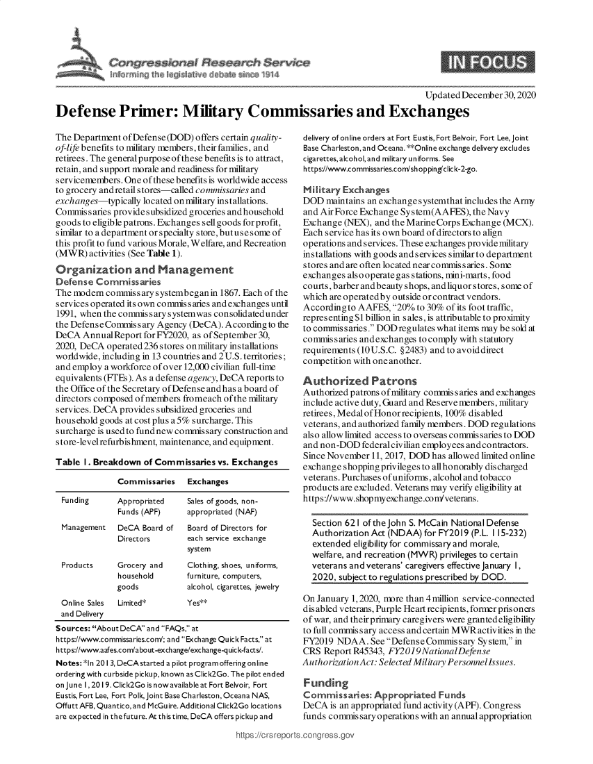handle is hein.crs/goveaqy0001 and id is 1 raw text is: 




                               h  $arvkzo
~d  ~   ~h  k~k~ m


Updated December  30,2020


Defense Primer: Military Commissaries and Exchanges


The Department of Defense (DOD) offers certain quality-
of-life benefits to military members, their families, and
retirees. The general purpose of these benefits is to attract,
retain, and support morale and readiness for military
servicemembers. One of these benefits is worldwide access
to grocery and retail stores-called commissaries and
exchanges-typically located on military installations.
Commis  s aries provides ubsidized groceries and household
goods to eligible patrons. Exchanges sellgoods forprofit,
similar to a department or specialty store, butuse some of
this profit to fund various Morale, Welfare, and Recreation
(MWR)   activities (See Table 1).
Organization and Management
Defense  Commissaries
The modern  commissary systembegan in 1867. Each of the
services operated its own commissaries and exchanges until
1991, when the commissary systemwas consolidatedunder
the Defense Commissary Agency (DeCA).  According to the
DeCA  Annual Report for FY2020, as of September 30,
2020, DeCA  operated 236 stores onmilitary installations
worldwide, including in 13 countries and 2 U.S. territories;
and employ a workforce of over 12,000 civilian full-time
equivalents (FTEs). As a defense agency, DeCA reports to
the Office of the Secretary of Defense andhas a board of
directors composed of members fromeach of the military
services. DeCA provides subsidized groceries and
household goods at cost plus a 5% surcharge. This
surcharge is used to fund new commissary construction and
store-levelrefurbishment, maintenance, and equipment.

Table  1. Breakdown of Commissaries  vs. Exchanges

              Commissaries    Exchanges

 Funding      Appropriated    Sales of goods, non-
              Funds (APF)     appropriated (NAF)
 Management   DeCA  Board of  Board of Directors for
              Directors       each service exchange
                              system
 Products     Grocery and     Clothing, shoes, uniforms,
              household       furniture, computers,
              goods           alcohol, cigarettes, jewelry
 Online Sales Limited*        Yes**
 and Delivery
 Sources: About DeCA and FAQs, at
 https://www.commissaries.com/; and Exchange Quick Facts, at
 https://www.aafes.com/about-exchange/exchange-quick-facts/.
 Notes: *1n 201 3, DeCAstarted a pilot program offering online
 ordering with curbside pickup, known as Click2Go. The pilot ended
 on June 1, 2019. Click2Go is nowavailable at Fort Belvoir, Fort
 Eustis, Fort Lee, Fort Polk, joint Base Charleston, Oceana NAS,
 Offutt AFB, Quantico, and McGu ire. Additional Click2Go locations
 are expected in the future. At th is time, DeCA offers picku p and


delivery of online orders at Fort Eustis, Fort Belvoir, Fort Lee, joint
Base Charleston, and Oceana. **Online exchange delivery excludes
cigarettesalcoholand military uniforms. See
https://www.commissaries.com/sh opping/clic k-2-go.

Military Exchanges
DOD  maintains an exchange systemthat includes the Army
and Air Force Exchange System(AAFES),  the Navy
Exchange  (NEX), and the MarineCorps Exchange (MCX).
Each service has its own board of directors to align
operations and services. These exchanges providemilitary
installations with goods and services similar to department
stores and are often located near commis s aries. Some
exchanges alsooperategas stations, mini-marts, food
courts, barber andbeauty shops, andliquor stores, some of
which are operatedby outside or contract vendors.
Accordingto  AAFES,  20% to 30% of its foot traffic,
representing $1 billion in sales, is attributable to proximity
to commis saries. DOD regulates what items may be sold at
commissaries andexchanges to comply with statutory
requirements (10 U.S.C. §2483) and to avoid direct
competition with one another.

Authorized Patrons
Authorized patrons of military commissaries and exchanges
include active duty, Guard and Reserve members, military
retirees, Medal of Honor recipients, 100% disabled
veterans, and authorized family members. DOD regulations
also allowlimited accessto overseas commissaries to DOD
and non-DOD   federal civilian employees and contractors.
Since November  11, 2017, DOD has allowed limited online
exchange shopping privileges to allhonorably discharged
veterans. Purchases of uniforms, alcohol and tobacco
products are excluded. Veterans may verify eligibility at
https://www.shopmyexchange.con/veterans.

  Section 621 of the John S. McCain National Defense
  Authorization Act (NDAA)  for FY2019 (P.L. I 15-232)
  extended  eligibility for commissary and morale,
  welfare, and recreation (MWR) privileges to certain
  veterans and veterans' caregivers effective January I,


On January 1, 2020, more than 4million service-connected
dis abled veterans, Purple Heart recipients, former prisoners
of war, and their primary caregivers were granted eligibility
to full commissary access and certain MWR activities in the
FY2019  NDAA.   See Defense Commissary System, in
CRS  Report R45343, FY2019NationalDefense
AuthorizationAct: Selected Military PersonnelIssues.

Funding
Commissaries:   Appropriated   Funds
DeCA  is an appropriated fund activity (APF). Congress
funds commissary operations with an annual appropriation


https:H/ct sr ports~corigre~


