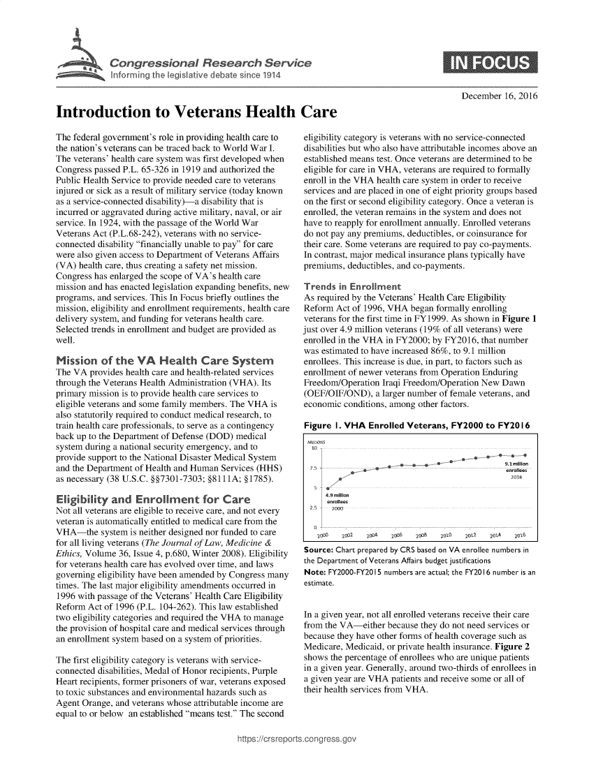 handle is hein.crs/goveara0001 and id is 1 raw text is: 



         SCongressional Research Service

             Inforring the legislative debate since 1914



Introduction to Veterans Health Care


December  16, 2016


The federal government's role in providing health care to
the nation's veterans can be traced back to World War I.
The veterans' health care system was first developed when
Congress passed P.L. 65-326 in 1919 and authorized the
Public Health Service to provide needed care to veterans
injured or sick as a result of military service (today known
as a service-connected disability)-a disability that is
incurred or aggravated during active military, naval, or air
service. In 1924, with the passage of the World War
Veterans Act (P.L.68-242), veterans with no service-
connected disability financially unable to pay for care
were also given access to Department of Veterans Affairs
(VA)  health care, thus creating a safety net mission.
Congress has enlarged the scope of VA's health care
mission and has enacted legislation expanding benefits, new
programs, and services. This In Focus briefly outlines the
mission, eligibility and enrollment requirements, health care
delivery system, and funding for veterans health care.
Selected trends in enrollment and budget are provided as
well.

Mission of the VA        Health Care System
The VA  provides health care and health-related services
through the Veterans Health Administration (VHA). Its
primary mission is to provide health care services to
eligible veterans and some family members. The VHA is
also statutorily required to conduct medical research, to
train health care professionals, to serve as a contingency
back up to the Department of Defense (DOD) medical
system during a national security emergency, and to
provide support to the National Disaster Medical System
and the Department of Health and Human  Services (HHS)
as necessary (38 U.S.C. §§7301-7303; §8111A; §1785).

Eligibility  and   Enrollment for Care
Not all veterans are eligible to receive care, and not every
veteran is automatically entitled to medical care from the
VHA-the system is   neither designed nor funded to care
for all living veterans (The Journal of Law, Medicine &
Ethics, Volume 36, Issue 4, p.680, Winter 2008). Eligibility
for veterans health care has evolved over time, and laws
governing eligibility have been amended by Congress many
times. The last major eligibility amendments occurred in
1996 with passage of the Veterans' Health Care Eligibility
Reform  Act of 1996 (P.L. 104-262). This law established
two eligibility categories and required the VHA to manage
the provision of hospital care and medical services through
an enrollment system based on a system of priorities.

The first eligibility category is veterans with service-
connected disabilities, Medal of Honor recipients, Purple
Heart recipients, former prisoners of war, veterans exposed
to toxic substances and environmental hazards such as
Agent Orange, and veterans whose attributable income are
equal to or below an established means test. The second


eligibility category is veterans with no service-connected
disabilities but who also have attributable incomes above an
established means test. Once veterans are determined to be
eligible for care in VHA, veterans are required to formally
enroll in the VHA health care system in order to receive
services and are placed in one of eight priority groups based
on the first or second eligibility category. Once a veteran is
enrolled, the veteran remains in the system and does not
have to reapply for enrollment annually. Enrolled veterans
do not pay any premiums, deductibles, or coinsurance for
their care. Some veterans are required to pay co-payments.
In contrast, major medical insurance plans typically have
premiums,  deductibles, and co-payments.

Trends   in Enrollment
As required by the Veterans' Health Care Eligibility
Reform  Act of 1996, VHA  began formally enrolling
veterans for the first time in FY1999. As shown in Figure 1
just over 4.9 million veterans (19% of all veterans) were
enrolled in the VHA in FY2000; by FY2016,  that number
was estimated to have increased 86%, to 9.1 million
enrollees. This increase is due, in part, to factors such as
enrollment of newer veterans from Operation Enduring
Freedom/Operation  Iraqi Freedom/Operation New  Dawn
(OEF/OIF/OND),   a larger number of female veterans, and
economic  conditions, among other factors.

Figure  I. VHA  Enrolled Veterans, FY2000   to FY20 16
MIMONS
                                      S.***
                                    `  ° 9.7S     illilon
             7.5   _. .. +~_ .._ enrollees
   5 -
     4.9 million
     enrollees
  2.5  2000

  0
  2000   2002  2004  2006  2605  2010  2032  2014 2016
Source: Chart prepared by CRS based on VA enrollee numbers in
the Department of Veterans Affairs budget justifications
Note: FY2000-FY2015 numbers are actual; the FY20 16 number is an
estimate.


In a given year, not all enrolled veterans receive their care
from the VA-either  because they do not need services or
because they have other forms of health coverage such as
Medicare, Medicaid, or private health insurance. Figure 2
shows  the percentage of enrollees who are unique patients
in a given year. Generally, around two-thirds of enrollees in
a given year are VHA patients and receive some or all of
their health services from VHA.


nttps://crsreport


