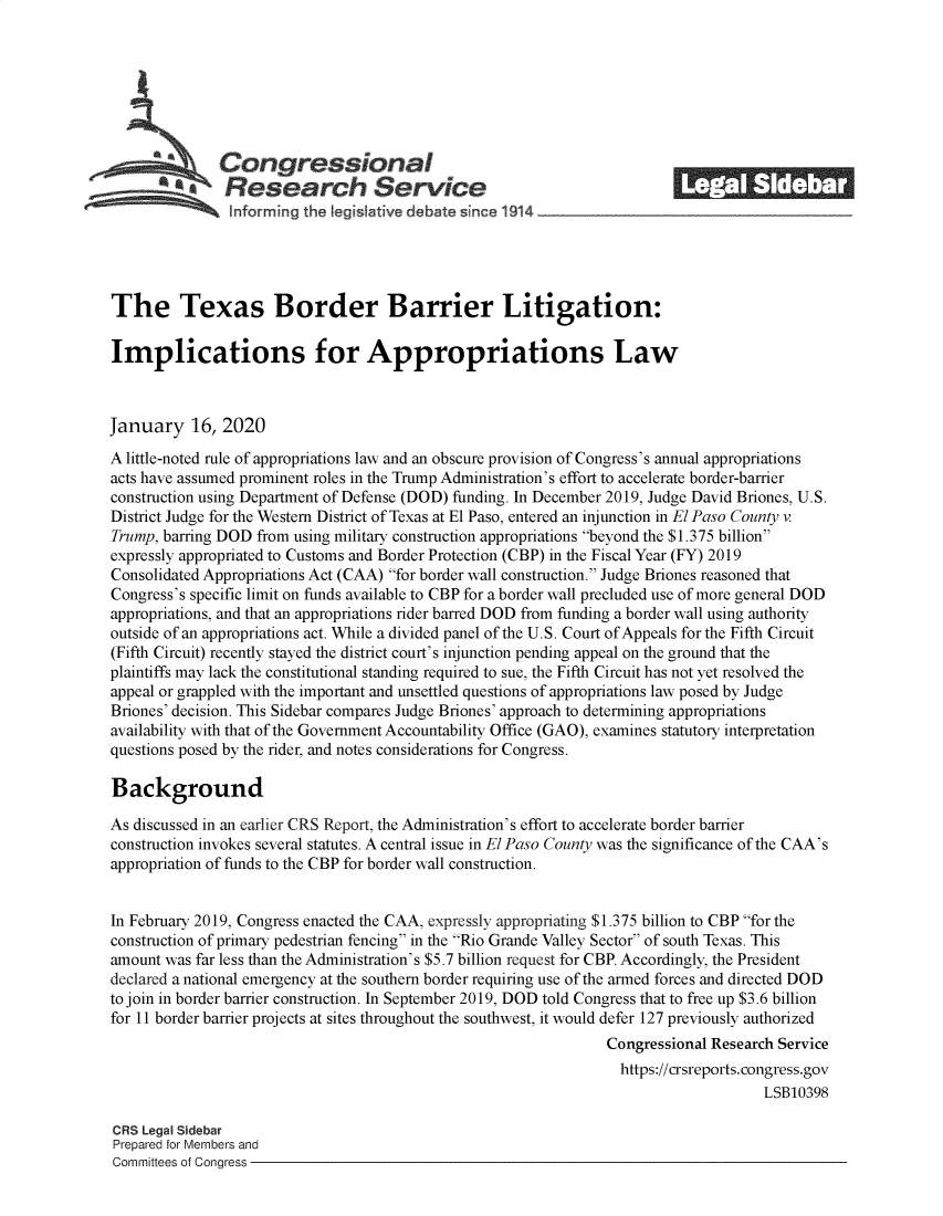 handle is hein.crs/goveatk0001 and id is 1 raw text is: 







              Congressional                                              ______
            *.Research Service
 ~~~ ~~~nformrng the legis aive debate since 1914____________________




 The Texas Border Barrier Litigation:

 Implications for Appropriations Law



January 16, 2020

A little-noted rule of appropriations law and an obscure provision of Congress's annual appropriations
acts have assumed prominent roles in the Trump Administration's effort to accelerate border-barrier
construction using Department of Defense (DOD) funding. In December 2019, Judge David Briones, U.S.
District Judge for the Western District of Texas at El Paso, entered an injunction in El Paso County v
Trump, barring DOD from using military construction appropriations beyond the $1.375 billion
expressly appropriated to Customs and Border Protection (CBP) in the Fiscal Year (FY) 2019
Consolidated Appropriations Act (CAA) for border wall construction. Judge Briones reasoned that
Congress's specific limit on funds available to CBP for a border wall precluded use of more general DOD
appropriations, and that an appropriations rider barred DOD from funding a border wall using authority
outside of an appropriations act. While a divided panel of the U.S. Court of Appeals for the Fifth Circuit
(Fifth Circuit) recently stayed the district court's injunction pending appeal on the ground that the
plaintiffs may lack the constitutional standing required to sue, the Fifth Circuit has not yet resolved the
appeal or grappled with the important and unsettled questions of appropriations law posed by Judge
Briones' decision. This Sidebar compares Judge Briones' approach to determining appropriations
availability with that of the Government Accountability Office (GAO), examines statutory interpretation
questions posed by the rider, and notes considerations for Congress.

Background

As discussed in an earlier CRS Report, the Administration's effort to accelerate border barrier
construction invokes several statutes. A central issue in El Paso County was the significance of the CAA's
appropriation of funds to the CBP for border wall construction.


In February 2019, Congress enacted the CAA, expressly appropriating $1.375 billion to CBP for the
construction of primary pedestrian fencing in the Rio Grande Valley Sector of south Texas. This
amount was far less than the Administration's $5.7 billion request for CBP. Accordingly, the President
declared a national emergency at the southern border requiring use of the armed forces and directed DOD
to join in border barrier construction. In September 2019, DOD told Congress that to free up $3.6 billion
for 11 border barrier projects at sites throughout the southwest, it would defer 127 previously authorized
                                                                Congressional Research Service
                                                                  https://crsreports. congress.gov
                                                                                     LSB10398

CRS Legal Sidebar
Prepared for Members and
Committees of Congress


