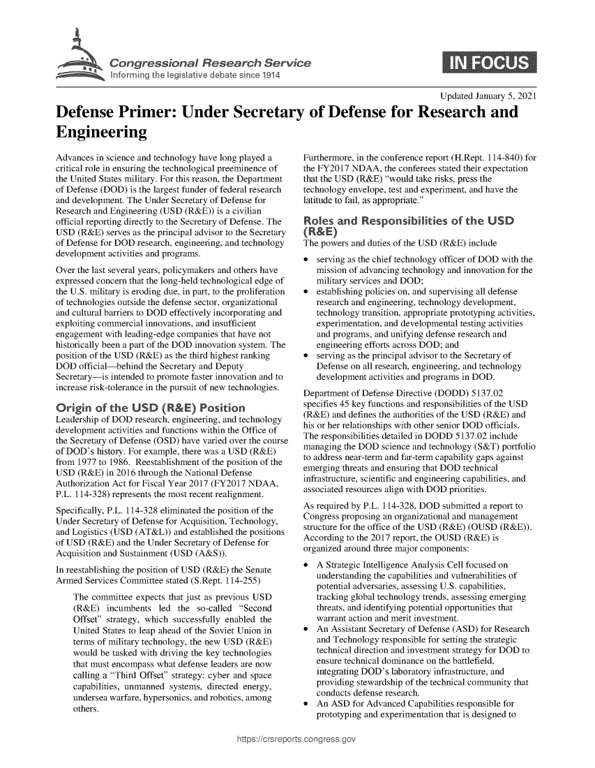 handle is hein.crs/goveauc0001 and id is 1 raw text is: 





C  o n gr e s s o n a e   s   a  c   S e r i c


0


                                                                                           Updated January 5, 2021

Defense Primer: Under Secretary of Defense for Research and

Engineering


Advances  in science and technology have long played a
critical role in ensuring the technological preeminence of
the United States military. For this reason, the Department
of Defense (DOD)  is the largest funder of federal research
and development. The Under Secretary of Defense for
Research and Engineering (USD  (R&E)) is a civilian
official reporting directly to the Secretary of Defense. The
USD  (R&E)  serves as the principal advisor to the Secretary
of Defense for DOD research, engineering, and technology
development activities and programs.
Over the last several years, policymakers and others have
expressed concern that the long-held technological edge of
the U.S. military is eroding due, in part, to the proliferation
of technologies outside the defense sector, organizational
and cultural barriers to DOD effectively incorporating and
exploiting commercial innovations, and insufficient
engagement  with leading-edge companies that have not
historically been a part of the DOD innovation system. The
position of the USD (R&E) as the third highest ranking
DOD   official-behind the Secretary and Deputy
Secretary-is intended to promote faster innovation and to
increase risk-tolerance in the pursuit of new technologies.

Origin   of  the  USD (R&E) Position
Leadership of DOD  research, engineering, and technology
development activities and functions within the Office of
the Secretary of Defense (OSD) have varied over the course
of DOD's  history. For example, there was a USD (R&E)
from 1977 to 1986. Reestablishment of the position of the
USD  (R&E)  in 2016 through the National Defense
Authorization Act for Fiscal Year 2017 (FY2017 NDAA,
P.L. 114-328) represents the most recent realignment.
Specifically, P.L. 114-328 eliminated the position of the
Under Secretary of Defense for Acquisition, Technology,
and Logistics (USD (AT&L))  and established the positions
of USD  (R&E)  and the Under Secretary of Defense for
Acquisition and Sustainment (USD (A&S)).
In reestablishing the position of USD (R&E) the Senate
Armed  Services Committee stated (S.Rept. 114-255)
    The  committee expects that just as previous USD
    (R&E)   incumbents  led  the so-called Second
    Offset strategy, which successfully enabled the
    United States to leap ahead of the Soviet Union in
    terms of military technology, the new USD (R&E)
    would  be tasked with driving the key technologies
    that must encompass what defense leaders are now
    calling a Third Offset strategy: cyber and space
    capabilities, unmanned systems, directed energy,
    undersea warfare, hypersonics, and robotics, among
    others.


Furthermore, in the conference report (H.Rept. 114-840) for
the FY2017  NDAA,  the conferees stated their expectation
that the USD (R&E) would  take risks, press the
technology envelope, test and experiment, and have the
latitude to fail, as appropriate.

Roles   and   Responsibilities of the USD
(R&E)
The powers and duties of the USD (R&E) include
  serving as the chief technology officer of DOD with the
   mission of advancing technology and innovation for the
   military services and DOD;
  establishing policies on, and supervising all defense
   research and engineering, technology development,
   technology transition, appropriate prototyping activities,
   experimentation, and developmental testing activities
   and programs, and unifying defense research and
   engineering efforts across DOD; and
  serving as the principal advisor to the Secretary of
   Defense on all research, engineering, and technology
   development  activities and programs in DOD.
Department of Defense Directive (DODD)  5137.02
specifies 45 key functions and responsibilities of the USD
(R&E)  and defines the authorities of the USD (R&E) and
his or her relationships with other senior DOD officials.
The responsibilities detailed in DODD 5137.02 include
managing  the DOD  science and technology (S&T) portfolio
to address near-term and far-term capability gaps against
emerging threats and ensuring that DOD technical
infrastructure, scientific and engineering capabilities, and
associated resources align with DOD priorities.
As required by P.L. 114-328, DOD submitted a report to
Congress proposing an organizational and management
structure for the office of the USD (R&E) (OUSD (R&E)).
According to the 2017 report, the OUSD (R&E) is
organized around three major components:
  A Strategic Intelligence Analysis Cell focused on
   understanding the capabilities and vulnerabilities of
   potential adversaries, assessing U.S. capabilities,
   tracking global technology trends, assessing emerging
   threats, and identifying potential opportunities that
   warrant action and merit investment.
  An  Assistant Secretary of Defense (ASD) for Research
   and Technology responsible for setting the strategic
   technical direction and investment strategy for DOD to
   ensure technical dominance on the battlefield,
   integrating DOD's laboratory infrastructure, and
   providing stewardship of the technical community that
   conducts defense research.
  An  ASD  for Advanced Capabilities responsible for
   prototyping and experimentation that is designed to


ittps://Crsreports.congress.gt


