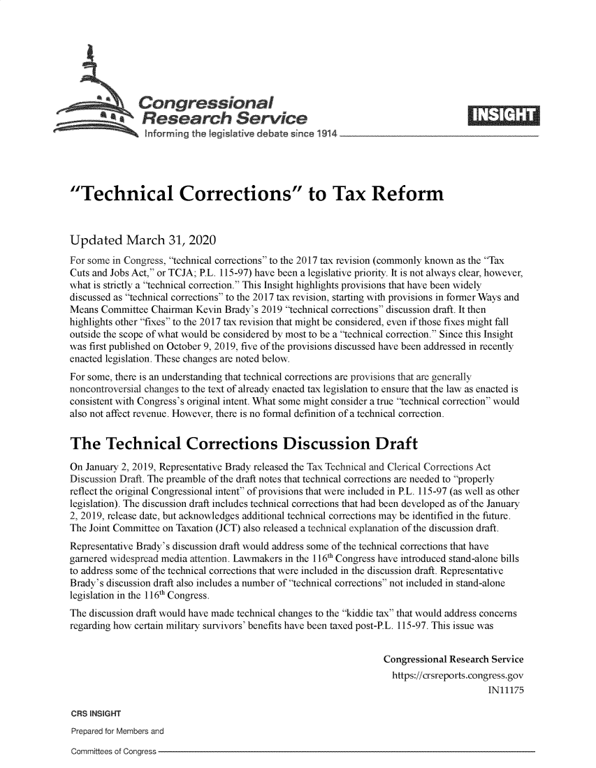 handle is hein.crs/goveavy0001 and id is 1 raw text is: 







              Congressional                                                       ____
              SResearch Service IE






Technical Corrections to Tax Reform



Updated March 31, 2020
For some in Congress, technical corrections to the 2017 tax revision (commonly known as the Tax
Cuts and Jobs Act, or TCJA; P.L. 115-97) have been a legislative priority. It is not always clear, however,
what is strictly a technical correction. This Insight highlights provisions that have been widely
discussed as technical corrections to the 2017 tax revision, starting with provisions in former Ways and
Means  Committee Chairman Kevin Brady's 2019 technical corrections discussion draft. It then
highlights other fixes to the 2017 tax revision that might be considered, even if those fixes might fall
outside the scope of what would be considered by most to be a technical correction. Since this Insight
was first published on October 9, 2019, five of the provisions discussed have been addressed in recently
enacted legislation. These changes are noted below.
For some, there is an understanding that technical corrections are provisions that are generally
noncontroversial changes to the text of already enacted tax legislation to ensure that the law as enacted is
consistent with Congress's original intent. What some might consider a true technical correction would
also not affect revenue. However, there is no formal definition of a technical correction.


The Technical Corrections Discussion Draft

On January 2, 2019, Representative Brady released the Tax Technical and Clerical Corrections Act
Discussion Draft. The preamble of the draft notes that technical corrections are needed to properly
reflect the original Congressional intent of provisions that were included in P.L. 115-97 (as well as other
legislation). The discussion draft includes technical corrections that had been developed as of the January
2, 2019, release date, but acknowledges additional technical corrections may be identified in the future.
The Joint Committee on Taxation (JCT) also released a technical explanation of the discussion draft.
Representative Brady's discussion draft would address some of the technical corrections that have
garnered widespread media attention. Lawmakers in the 116h Congress have introduced stand-alone bills
to address some of the technical corrections that were included in the discussion draft. Representative
Brady's discussion draft also includes a number of technical corrections not included in stand-alone
legislation in the 116th Congress.
The discussion draft would have made technical changes to the kiddie tax that would address concerns
regarding how certain military survivors' benefits have been taxed post-P.L. 115-97. This issue was


                                                                 Congressional Research Service
                                                                   https://crsreports.congress.gov
                                                                                       IN11175

CRS INSIGHT
Prepared for Members and


Committees of Congress


