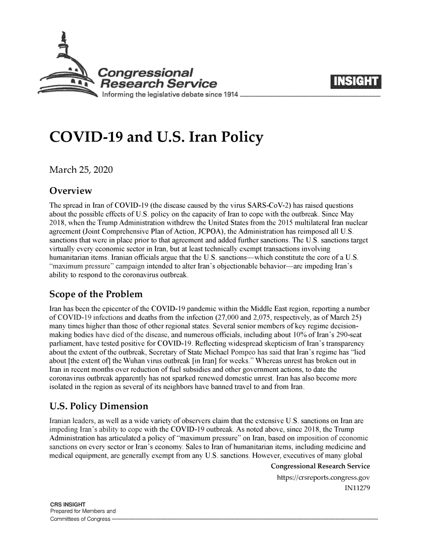 handle is hein.crs/goveawl0001 and id is 1 raw text is: 







              Congressional
            *.Research Service
                informing the qeislative debate since 1914___________________




COVID-19 and U.S. Iran Policy



March 25, 2020

Overview
The spread in Iran of COVID-19 (the disease caused by the virus SARS-CoV-2) has raised questions
about the possible effects of U.S. policy on the capacity of Iran to cope with the outbreak. Since May
2018, when the Trump Administration withdrew the United States from the 2015 multilateral Iran nuclear
agreement (Joint Comprehensive Plan of Action, JCPOA), the Administration has reimposed all U.S.
sanctions that were in place prior to that agreement and added further sanctions. The U.S. sanctions target
virtually every economic sector in Iran, but at least technically exempt transactions involving
humanitarian items. Iranian officials argue that the U.S. sanctions-which constitute the core of a U.S.
maximum  pressure campaign intended to alter Iran's objectionable behavior-are impeding Iran's
ability to respond to the coronavirus outbreak.

Scope   of  the  Problem
Iran has been the epicenter of the COVID-19 pandemic within the Middle East region, reporting a number
of COVID-19  infections and deaths from the infection (27,000 and 2,075, respectively, as of March 25)
many times higher than those of other regional states. Several senior members of key regime decision-
making bodies have died of the disease, and numerous officials, including about 10% of Iran's 290-seat
parliament, have tested positive for COVID-19. Reflecting widespread skepticism of Iran's transparency
about the extent of the outbreak, Secretary of State Michael Pompeo has said that Iran's regime has lied
about [the extent of] the Wuhan virus outbreak [in Iran] for weeks. Whereas unrest has broken out in
Iran in recent months over reduction of fuel subsidies and other government actions, to date the
coronavirus outbreak apparently has not sparked renewed domestic unrest. Iran has also become more
isolated in the region as several of its neighbors have banned travel to and from Iran.

U.S.  Policy   Dimension
Iranian leaders, as well as a wide variety of observers claim that the extensive U.S. sanctions on Iran are
impeding Iran's ability to cope with the COVID-19 outbreak. As noted above, since 2018, the Trump
Administration has articulated a policy of maximum pressure on Iran, based on imposition of economic
sanctions on every sector or Iran's economy. Sales to Iran of humanitarian items, including medicine and
medical equipment, are generally exempt from any U.S. sanctions. However, executives of many global
                                                                 Congressional Research Service
                                                                   https://crsreports.congress.gov
                                                                                       IN11279

CRS INSIGHT
Prepared for Members and
Committees of Congress



