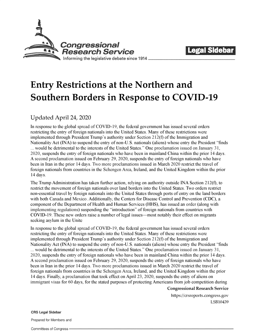 handle is hein.crs/goveaxi0001 and id is 1 raw text is: 







              Congressional                                              ___
            *Research Service






Entry Restrictions at the Northern and

Southern Borders in Response to COVID-19



Updated April 24, 2020
In response to the global spread of COVID-19, the federal government has issued several orders
restricting the entry of foreign nationals into the United States. Many of these restrictions were
implemented through President Trump's authority under Section 212(f) of the Immigration and
Nationality Act (INA) to suspend the entry of non-U.S. nationals (aliens) whose entry the President finds
... would be detrimental to the interests of the United States. One proclamation issued on January 31,
2020, suspends the entry of foreign nationals who have been in mainland China within the prior 14 days.
A second proclamation issued on February 29, 2020, suspends the entry of foreign nationals who have
been in Iran in the prior 14 days. Two more proclamations issued in March 2020 restrict the travel of
foreign nationals from countries in the Schengen Area, Ireland, and the United Kingdom within the prior
14 days.
The Trump Administration has taken further action, relying on authority outside INA Section 212(f), to
restrict the movement of foreign nationals over land borders into the United States. Two orders restrict
non-essential travel by foreign nationals into the United States through ports of entry on the land borders
with both Canada and Mexico. Additionally, the Centers for Disease Control and Prevention (CDC), a
component of the Department of Health and Human Services (HHS), has issued an order (along with
implementing regulations) suspending the introduction of foreign nationals from countries with
COVID-19.  These new orders raise a number of legal issues-most notably their effect on migrants
seeking asylum in the Unite
In response to the global spread of COVID-19, the federal government has issued several orders
restricting the entry of foreign nationals into the United States. Many of these restrictions were
implemented through President Trump's authority under Section 212(f) of the Immigration and
Nationality Act (INA) to suspend the entry of non-U.S. nationals (aliens) whose entry the President finds
... would be detrimental to the interests of the United States. One proclamation issued on January 31,
2020, suspends the entry of foreign nationals who have been in mainland China within the prior 14 days.
A second proclamation issued on February 29, 2020, suspends the entry of foreign nationals who have
been in Iran in the prior 14 days. Two more proclamations issued in March 2020 restrict the travel of
foreign nationals from countries in the Schengen Area, Ireland, and the United Kingdom within the prior
14 days. Finally, a proclamation that took effect on April 23, 2020, suspends the entry of aliens on
immigrant visas for 60 days, for the stated purposes of protecting Americans from job competition during
                                                                Congressional Research Service
                                                                  https://crsreports.congress.gov
                                                                                     LSB10439

CRS Legal Sidebar
Prepared for Members and


Committees of Congress


