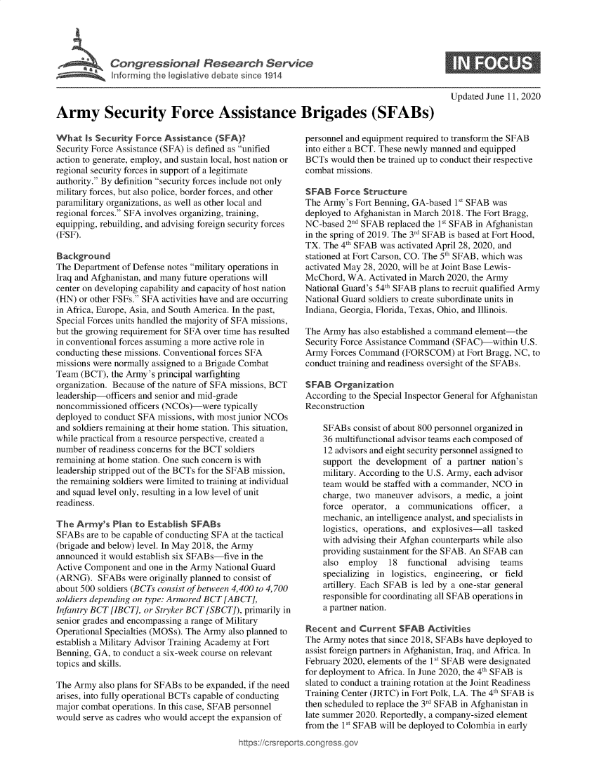 handle is hein.crs/goveazy0001 and id is 1 raw text is: 





Ar           eCrioal esa n                           ce




Army Security Force Assistance Brigades (SFABs)


What   is Security Force Assistance (SFA)?
Security Force Assistance (SFA) is defined as unified
action to generate, employ, and sustain local, host nation or
regional security forces in support of a legitimate
authority. By definition security forces include not only
military forces, but also police, border forces, and other
paramilitary organizations, as well as other local and
regional forces. SFA involves organizing, training,
equipping, rebuilding, and advising foreign security forces
(FSF).

Background
The Department of Defense notes military operations in
Iraq and Afghanistan, and many future operations will
center on developing capability and capacity of host nation
(HN) or other FSFs. SFA activities have and are occurring
in Africa, Europe, Asia, and South America. In the past,
Special Forces units handled the majority of SFA missions,
but the growing requirement for SFA over time has resulted
in conventional forces assuming a more active role in
conducting these missions. Conventional forces SFA
missions were normally assigned to a Brigade Combat
Team  (BCT), the Army's principal warfighting
organization. Because of the nature of SFA missions, BCT
leadership-officers and senior and mid-grade
noncommissioned  officers (NCOs)-were typically
deployed to conduct SFA missions, with most junior NCOs
and soldiers remaining at their home station. This situation,
while practical from a resource perspective, created a
number of readiness concerns for the BCT soldiers
remaining at home station. One such concern is with
leadership stripped out of the BCTs for the SFAB mission,
the remaining soldiers were limited to training at individual
and squad level only, resulting in a low level of unit
readiness.

The  Army's  Plan to Establish SFABs
SFABs  are to be capable of conducting SFA at the tactical
(brigade and below) level. In May 2018, the Army
announced it would establish six SFABs-five in the
Active Component  and one in the Army National Guard
(ARNG).   SFABs  were originally planned to consist of
about 500 soldiers (BCTs consist of between 4,400 to 4,700
soldiers depending on type: Armored BCT [ ABCT],
Infantry BCT [IBCT], or Stryker BCT [SBCT]), primarily in
senior grades and encompassing a range of Military
Operational Specialties (MOSs). The Army also planned to
establish a Military Advisor Training Academy at Fort
Benning, GA, to conduct a six-week course on relevant
topics and skills.

The Army  also plans for SFABs to be expanded, if the need
arises, into fully operational BCTs capable of conducting
major combat operations. In this case, SFAB personnel
would serve as cadres who would accept the expansion of


Updated June 11, 2020


personnel and equipment required to transform the SFAB
into either a BCT. These newly manned and equipped
BCTs  would then be trained up to conduct their respective
combat missions.

SFAB   Force Structure
The Army's  Fort Benning, GA-based 1St SFAB was
deployed to Afghanistan in March 2018. The Fort Bragg,
NC-based  2 SFAB  replaced the 1st SFAB in Afghanistan
in the spring of 2019. The 3rd SFAB is based at Fort Hood,
TX. The 4th SFAB was activated April 28, 2020, and
stationed at Fort Carson, CO. The 5th SFAB, which was
activated May 28, 2020, will be at Joint Base Lewis-
McChord,  WA.  Activated in March 2020, the Army
National Guard's 54th SFAB plans to recruit qualified Army
National Guard soldiers to create subordinate units in
Indiana, Georgia, Florida, Texas, Ohio, and Illinois.

The Army  has also established a command element-the
Security Force Assistance Command (SFAC)-within  U.S.
Army  Forces Command  (FORSCOM) at   Fort Bragg, NC, to
conduct training and readiness oversight of the SFABs.

SFAB   Organization
According to the Special Inspector General for Afghanistan
Reconstruction

    SFABs  consist of about 800 personnel organized in
    36 multifunctional advisor teams each composed of
    12 advisors and eight security personnel assigned to
    support the development  of  a partner nation's
    military. According to the U.S. Army, each advisor
    team would be staffed with a commander, NCO in
    charge, two maneuver  advisors, a medic, a joint
    force  operator, a  communications  officer, a
    mechanic, an intelligence analyst, and specialists in
    logistics, operations, and explosives-all tasked
    with advising their Afghan counterparts while also
    providing sustainment for the SFAB. An SFAB can
    also  employ   18   functional advising  teams
    specializing in logistics, engineering, or field
    artillery. Each SFAB is led by a one-star general
    responsible for coordinating all SFAB operations in
    a partner nation.

Recent  and  Current  SFAB  Activities
The Army  notes that since 2018, SFABs have deployed to
assist foreign partners in Afghanistan, Iraq, and Africa. In
February 2020, elements of the 1V SFAB were designated
for deployment to Africa. In June 2020, the 4th SFAB is
slated to conduct a training rotation at the Joint Readiness
Training Center (JRTC) in Fort Polk, LA. The 4th SFAB is
then scheduled to replace the 3rd SFAB in Afghanistan in
late summer 2020. Reportedly, a company-sized element
from the 1st SFAB will be deployed to Colombia in early

.congross.gov


