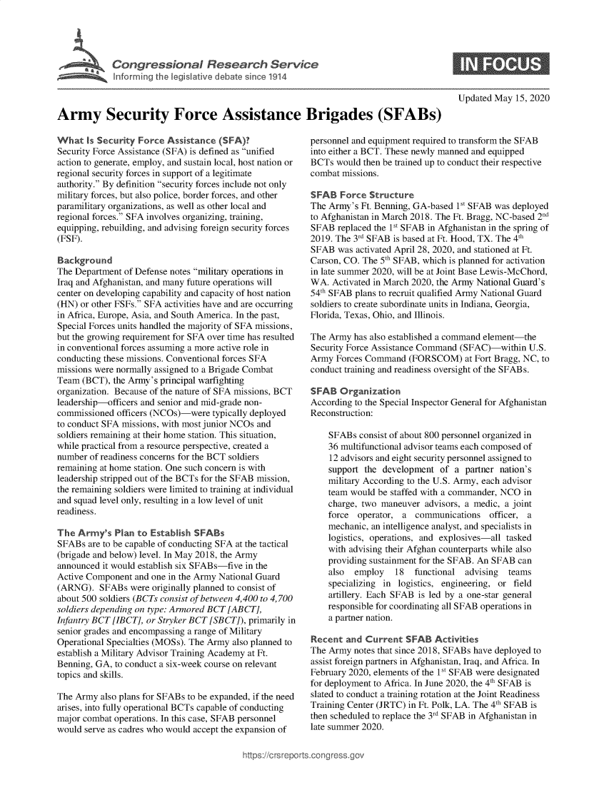 handle is hein.crs/govebaa0001 and id is 1 raw text is: 





            Congressional Research Service
            Inforring the legislative debate since 1914



Army Security Force Assistance Brigades (SFABs)


What   Is Security Force Assistance (SFA)?
Security Force Assistance (SFA) is defined as unified
action to generate, employ, and sustain local, host nation or
regional security forces in support of a legitimate
authority. By definition security forces include not only
military forces, but also police, border forces, and other
paramilitary organizations, as well as other local and
regional forces. SFA involves organizing, training,
equipping, rebuilding, and advising foreign security forces
(FSF).

Background
The Department of Defense notes military operations in
Iraq and Afghanistan, and many future operations will
center on developing capability and capacity of host nation
(HN) or other FSFs. SFA activities have and are occurring
in Africa, Europe, Asia, and South America. In the past,
Special Forces units handled the majority of SFA missions,
but the growing requirement for SFA over time has resulted
in conventional forces assuming a more active role in
conducting these missions. Conventional forces SFA
missions were normally assigned to a Brigade Combat
Team  (BCT), the Army's principal warfighting
organization. Because of the nature of SFA missions, BCT
leadership-officers and senior and mid-grade non-
commissioned officers (NCOs)-were  typically deployed
to conduct SFA missions, with most junior NCOs and
soldiers remaining at their home station. This situation,
while practical from a resource perspective, created a
number of readiness concerns for the BCT soldiers
remaining at home station. One such concern is with
leadership stripped out of the BCTs for the SFAB mission,
the remaining soldiers were limited to training at individual
and squad level only, resulting in a low level of unit
readiness.

The  Army's  Plan to Establish SFABs
SFABs  are to be capable of conducting SFA at the tactical
(brigade and below) level. In May 2018, the Army
announced it would establish six SFABs-five in the
Active Component  and one in the Army National Guard
(ARNG).   SFABs  were originally planned to consist of
about 500 soldiers (BCTs consist of between 4,400 to 4,700
soldiers depending on type: Armored BCT [ ABCT],
Infantry BCT [IBCT], or Stryker BCT [SBCT]), primarily in
senior grades and encompassing a range of Military
Operational Specialties (MOSs). The Army also planned to
establish a Military Advisor Training Academy at Ft.
Benning, GA, to conduct a six-week course on relevant
topics and skills.

The Army  also plans for SFABs to be expanded, if the need
arises, into fully operational BCTs capable of conducting
major combat operations. In this case, SFAB personnel
would serve as cadres who would accept the expansion of


Updated May  15, 2020


personnel and equipment required to transform the SFAB
into either a BCT. These newly manned and equipped
BCTs  would then be trained up to conduct their respective
combat missions.

SFAB   Force Structure
The Army's Ft. Benning, GA-based 1St SFAB was deployed
to Afghanistan in March 2018. The Ft. Bragg, NC-based 2
SFAB  replaced the 1st SFAB in Afghanistan in the spring of
2019. The 3rd SFAB is based at Ft. Hood, TX. The 4th
SFAB  was activated April 28, 2020, and stationed at Ft.
Carson, CO. The 5th SFAB, which is planned for activation
in late summer 2020, will be at Joint Base Lewis-McChord,
WA.  Activated in March 2020, the Army National Guard's
54th SFAB plans to recruit qualified Army National Guard
soldiers to create subordinate units in Indiana, Georgia,
Florida, Texas, Ohio, and Illinois.

The Army  has also established a command element-the
Security Force Assistance Command (SFAC)-within  U.S.
Army  Forces Command  (FORSCOM) at   Fort Bragg, NC, to
conduct training and readiness oversight of the SFABs.

SFAB   Organization
According to the Special Inspector General for Afghanistan
Reconstruction:

    SFABs  consist of about 800 personnel organized in
    36 multifunctional advisor teams each composed of
    12 advisors and eight security personnel assigned to
    support the development  of a  partner nation's
    military According to the U.S. Army, each advisor
    team would be staffed with a commander, NCO in
    charge, two maneuver  advisors, a medic, a joint
    force  operator, a  communications  officer, a
    mechanic, an intelligence analyst, and specialists in
    logistics, operations, and explosives-all tasked
    with advising their Afghan counterparts while also
    providing sustainment for the SFAB. An SFAB can
    also  employ   18  functional  advising teams
    specializing in logistics, engineering, or field
    artillery. Each SFAB is led by a one-star general
    responsible for coordinating all SFAB operations in
    a partner nation.

Recent  and Current  SFAB   Activities
The Army  notes that since 2018, SFABs have deployed to
assist foreign partners in Afghanistan, Iraq, and Africa. In
February 2020, elements of the 1V SFAB were designated
for deployment to Africa. In June 2020, the 4th SFAB is
slated to conduct a training rotation at the Joint Readiness
Training Center (JRTC) in Ft. Polk, LA. The 4th SFAB is
then scheduled to replace the 3rd SFAB in Afghanistan in
late summer 2020.


igross.gov


