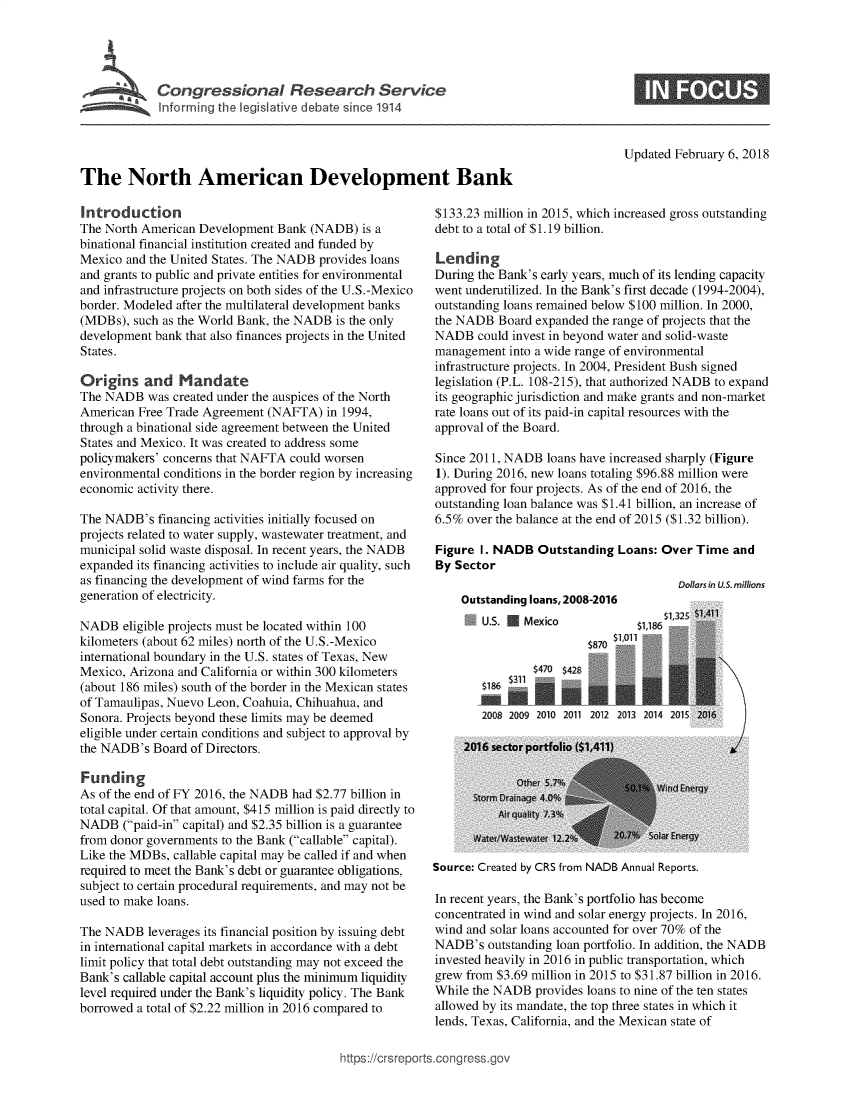 handle is hein.crs/govebah0001 and id is 1 raw text is: 





            Congressional Research Service
T         nform       the egia       vedeat since




The North American Development Bank


Introduction
The North American Development  Bank (NADB)  is a
binational financial institution created and funded by
Mexico  and the United States. The NADB provides loans
and grants to public and private entities for environmental
and infrastructure projects on both sides of the U.S.-Mexico
border. Modeled after the multilateral development banks
(MDBs),  such as the World Bank, the NADB is the only
development bank that also finances projects in the United
States.

Origins   and   Mandate
The NADB   was created under the auspices of the North
American Free Trade Agreement (NAFTA)   in 1994,
through a binational side agreement between the United
States and Mexico. It was created to address some
policymakers' concerns that NAFTA could worsen
environmental conditions in the border region by increasing
economic activity there.

The NADB's   financing activities initially focused on
projects related to water supply, wastewater treatment, and
municipal solid waste disposal. In recent years, the NADB
expanded its financing activities to include air quality, such
as financing the development of wind farms for the
generation of electricity.

NADB   eligible projects must be located within 100
kilometers (about 62 miles) north of the U.S.-Mexico
international boundary in the U.S. states of Texas, New
Mexico, Arizona and California or within 300 kilometers
(about 186 miles) south of the border in the Mexican states
of Tamaulipas, Nuevo Leon, Coahuia, Chihuahua, and
Sonora. Projects beyond these limits may be deemed
eligible under certain conditions and subject to approval by
the NADB's  Board of Directors.

Funding
As of the end of FY 2016, the NADB had $2.77 billion in
total capital. Of that amount, $415 million is paid directly to
NADB   (paid-in capital) and $2.35 billion is a guarantee
from donor governments to the Bank (callable capital).
Like the MDBs, callable capital may be called if and when
required to meet the Bank's debt or guarantee obligations,
subject to certain procedural requirements, and may not be
used to make loans.

The NADB   leverages its financial position by issuing debt
in international capital markets in accordance with a debt
limit policy that total debt outstanding may not exceed the
Bank's callable capital account plus the minimum liquidity
level required under the Bank's liquidity policy. The Bank
borrowed a total of $2.22 million in 2016 compared to


Updated February 6, 2018


$133.23 million in 2015, which increased gross outstanding
debt to a total of $1.19 billion.

Lending
During the Bank's early years, much of its lending capacity
went underutilized. In the Bank's first decade (1994-2004),
outstanding loans remained below $100 million. In 2000,
the NADB  Board expanded the range of projects that the
NADB   could invest in beyond water and solid-waste
management  into a wide range of environmental
infrastructure projects. In 2004, President Bush signed
legislation (P.L. 108-215), that authorized NADB to expand
its geographic jurisdiction and make grants and non-market
rate loans out of its paid-in capital resources with the
approval of the Board.

Since 2011, NADB  loans have increased sharply (Figure
1). During 2016, new loans totaling $96.88 million were
approved for four projects. As of the end of 2016, the
outstanding loan balance was $1.41 billion, an increase of
6.5% over the balance at the end of 2015 ($1.32 billion).

Figure I. NADB   Outstanding Loans: Over  Time  and
By Sector
                                       Dollarsin US. millions


Outstanding loans, 2008-2016
   U.S. U Mexico            51,186s '


            $470 $428
   2186

   2008 2009 2010 2011 2012 2013 2014 2


Source: Created by CRS from NADB Annual Reports.


In recent years, the Bank's portfolio has become
concentrated in wind and solar energy projects. In 2016,
wind and solar loans accounted for over 70% of the
NADB's   outstanding loan portfolio. In addition, the NADB
invested heavily in 2016 in public transportation, which
grew from $3.69 million in 2015 to $31.87 billion in 2016.
While the NADB  provides loans to nine of the ten states
allowed by its mandate, the top three states in which it
lends, Texas, California, and the Mexican state of


ttps://crsreports.cong ress.gc


