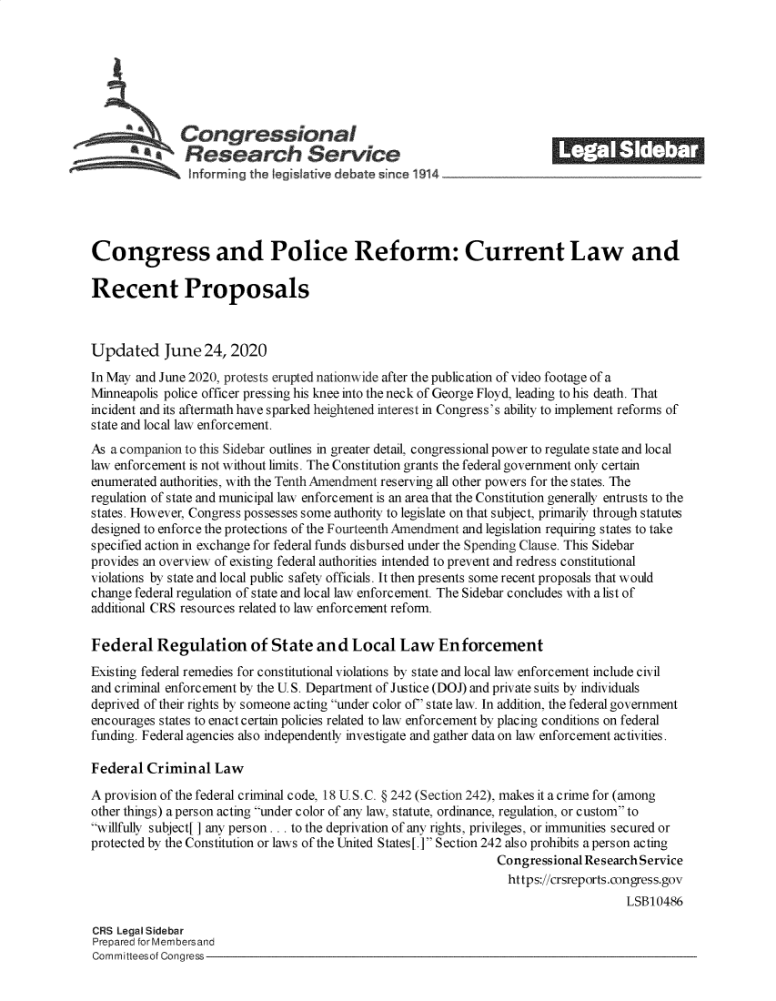 handle is hein.crs/goveban0001 and id is 1 raw text is: 







              Congressional                                             ______
           a   Research Service                                           EI            ED






Congress and Police Reform: Current Law and

Recent Proposals



Updated June 24, 2020
In May and June 2020, protests erupted nationwide after the publication of video footage of a
Minneapolis police officer pressing his knee into the neck of George Floyd, leading to his death. That
incident and its aftermath have sparked heightened interest in Congress's ability to implement reforms of
state and local law enforcement.
As a companion to this Sidebar outlines in greater detail, congressional power to regulate state and local
law enforcement is not without limits. The Constitution grants the federal government only certain
enumerated authorities, with the Tenth Amendment reserving all other powers for the states. The
regulation of state and municipal law enforcement is an area that the Constitution generally entrusts to the
states. However, Congress possesses some authority to legislate on that subject, primarily through statutes
designed to enforce the protections of the Fourteenth Amendment and legislation requiring states to take
specified action in exchange for federal funds disbursed under the Spending Clause. This Sidebar
provides an overview of existing federal authorities intended to prevent and redress constitutional
violations by state and local public safety officials. It then presents some recent proposals that would
change federal regulation of state and local law enforcement. The Sidebar concludes with a list of
additional CRS resources related to law enforcement reform.

Federal   Regulation of State and Local Law Enforcement
Existing federal remedies for constitutional violations by state and local law enforcement include civil
and criminal enforcement by the U. S. Department of Justice (DOJ) and private suits by individuals
deprived of their rights by someone acting under color of' state law. In addition, the federal government
encourages states to enact certain policies related to law enforcement by placing conditions on federal
funding. Federal agencies also independently investigate and gather data on law enforcement activities.

Federal  Criminal  Law

A provision of the federal criminal code, 18 U.S.C. § 242 (Section 242), makes it a crime for (among
other things) a person acting under color of any law, statute, ordinance, regulation, or custom to
willfully subject[ ] any person ... to the deprivation of any rights, privileges, or immunities secured or
protected by the Constitution or laws of the United States[.] Section 242 also prohibits a person acting
                                                                Congressional Research Service
                                                                https://crsreports.congress.gov
                                                                                    LSB10486

CRS Legal Sidebar
Prepared for Membersand
Committeesof Congress



