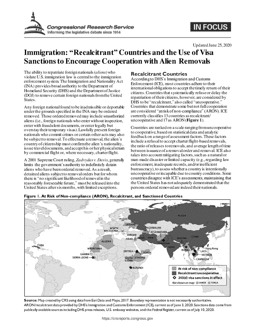handle is hein.crs/govebax0001 and id is 1 raw text is: 




Congressional Sesearch Service


                                                                                         UpdatedJune  25,2020

Immigration: Recalcitrant Countries and the Use of Visa

Sanctions to Encourage Cooperation with Alien Removals


The ability to repatriate foreign nationals (aliens) who
violate U.S. immigration law is central to the immigration
enforcement system. The Immigration and Nationality Act
(INA) provides broad authority to the Department of
Homeland  Security (DHS) and the Departmentof Justice
(DOJ) to remove certain foreign nationals fromthe United
States.
Any  foreign national found to be inadmissible or deportable
under the grounds specified in the INA may be ordered
removed. Those ordered removed may include unauthorized
aliens (i.e., foreign nationals who enter without inspection,
enter with fraudulent documents, or enter legally but
overstay their temporary visas). Lawfully present foreign
nationals who commit crimes or certain other acts may also
be subjectto removal. To effectuate aremoval, the alien's
country of citizenship must confirmthe alien's nationality,
issue traveldocuments, andaccepthis orherphysical return
by commercial flight or, where necessary, charter flight.
A 2001 Supreme  Court ruling, Zadvydas v. Davis, generally
limits the government's authority to indefinitely detain
aliens who have been ordered removed. As a result,
detained aliens s ubject to removal orders but for whom
there is no significant likelihoodofremovalin the
reasonably foreseeable future, mustbe released into the
United States after sixmonths, with limited exceptions.


Recalcitrant Countries
Accordingto  DHS's Immigration and Customs
Enforcement (ICE), most countries adhere to their
international oblig ations to accept the timely return of their
citizens. Countries that systematically refuse or delay the
repatriation of their citizens, however, are considered by
DHS  to be recalcitrant, also called uncooperative.
Countries that demonstrate some but not full cooperation
are considered atriskofnon-compliance (ARON). ICE
currently clas sifies 13 countries as recalcitrant/
uncooperative and 17 as ARON (Figure 1).
Countries are ranked on a scale ranging fromuncooperative
to cooperative,basedon statisticaldata and analytic
feedback on a range of as sessment factors. These factors
include a refus alto accept charter flight-basedremovals,
the ratio ofreleas es to removals, and average length of time
between is suance of a removal order and removal. ICE also
takes into account mitigating factors, such as a naturalor
man-made  disaster or limited capacity (e.g., regarding law
enforcement, inadequate records, and/or inefficient
bureaucracy), to as sess whether a country is intentionally
uncooperative or incapable due to country conditions. Sont
countries disagree with ICE's assessments, maintaining that
the United States has not adequately demonstrated that the
persons ordered removed are indeed their nationals.


Figure 1. At Risk of Non-compliance (ARON),  Recalcitrant, and Sanctioned Countries


.,.CUBA


    GAMBIA
SIERRA LEONE -


   At risk of non-compliance
 3 Recalcitrant/uncooperative
 o 243(d) visa sanctions in effect
Notshownonrmap: SAMOA JTONGA


Source: Map created by CRS using datafrom Esri Data and Maps, 2017. Boundary representation is not necessarily authoritative.
ARON/recalcitrant data provided by DHS's Immigration and Customs Enforcement (ICE), current as of June 3, 2020. Sanctions data come from
pu blically available sources including DHS press releases, U.S. embassywebsites, and the Federal Register, current as of July 10, 2020.


https://crs reports.congress.gov


NFC S


