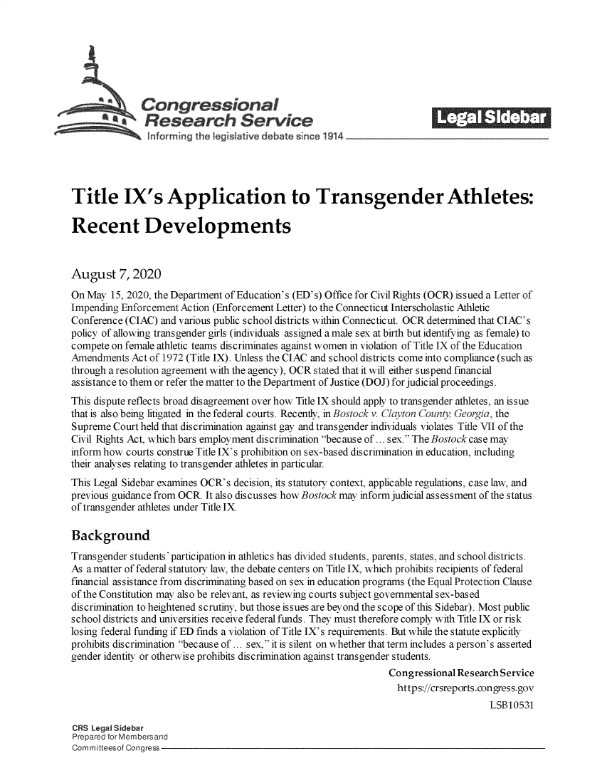 handle is hein.crs/govebbz0001 and id is 1 raw text is: 







              Congressional                                              ______
           a   Research Service                                             E         E0






Title IX's Application to Transgender Athletes:

Recent Developments



August 7, 2020
On May  15, 2020, the Department of Education's (ED's) Office for Civil Rights (OCR) issued a Letter of
Impending Enforcement Action (Enforcement Letter) to the Connecticut Interscholastic Athletic
Conference (CIAC) and various public school districts within Connecticut. OCR determined that CIAC's
policy of allowing transgender girls (individuals assigned a male sex at birth but identifying as female) to
compete on female athletic teams discriminates against women in violation of Title IX of the Education
Amendments  Act of 1972 (Title IX). Unless the CIAC and school districts come into compliance (such as
through a resolution agreement with the agency), OCR stated that it will either suspend financial
assistance to them or refer the matter to the Department of Justice (DOJ) for judicial proceedings.
This dispute reflects broad disagreement over how Title IX should apply to transgender athletes, an issue
that is also being litigated in the federal courts. Recently, in Bostock v. Clayton County, Georgia, the
Supreme  Court held that discrimination against gay and transgender individuals violates Title VII of the
Civil Rights Act, which bars employment discrimination because of... sex. The Bostock case may
inform how courts construe Title IX's prohibition on sex-based discrimination in education, including
their analyses relating to transgender athletes in particular.
This Legal Sidebar examines OCR's decision, its statutory context, applicable regulations, case law, and
previous guidance from OCR. It also discusses how Bostock may inform judicial assessment of the status
of transgender athletes under Title IX.

Background
Transgender students' participation in athletics has divided students, parents, states, and school districts.
As a matter of federal statutory law, the debate centers on Title IX, which prohibits recipients of federal
financial assistance from discriminating based on sex in education programs (the Equal Protection Clause
of the Constitution may also be relevant, as reviewing courts subject governmental sex-based
discrimination to heightened scrutiny, but those issues are beyond the scope of this Sidebar). Most public
school districts and universities receive federal funds. They must therefore comply with Title IX or risk
losing federal funding if ED finds a violation of Title IX's requirements. But while the statute explicitly
prohibits discrimination because of ... sex, it is silent on whether that term includes a person's asserted
gender identity or otherwise prohibits discrimination against transgender students.
                                                                 Congressional Research Service
                                                                 https://crsreports.congress.gov
                                                                                     LSB10531

CRS Legal Sidebar
Prepared for Membersand
Committeesof Congress


