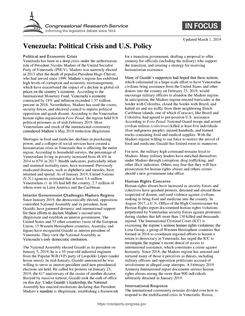 handle is hein.crs/govebdn0001 and id is 1 raw text is: 






             Congresional Rerch Ser U.



Venezuela: Political Crisis and U.S. Policy


Political and Economic   Crisis
Venezuela has been in a deep crisis under the authoritarian
rule of President Nicolas Maduro of the United Socialist
Party of Venezuela (PSUV). Maduro was  narrowly elected
in 2013 after the death of populist President Hugo Chavez,
who  had served since 1999. Maduro's regime has exhibited
high levels of corruption and economic mismanagement,
which have exacerbated the impact of a decline in global oil
prices on the country's economy. According to the
International Monetary Fund, Venezuela's economy
contracted by 18% and inflation exceeded 1.37 million
percent in 2018. Nevertheless, Maduro has used the courts,
security forces, and electoral council to repress political
opposition and quash dissent. According to the Venezuelan
human  rights organization Foro Penal, the regime held 918
political prisoners as of mid-February 2019. Most
Venezuelans and much  of the international community
considered Maduro's May  2018 reelection illegitimate.

Shortages in food and medicine, declines in purchasing
power, and a collapse of social services have created a
humanitarian crisis in Venezuela that is affecting the entire
region. According to household surveys, the percentage of
Venezuelans living in poverty increased from 48.4% in
2014 to 87% in 2017. Health indicators, particularly infant
and maternal mortality rates, have worsened. Previously
eradicated diseases, such as diphtheria and measles, have
returned and spread. As of January 2019, United Nations
(U.N.) agencies estimated that at least 3.4 million
Venezuelans (1 in 10) had left the country, 2.7 million of
whom  were in Latin America and the Caribbean.

Interim  Government Challenges Maduro Regime
Since January 2019, the democratically elected, opposition-
controlled National Assembly and its president, Juan
Guaid6, have garnered domestic and international support
for their efforts to declare Maduro's second term
illegitimate and establish an interim government. The
United States and 53 other countries (most of the European
Union, 15 Western Hemisphere  countries, Australia, and
Japan) have recognized Guaid6 as interim president of
Venezuela. They view the National Assembly as
Venezuela's only democratic institution.

The National Assembly elected Guaid6 as its president on
January 5, 2019; he is a 35-year-old industrial engineer
from the Popular Will (VP) party of Leopoldo L6pez (under
house arrest). In mid-January, Guaid6 announced he was
willing to serve as interim president until new presidential
elections are held. He called for protests on January 23,
2019, the 61St anniversary of the ouster of another dictator.
Buoyed  by massive turnout, Guaid6 took the oath of office
on that day. Under Guaid6's leadership, the National
Assembly  has enacted resolutions declaring that President
Maduro's  mandate is illegitimate, establishing a framework


Updated March  1, 2019


for a transition government, drafting a proposal to offer
amnesty for officials (including the military) who support
the transition, and creating a strategy for receiving
humanitarian assistance.

Many  of Guaid6's supporters had hoped that these actions,
which culminated in a large-scale effort to have Venezuelan
civilians bring assistance from the United States and other
donors into the country on February 23, 2019, would
encourage military officers to abandon the Maduro regime.
In anticipation, the Maduro regime erected barricades at the
border with Colombia, closed the border with Brazil, and
halted air and sea traffic from three neighboring Dutch
Caribbean islands, one of which (Curacao), like Brazil and
Colombia, had agreed to pre-position U.S. assistance.
According to Foro Penal, National Guard troops and armed
civilian militias (colectivos) killed at least five individuals
(four indigenous people), injured hundreds, and burned
trucks containing food and medical supplies. With the
Maduro  regime willing to use force to restrict the arrival of
food and medicine, Guaid6 has limited room to maneuver.

For now, the military high command remains loyal to
Maduro. Many  military leaders have enriched themselves
under Maduro  through corruption, drug trafficking, and
other illicit industries. Others may fear that they will face
prosecution for human rights abuses and others crimes
should a new government take office.

Human Rights Concerns
Human  rights abuses have increased as security forces and
colectivos have quashed protests, detained and abused those
suspected of dissent, and used violence against civilians
seeking to bring food and medicine into the country. In
August 2017, a U.N. Office of the High Commissioner for
Human  Rights report documented human rights violations
perpetrated by Venezuelan security forces against protesters
during clashes that left more than 130 killed and thousands
injured. The International Criminal Court (ICC) is
examining the regime's serious human rights violations; the
Lima Group,  a group of Western Hemisphere countries that
formed in 2016 to coordinate regional efforts to hasten a
return to democracy in Venezuela, has urged the ICC to
investigate the regime's recent denial of access to
international assistance, which constitutes a crime against
humanity. Since 2018, the Maduro regime has arrested and
tortured many of those it perceives as threats, including
military officers and opposition politicians accused of
involvement in alleged coup attempts. A February 2019
Amnesty  International report documents serious human
rights abuses among the more than 900 individuals
arbitrarily detained in January 2019.

international  Response
The international community remains divided over how to
respond to the multifaceted crisis in Venezuela. Russia,


https://crsreports.congress.go\


