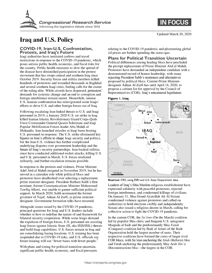 handle is hein.crs/govebeg0001 and id is 1 raw text is: 










Iraq and U.S. Policy


Updated March  20, 2020


COVI D-19, Iran-U.S. Confrontation,
Protests, and Iraq's Future
Iraqi authorities have instituted curfews and travel
restrictions in response to the COVID-19 pandemic, which
poses serious public health, economic, and fiscal risks for
the country. Public health measures to slow the spread of
the disease have diminished participation in the protest
movement  that has swept central and southern Iraq since
October 2019. Security forces and militia members killed
hundreds of protestors and wounded thousands in Baghdad
and several southern Iraqi cities, fueling calls for the ouster
of the ruling elite. While crowds have dispersed, protestors'
demands  for systemic change and an end to corruption and
foreign interference remain unmet. Meanwhile, intense
U.S.-Iranian confrontation has reinvigorated some Iraqis'
efforts to drive U.S. and other foreign forces out of Iraq.
Following escalating Iran-linked threats to U.S. and Iraqi
personnel in 2019, a January 2020 U.S. air strike in Iraq
killed Iranian Islamic Revolutionary Guard Corps-Qods
Force Commander   General Qasem  Soleimani and Iraqi
Popular Mobilization Forces leader Abu Mahdi al
Muhandis. Iran launched missiles at Iraqi bases hosting
U.S. personnel in response. The U.S. strike eliminated key
figures in Iran's efforts to shape Iraqi security and politics,
but the Iran-U.S. violence has further complicated
underlying disputes over government leadership and the
future of Iraq's security partnerships. Iran-backed militias
since have conducted additional rocket attacks, killing U.S.
and U.K. personnel in March. U.S. forces retaliated
militarily, and further escalation remains possible.
In response to the protests and violence, Prime Minister
Adel Abd  al Mahdi resigned in November 2019, but he has
served in a caretaker role while political blocs and
protestors have deadlocked over selecting a replacement
prime minister-designate. President Barham Salih's first
nominee, former Communications  Minister Mohammed
Tawfiq Allawi, was unable to garner sufficient political
support. In March 2020, Salih nominated the former
governor of Najaf, Adnan Al Zurfi, as prime minister-
designate. Government formation talks have resumed.
Alongside issues raised by the COVID-19 pandemic,
principal questions for Iraqi and U.S. leaders include
whether or how to redefine the nature of and framework for
bilateral security cooperation. While some Iraqis demand
the expulsion of foreign forces, U.S. personnel are assisting
Iraqi forces against Islamic State (IS, aka ISIS/ISIL) threats
and build Iraqi capabilities. U.S. forces remain in Iraq and
are consolidating basing locations. U.S. training has been
suspended due to COVID-19   risks, and U.S. officials say
future training will use fewer bases with fewer people.
With plans and timing for political transition uncertain,
significant public health, economic, and fiscal pressures


relating to the COVID-19 pandemic and plummeting  global
oil prices are further upending the status quo.
Plans   for  Political  Transition Uncertain
Political differences among leading blocs have precluded
the prompt replacement of Prime Minister Abd al Mahdi.
Protestors have demanded an independent candidate with a
demonstrated record of honest leadership, with many
rejecting President Salih's nominees and alternatives
proposed by political blocs. Current Prime Minister-
designate Adnan Al Zurfi has until April 16, 2020, to
propose a cabinet list for approval by the Council of
Representatives (COR), Iraq's unicameral legislature.
Figure  I. Iraq


Sources: CRS, using ESRI and U.S. State Department data.
Leaders of Iraq's Shia Muslim religious establishment have
expressed solidarity with peaceful protestors, rejected
foreign interference, and condemned killings of civilians.
On January 31, Shia Grand Ayatollah Ali Al Sistani
condemned  violence against protestors and called on
authorities to hold elections swiftly and independently.
Sistani also issued a religious decree in March, calling for
collective action to fight the COVID-19 pandemic.
In the current COR, the Sa'irun (On the March) coalition
led by populist Shia cleric and frequent U.S. antagonist
Muqtada  al Sadr and the predominantly Shia Fatah
(Conquest) coalition led by Hadi al Ameri of the Badr
Organization hold the largest number of seats. Their
respective coalitions have formed the cores of larger rival
COR  blocs, with Sa'irun anchoring the Islah (Reform) bloc
and Fatah anchoring the predominantly Shia Arab Bin 'a
(Reconstruction) bloc-the largest in the COR.


p)s://crsrepo rtscong ress.qo


