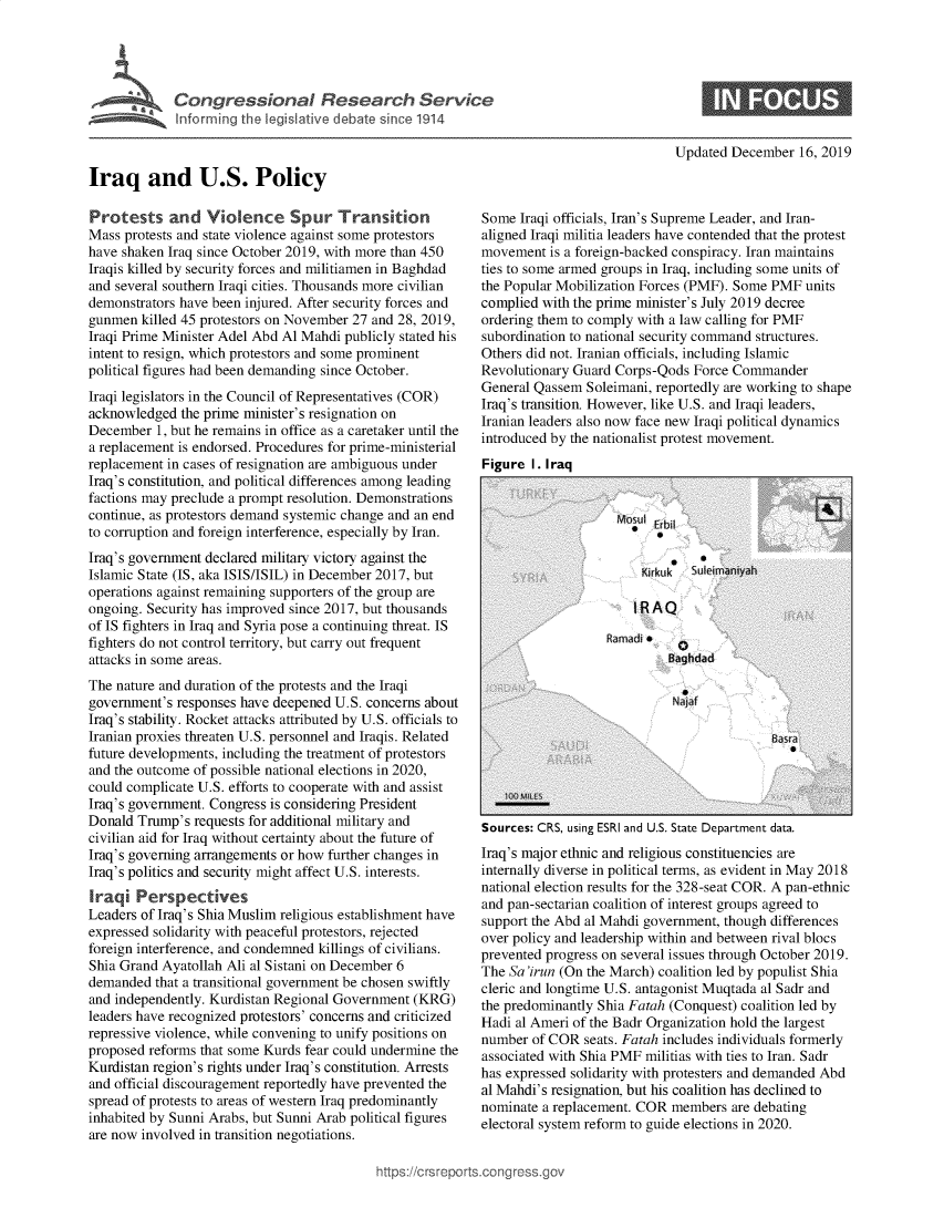 handle is hein.crs/govebeh0001 and id is 1 raw text is: 




Congressional Research Service
Informing the legislative debate since 1914


Updated December   16, 2019


Iraq and U.S. Policy


Protests and Violence Spur Transition
Mass protests and state violence against some protestors
have shaken Iraq since October 2019, with more than 450
Iraqis killed by security forces and militiamen in Baghdad
and several southern Iraqi cities. Thousands more civilian
demonstrators have been injured. After security forces and
gunmen  killed 45 protestors on November 27 and 28, 2019,
Iraqi Prime Minister Adel Abd Al Mahdi publicly stated his
intent to resign, which protestors and some prominent
political figures had been demanding since October.
Iraqi legislators in the Council of Representatives (COR)
acknowledged  the prime minister's resignation on
December  1, but he remains in office as a caretaker until the
a replacement is endorsed. Procedures for prime-ministerial
replacement in cases of resignation are ambiguous under
Iraq's constitution, and political differences among leading
factions may preclude a prompt resolution. Demonstrations
continue, as protestors demand systemic change and an end
to corruption and foreign interference, especially by Iran.
Iraq's government declared military victory against the
Islamic State (IS, aka ISIS/ISIL) in December 2017, but
operations against remaining supporters of the group are
ongoing. Security has improved since 2017, but thousands
of IS fighters in Iraq and Syria pose a continuing threat. IS
fighters do not control territory, but carry out frequent
attacks in some areas.
The nature and duration of the protests and the Iraqi
government's responses have deepened U.S. concerns about
Iraq's stability. Rocket attacks attributed by U.S. officials to
Iranian proxies threaten U.S. personnel and Iraqis. Related
future developments, including the treatment of protestors
and the outcome of possible national elections in 2020,
could complicate U.S. efforts to cooperate with and assist
Iraq's government. Congress is considering President
Donald Trump's  requests for additional military and
civilian aid for Iraq without certainty about the future of
Iraq's governing arrangements or how further changes in
Iraq's politics and security might affect U.S. interests.
Iraqi  Perspectives
Leaders of Iraq's Shia Muslim religious establishment have
expressed solidarity with peaceful protestors, rejected
foreign interference, and condemned killings of civilians.
Shia Grand Ayatollah Ali al Sistani on December 6
demanded  that a transitional government be chosen swiftly
and independently. Kurdistan Regional Government (KRG)
leaders have recognized protestors' concerns and criticized
repressive violence, while convening to unify positions on
proposed reforms that some Kurds fear could undermine the
Kurdistan region's rights under Iraq's constitution. Arrests
and official discouragement reportedly have prevented the
spread of protests to areas of western Iraq predominantly
inhabited by Sunni Arabs, but Sunni Arab political figures
are now involved in transition negotiations.


Some  Iraqi officials, Iran's Supreme Leader, and Iran-
aligned Iraqi militia leaders have contended that the protest
movement  is a foreign-backed conspiracy. Iran maintains
ties to some armed groups in Iraq, including some units of
the Popular Mobilization Forces (PMF). Some PMF  units
complied with the prime minister's July 2019 decree
ordering them to comply with a law calling for PMF
subordination to national security command structures.
Others did not. Iranian officials, including Islamic
Revolutionary Guard Corps-Qods  Force Commander
General Qassem  Soleimani, reportedly are working to shape
Iraq's transition. However, like U.S. and Iraqi leaders,
Iranian leaders also now face new Iraqi political dynamics
introduced by the nationalist protest movement.
Figure  I. Iraq


Sources: CRS, using ESRI and U.S. State Department data.
Iraq's major ethnic and religious constituencies are
internally diverse in political terms, as evident in May 2018
national election results for the 328-seat COR. A pan-ethnic
and pan-sectarian coalition of interest groups agreed to
support the Abd al Mahdi government, though differences
over policy and leadership within and between rival blocs
prevented progress on several issues through October 2019.
The Sa'irun (On the March) coalition led by populist Shia
cleric and longtime U.S. antagonist Muqtada al Sadr and
the predominantly Shia Fatah (Conquest) coalition led by
Hadi al Ameri of the Badr Organization hold the largest
number  of COR  seats. Fatah includes individuals formerly
associated with Shia PMF militias with ties to Iran. Sadr
has expressed solidarity with protesters and demanded Abd
al Mahdi's resignation, but his coalition has declined to
nominate a replacement. COR  members  are debating
electoral system reform to guide elections in 2020.


:tps://crsreports.congress.go


