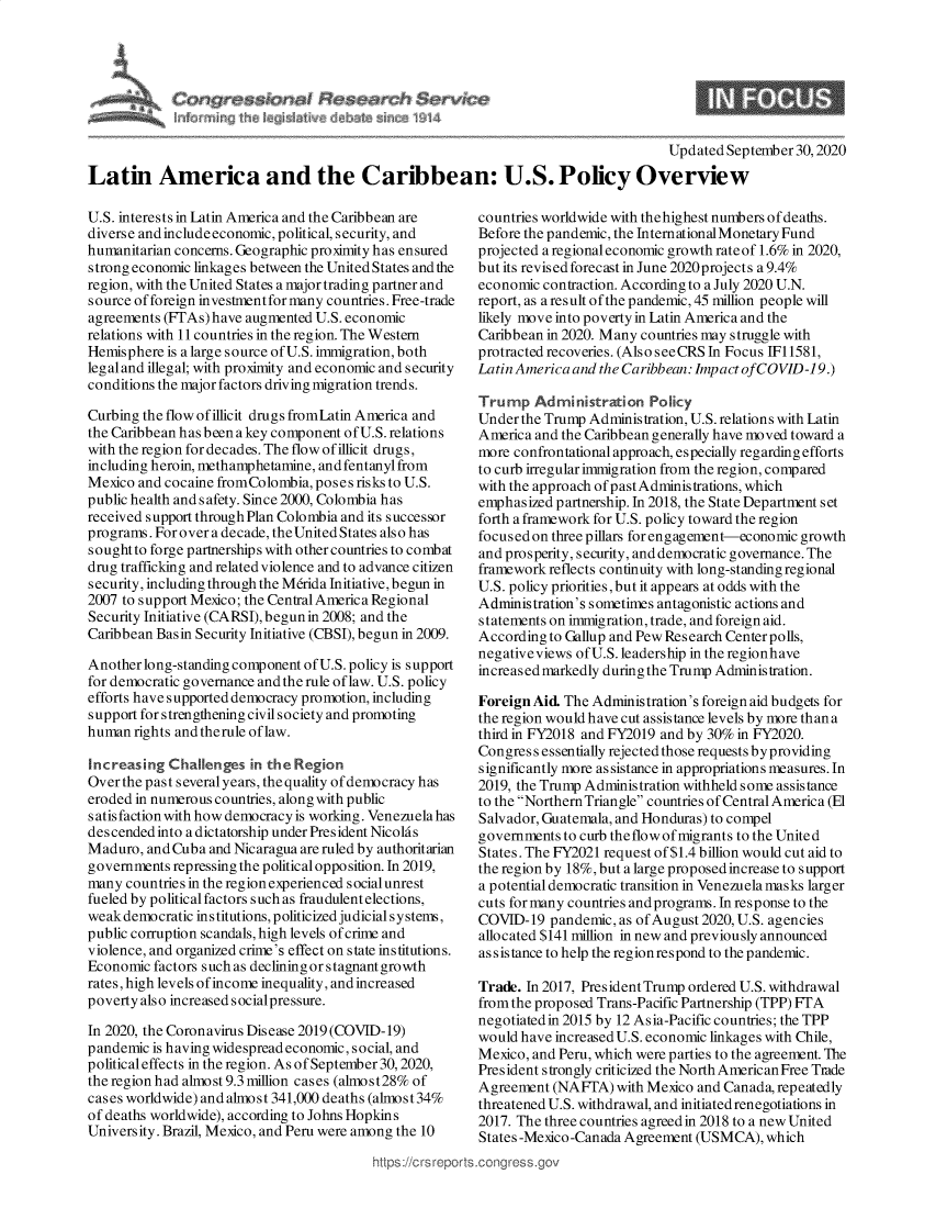 handle is hein.crs/govebha0001 and id is 1 raw text is: 







                                                                                    Updated September 30,2020
Latin America and the Caribbean: U.S. Policy Overview


U.S. interests in Latin America and the Caribbean are
diverse and includeeconomic, political, security, and
humanitarian concerns. Geographic proximity has ensured
strong economic linkages between the United States and the
region, with the United States a major trading partner and
source of foreign investment for many countries. Free-trade
agreements (FTAs) have augmented U.S. economic
relations with 11 countries in the region. The Western
Hemisphere  is a large source ofU.S. immigration, both
legaland illegal; with proximity and economic and security
conditions the major factors driving migration trends.

Curbing the flow of illicit drugs fromLatin America and
the Caribbean has been a key component of U.S. relations
with the region for decades. The flow of illicit drugs,
including heroin, methamphetamine, and fentanyl from
Mexico and cocaine fromColombia, poses risks to U.S.
public health and safety. Since 2000, Colombia has
received support through Plan Colombia and its successor
programs. For over a decade, the United States also has
sought to forge partnerships with other countries to combat
drug trafficking and related violence and to advance citizen
security, including through the Merida Initiative, begun in
2007 to support Mexico; the Central America Regional
Security Initiative (CARSI), begun in 2008; and the
Caribbean Basin Security Initiative (CBSI), begun in 2009.

Anotherlong-standingcomponent  of U.S. policy is support
for democratic governance and the rule of law. U.S. policy
efforts have supported democracy promotion, including
support for strengthening civil society and promoting
human  rights and therule of law.

Increasing  Challenges  in the Region
Over the past several years, the quality of democracy has
eroded in numerous countries, along with public
satisfaction with how democracy is working. Venezuelahas
descended into a dictatorship under President Nicolas
Maduro,  and Cuba and Nicaragua are ruled by authoritarian
governments repressing the political opposition. In 2019,
many  countries in the region experienced social unrest
fueled by political factors such as fraudulent elections,
weak democratic institutions, politicized judicial systems,
public corruption scandals, high levels of crime and
violence, and organized crime's effect on state institutions.
Economic  factors such as declining orstagnantgrowth
rates, high levels of income inequality, and increased
poverty also increased socialpressure.

In 2020, the Coronavirus Disease 2019(COVID-19)
pandemic is having widespread economic, social, and
political effects in the region. As of September 30, 2020,
the region had almost 9.3 million cases (alnost28% of
cases worldwide) and almost 341,000 deaths (alnost34%
of deaths worldwide), according to Johns Hopkins
University. Brazil, Mexico, and Peru were among the 10


ttps ://crs reps


countries worldwide with thehighest numbers of deaths.
Before the pandemic, the International Monetary Fund
projected a regional economic growth rate of 1.6% in 2020,
but its revised forecast in June 2020projects a 9.4%
economic  contraction. According to a July 2020 U.N.
report, as a result of the pandemic, 45 million people will
likely move into poverty in Latin America and the
Caribbean in 2020. Many countries may struggle with
protracted recoveries. (Also seeCRS In Focus IF11581,
Latin America and the Caribbean: Impact ofCOVID-19.)

Trump   Administration   Policy
Under  the Trump Administration, U.S. relations with Latin
America  and the Caribbean generally have moved toward a
more  confrontational approach, especially regarding efforts
to curb irregular immigration from the region, compared
with the approach of pastAdministrations, which
emphasized  partnership. In 2018, the State Department set
forth a framework for U.S. policy toward the region
focused on three pillars for engagement-economic growth
and prosperity, security, and democratic governance. The
framework  reflects continuity with long-standing regional
U.S. policy priorities, but it appears at odds with the
Administration's sometimes antagonistic actions and
statements on immigration, trade, and foreign aid.
According  to Gallup and Pew Research Centerpolls,
negativeviews of U.S. leadership in the regionhave
increasedmarkedly duringthe Trump Administration.

Foreign Aid  The Administration's foreign aid budgets for
the region would have cut assistance levels by more than a
third in FY2018 and FY2019 and by 30% in FY2020.
Congress  essentially rejected those requests byproviding
significantly more assistance in appropriations measures. In
2019, the Trump Administration withheld some assistance
to the Northern Triangle countries of Central America (El
Salvador, Guatemala, and Honduras) to compel
governments  to curb theflow of migrants to the United
States. The FY2021 request of $1.4 billion would cut aid to
the region by 18%, but a large proposed increase to support
a potential democratic transition in Venezuela masks larger
cuts for many countries and programs. In response to the
COVID-19   pandemic, as of August 2020, U.S. agencies
allocated $141 million in new and previously announced
assistance to help the region respond to the pandemic.

Trade. In 2017, President Trump ordered U.S. withdrawal
from the proposed Trans-Pacific Partnership (TPP) FTA
negotiated in 2015 by 12 Asia-Pacific countries; the TPP
would have increased U.S. economic linkages with Chile,
Mexico, and Peru, which were parties to the agreement. The
President strongly criticized the North American Free Trade
Agreement  (NAFTA)  with Mexico and Canada, repeatedly
threatened U.S. withdrawal, and initiated renegotiations in
2017. The three countries agreed in 2018 to a new United
States -Mexico-Canada Agreement (USMCA),  which
.conress.ov


