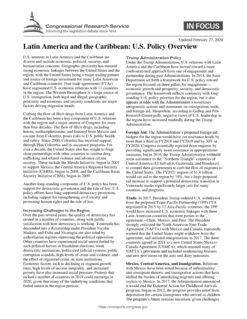 handle is hein.crs/govebhb0001 and id is 1 raw text is: 





             Congressional Research Service
             Inforrning the legislative debate since 1914

                                                                                        Updated  February 27, 2020

Latin America and the Caribbean: U.S. Policy Overview


U.S. interests in Latin America and the Caribbean are
diverse and include economic, political, security, and
humanitarian concerns. Geographic proximity has ensured
strong economic linkages between the United States and the
region, with the United States being a major trading partner
and source of foreign investment for many Latin American
and Caribbean countries. Free trade agreements (FTAs)
have augmented  U.S. economic relations with 11 countries
in the region. The Western Hemisphere is a large source of
U.S. immigration, both legal and illegal; geographic
proximity and economic and security conditions are major
factors driving migration trends.

Curbing the flow of illicit drugs from Latin America and
the Caribbean has been a key component of U.S. relations
with the region and a major interest of Congress for more
than four decades. The flow of illicit drugs, including
heroin, methamphetamine, and fentanyl from Mexico and
cocaine from Colombia, poses risks to U.S. public health
and safety. Since 2000, Colombia has received support
through Plan Colombia and its successor programs. For
over a decade, the United States also has sought to forge
close partnerships with other countries to combat drug
trafficking and related violence and advance citizen
security. These include the Merida Initiative, begun in 2007
to support Mexico; the Central America Regional Security
Initiative (CARSI), begun in 2008; and the Caribbean Basin
Security Initiative (CBSI), begun in 2009.

Another long-standing component of U.S. policy has been
support for democratic governance and the rule of law. U.S.
policy efforts have long supported democracy promotion,
including support for strengthening civil society and
promoting human  rights and the rule of law.

Increasing  Challenges  in the Region
Over the past several years, the quality of democracy has
eroded in a number of countries, along with public
satisfaction with how democracy is working. Venezuela has
descended into a dictatorship under President Nicolas
Maduro,  and Cuba and Nicaragua are also ruled by
authoritarian regimes repressing the political opposition.
Other countries have experienced social unrest fueled by
such political factors as fraudulent elections, weak
democratic institutions, politicized judicial systems, public
corruption scandals, high levels of crime and violence, and
the effect of organized crime on state institutions.
Economic  factors such as declining or stagnant growth
rates, high levels of income inequality, and increased
poverty have also increased social pressure. Protests that
racked a number of countries in 2019 could reemerge in
2020, given that many of the underlying conditions that
fueled unrest in the region persists.




                                           https://crsrepo


   Trump   Administration   Policy
   Under the Trump Administration, U.S. relations with Latin
   America and the Caribbean have moved toward a more
   confrontational approach from one of engagement and
   partnership during past Administrations. In 2018, the State
   Department set forth a framework for U.S. policy toward
   the region focused on three pillars for engagement-
   economic growth and prosperity, security, and democratic
   governance. The framework reflects continuity with long-
   standing U.S. policy priorities for the region, but it also
   appears at odds with the Administration's sometimes
   antagonistic actions and statements on immigration, trade,
   and foreign aid. Meanwhile, according to Gallup and Pew
   Research Center polls, negative views of U.S. leadership in
   the region have increased markedly during the Trump
   Administration.

   Foreign Aid. The Administration's proposed foreign aid
   budgets for the region would have cut assistance levels by
   more than a third in FY2018 and FY2019 and by 30% in
   FY2020. Congress essentially rejected those requests by
   providing significantly more assistance in appropriations
   measures, but in 2019, the Trump Administration withheld
   some assistance to the Northern Triangle countries of
   Central America (El Salvador, Guatemala, and Honduras)
   to compel their governments to curb the flow of migrants to
   the United States. The FY2021 request of $1.4 billion
   would cut aid to the region by 18%, but a large proposed
   aid increase to support a potential democratic transition in
   Venezuela masks significantly larger cuts for many
   countries and programs.

   Trade. In 2017, President Trump ordered U.S. withdrawal
   from the proposed Trans-Pacific Partnership (TPP) FTA
   negotiated in 2015 by 12 Asia-Pacific countries; the TPP
   would have increased U.S. economic linkages with three
   Latin American countries that were parties to the
   agreement-Chile, Mexico,  and Peru. The President
   strongly criticized the North American Free Trade
   Agreement (NAFTA)   with Mexico and Canada, repeatedly
   warned that the United States might withdraw from the
   agreement, and initiated renegotiations in 2017. The three
   countries agreed in 2018 to a new United States-Mexico-
   Canada Agreement  (USMCA),   which retained many of
   NAFTA's  provisions and included modernizing features
   and new provisions on the auto and dairy industries.

   Mexico, Central America, and  Immigration. Relations
   with Mexico have been tested because of inflammatory
   anti-immigrant rhetoric and immigration actions that have
   shifted the burden of interdicting migrants and offering
   asylum to Mexico. In 2017, the Administration announced
   it would end the Deferred Action for Childhood Arrivals
   program; begun in 2012, the program provides relief from
   deportation for certain immigrants who arrived as children.
   The program's future remains uncertain, given challenges

rts.conqross.ov


