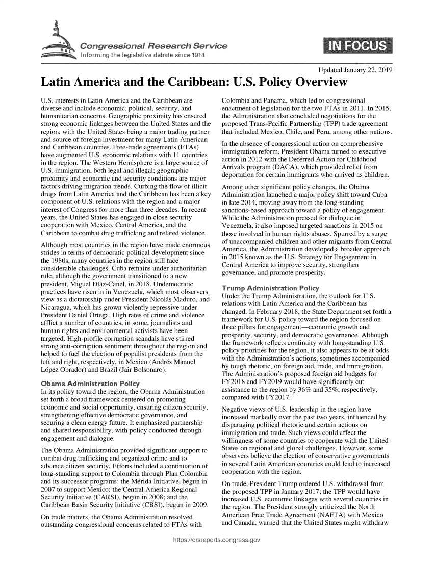 handle is hein.crs/govebhc0001 and id is 1 raw text is: 








                                                                                         Updated  January 22, 2019

Latin America and the Caribbean: U.S. Policy Overview


U.S. interests in Latin America and the Caribbean are
diverse and include economic, political, security, and
humanitarian concerns. Geographic proximity has ensured
strong economic linkages between the United States and the
region, with the United States being a major trading partner
and source of foreign investment for many Latin American
and Caribbean countries. Free-trade agreements (FTAs)
have augmented  U.S. economic relations with 11 countries
in the region. The Western Hemisphere is a large source of
U.S. immigration, both legal and illegal; geographic
proximity and economic and security conditions are major
factors driving migration trends. Curbing the flow of illicit
drugs from Latin America and the Caribbean has been a key
component  of U.S. relations with the region and a major
interest of Congress for more than three decades. In recent
years, the United States has engaged in close security
cooperation with Mexico, Central America, and the
Caribbean to combat drug trafficking and related violence.
Although most countries in the region have made enormous
strides in terms of democratic political development since
the 1980s, many countries in the region still face
considerable challenges. Cuba remains under authoritarian
rule, although the government transitioned to a new
president, Miguel Diaz-Canel, in 2018. Undemocratic
practices have risen in in Venezuela, which most observers
view as a dictatorship under President Nicolas Maduro, and
Nicaragua, which has grown violently repressive under
President Daniel Ortega. High rates of crime and violence
afflict a number of countries; in some, journalists and
human  rights and environmental activists have been
targeted. High-profile corruption scandals have stirred
strong anti-corruption sentiment throughout the region and
helped to fuel the election of populist presidents from the
left and right, respectively, in Mexico (Andres Manuel
L6pez Obrador) and Brazil (Jair Bolsonaro).

Obama Administration Policy
In its policy toward the region, the Obama Administration
set forth a broad framework centered on promoting
economic  and social opportunity, ensuring citizen security,
strengthening effective democratic governance, and
securing a clean energy future. It emphasized partnership
and shared responsibility, with policy conducted through
engagement  and dialogue.
The Obama  Administration provided significant support to
combat drug trafficking and organized crime and to
advance citizen security. Efforts included a continuation of
long-standing support to Colombia through Plan Colombia
and its successor programs: the Merida Initiative, begun in
2007 to support Mexico; the Central America Regional
Security Initiative (CARSI), begun in 2008; and the
Caribbean Basin Security Initiative (CBSI), begun in 2009.
On trade matters, the Obama Administration resolved
outstanding congressional concerns related to FTAs with


Colombia  and Panama, which led to congressional
enactment of legislation for the two FTAs in 2011. In 2015,
the Administration also concluded negotiations for the
proposed Trans-Pacific Partnership (TPP) trade agreement
that included Mexico, Chile, and Peru, among other nations.
In the absence of congressional action on comprehensive
immigration reform, President Obama turned to executive
action in 2012 with the Deferred Action for Childhood
Arrivals program (DACA),  which provided relief from
deportation for certain immigrants who arrived as children.
Among   other significant policy changes, the Obama
Administration launched a major policy shift toward Cuba
in late 2014, moving away from the long-standing
sanctions-based approach toward a policy of engagement.
While the Administration pressed for dialogue in
Venezuela, it also imposed targeted sanctions in 2015 on
those involved in human rights abuses. Spurred by a surge
of unaccompanied children and other migrants from Central
America, the Administration developed a broader approach
in 2015 known as the U.S. Strategy for Engagement in
Central America to improve security, strengthen
governance, and promote prosperity.

Trump   Administration   Policy
Under the Trump  Administration, the outlook for U.S.
relations with Latin America and the Caribbean has
changed. In February 2018, the State Department set forth a
framework  for U.S. policy toward the region focused on
three pillars for engagement-economic growth and
prosperity, security, and democratic governance. Although
the framework reflects continuity with long-standing U.S.
policy priorities for the region, it also appears to be at odds
with the Administration's actions, sometimes accompanied
by tough rhetoric, on foreign aid, trade, and immigration.
The Administration's proposed foreign aid budgets for
FY2018  and FY2019  would have significantly cut
assistance to the region by 36% and 35%, respectively,
compared  with FY2017.
Negative views of U.S. leadership in the region have
increased markedly over the past two years, influenced by
disparaging political rhetoric and certain actions on
immigration and trade. Such views could affect the
willingness of some countries to cooperate with the United
States on regional and global challenges. However, some
observers believe the election of conservative governments
in several Latin American countries could lead to increased
cooperation with the region.
On trade, President Trump ordered U.S. withdrawal from
the proposed TPP in January 2017; the TPP would have
increased U.S. economic linkages with several countries in
the region. The President strongly criticized the North
American  Free Trade Agreement (NAFTA)   with Mexico
and Canada, warned that the United States might withdraw


:tps://c rsrepo rtsco nqrossqgov


