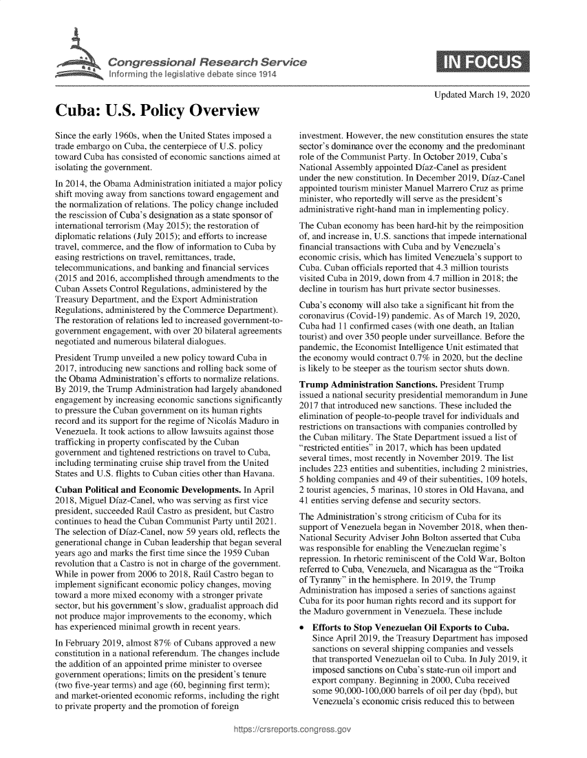 handle is hein.crs/govebid0001 and id is 1 raw text is: 





Congressional Research Service
Inforrning the legislative debate since 1914


Updated March  19, 2020


Cuba: U.S. Policy Overview

Since the early 1960s, when the United States imposed a
trade embargo on Cuba, the centerpiece of U.S. policy
toward Cuba has consisted of economic sanctions aimed at
isolating the government.
In 2014, the Obama Administration initiated a major policy
shift moving away from sanctions toward engagement and
the normalization of relations. The policy change included
the rescission of Cuba's designation as a state sponsor of
international terrorism (May 2015); the restoration of
diplomatic relations (July 2015); and efforts to increase
travel, commerce, and the flow of information to Cuba by
easing restrictions on travel, remittances, trade,
telecommunications, and banking and financial services
(2015 and 2016, accomplished through amendments to the
Cuban  Assets Control Regulations, administered by the
Treasury Department, and the Export Administration
Regulations, administered by the Commerce Department).
The restoration of relations led to increased government-to-
government  engagement, with over 20 bilateral agreements
negotiated and numerous bilateral dialogues.
President Trump unveiled a new policy toward Cuba in
2017, introducing new sanctions and rolling back some of
the Obama  Administration's efforts to normalize relations.
By 2019, the Trump Administration had largely abandoned
engagement  by increasing economic sanctions significantly
to pressure the Cuban government on its human rights
record and its support for the regime of Nicolas Maduro in
Venezuela. It took actions to allow lawsuits against those
trafficking in property confiscated by the Cuban
government  and tightened restrictions on travel to Cuba,
including terminating cruise ship travel from the United
States and U.S. flights to Cuban cities other than Havana.
Cuban  Political and Economic Developments.  In April
2018, Miguel Dfaz-Canel, who was serving as first vice
president, succeeded Rail Castro as president, but Castro
continues to head the Cuban Communist Party until 2021.
The selection of Dfaz-Canel, now 59 years old, reflects the
generational change in Cuban leadership that began several
years ago and marks the first time since the 1959 Cuban
revolution that a Castro is not in charge of the government.
While in power from 2006 to 2018, Rail Castro began to
implement significant economic policy changes, moving
toward a more mixed economy  with a stronger private
sector, but his government's slow, gradualist approach did
not produce major improvements to the economy, which
has experienced minimal growth in recent years.
In February 2019, almost 87% of Cubans approved a new
constitution in a national referendum. The changes include
the addition of an appointed prime minister to oversee
government  operations; limits on the president's tenure
(two five-year terms) and age (60, beginning first term);
and market-oriented economic reforms, including the right
to private property and the promotion of foreign


investment. However, the new constitution ensures the state
sector's dominance over the economy and the predominant
role of the Communist Party. In October 2019, Cuba's
National Assembly appointed Dfaz-Canel as president
under the new constitution. In December 2019, Dfaz-Canel
appointed tourism minister Manuel Marrero Cruz as prime
minister, who reportedly will serve as the president's
administrative right-hand man in implementing policy.
The Cuban  economy  has been hard-hit by the reimposition
of, and increase in, U.S. sanctions that impede international
financial transactions with Cuba and by Venezuela's
economic  crisis, which has limited Venezuela's support to
Cuba. Cuban  officials reported that 4.3 million tourists
visited Cuba in 2019, down from 4.7 million in 2018; the
decline in tourism has hurt private sector businesses.
Cuba's economy  will also take a significant hit from the
coronavirus (Covid-19) pandemic. As of March 19, 2020,
Cuba had  11 confirmed cases (with one death, an Italian
tourist) and over 350 people under surveillance. Before the
pandemic, the Economist Intelligence Unit estimated that
the economy would  contract 0.7% in 2020, but the decline
is likely to be steeper as the tourism sector shuts down.
Trump   Administration Sanctions. President Trump
issued a national security presidential memorandum in June
2017 that introduced new sanctions. These included the
elimination of people-to-people travel for individuals and
restrictions on transactions with companies controlled by
the Cuban military. The State Department issued a list of
restricted entities in 2017, which has been updated
several times, most recently in November 2019. The list
includes 223 entities and subentities, including 2 ministries,
5 holding companies and 49 of their subentities, 109 hotels,
2 tourist agencies, 5 marinas, 10 stores in Old Havana, and
41 entities serving defense and security sectors.
The Administration's strong criticism of Cuba for its
support of Venezuela began in November 2018, when then-
National Security Adviser John Bolton asserted that Cuba
was responsible for enabling the Venezuelan regime's
repression. In rhetoric reminiscent of the Cold War, Bolton
referred to Cuba, Venezuela, and Nicaragua as the Troika
of Tyranny in the hemisphere. In 2019, the Trump
Administration has imposed a series of sanctions against
Cuba for its poor human rights record and its support for
the Maduro government  in Venezuela. These include
*  Efforts to Stop Venezuelan Oil Exports to Cuba.
   Since April 2019, the Treasury Department has imposed
   sanctions on several shipping companies and vessels
   that transported Venezuelan oil to Cuba. In July 2019, it
   imposed  sanctions on Cuba's state-run oil import and
   export company. Beginning in 2000, Cuba received
   some  90,000-100,000 barrels of oil per day (bpd), but
   Venezuela's economic  crisis reduced this to between



