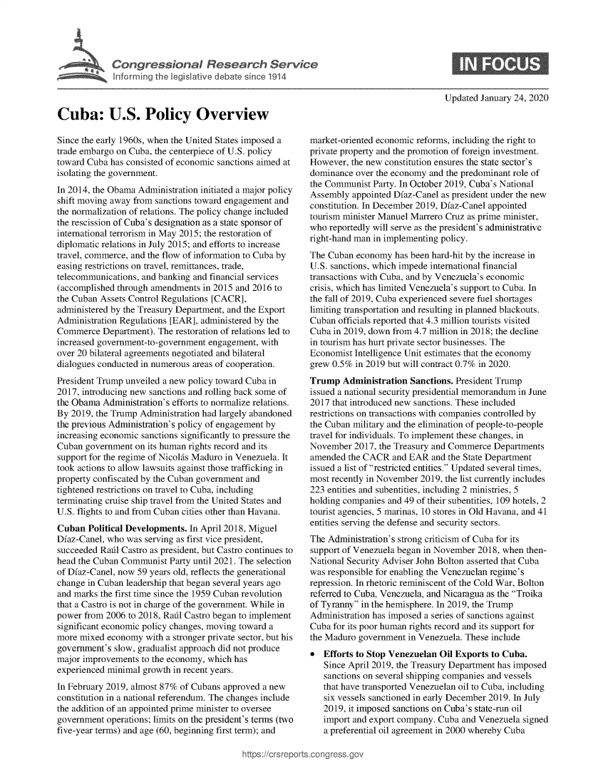 handle is hein.crs/govebie0001 and id is 1 raw text is: 





Congressional Research Service
Inforrning the legislative debate since 1914


Updated January 24, 2020


Cuba: U.S. Policy Overview

Since the early 1960s, when the United States imposed a
trade embargo on Cuba, the centerpiece of U.S. policy
toward Cuba has consisted of economic sanctions aimed at
isolating the government.
In 2014, the Obama Administration initiated a major policy
shift moving away from sanctions toward engagement and
the normalization of relations. The policy change included
the rescission of Cuba's designation as a state sponsor of
international terrorism in May 2015; the restoration of
diplomatic relations in July 2015; and efforts to increase
travel, commerce, and the flow of information to Cuba by
easing restrictions on travel, remittances, trade,
telecommunications, and banking and financial services
(accomplished through amendments  in 2015 and 2016 to
the Cuban Assets Control Regulations [CACR],
administered by the Treasury Department, and the Export
Administration Regulations [EAR], administered by the
Commerce   Department). The restoration of relations led to
increased government-to-government engagement, with
over 20 bilateral agreements negotiated and bilateral
dialogues conducted in numerous areas of cooperation.
President Trump unveiled a new policy toward Cuba in
2017, introducing new sanctions and rolling back some of
the Obama  Administration's efforts to normalize relations.
By 2019, the Trump Administration had largely abandoned
the previous Administration's policy of engagement by
increasing economic sanctions significantly to pressure the
Cuban  government on its human rights record and its
support for the regime of Nicolas Maduro in Venezuela. It
took actions to allow lawsuits against those trafficking in
property confiscated by the Cuban government and
tightened restrictions on travel to Cuba, including
terminating cruise ship travel from the United States and
U.S. flights to and from Cuban cities other than Havana.
Cuban  Political Developments. In April 2018, Miguel
Dfaz-Canel, who was serving as first vice president,
succeeded Rail Castro as president, but Castro continues to
head the Cuban Communist  Party until 2021. The selection
of Dfaz-Canel, now 59 years old, reflects the generational
change in Cuban leadership that began several years ago
and marks the first time since the 1959 Cuban revolution
that a Castro is not in charge of the government. While in
power from 2006  to 2018, Rail Castro began to implement
significant economic policy changes, moving toward a
more mixed  economy  with a stronger private sector, but his
government's slow, gradualist approach did not produce
major improvements  to the economy, which has
experienced minimal growth in recent years.
In February 2019, almost 87% of Cubans approved a new
constitution in a national referendum. The changes include
the addition of an appointed prime minister to oversee
government  operations; limits on the president's terms (two
five-year terms) and age (60, beginning first term); and


market-oriented economic reforms, including the right to
private property and the promotion of foreign investment.
However,  the new constitution ensures the state sector's
dominance  over the economy and the predominant role of
the Communist  Party. In October 2019, Cuba's National
Assembly  appointed Dfaz-Canel as president under the new
constitution. In December 2019, Dfaz-Canel appointed
tourism minister Manuel Marrero Cruz as prime minister,
who  reportedly will serve as the president's administrative
right-hand man in implementing policy.
The Cuban  economy  has been hard-hit by the increase in
U.S. sanctions, which impede international financial
transactions with Cuba, and by Venezuela's economic
crisis, which has limited Venezuela's support to Cuba. In
the fall of 2019, Cuba experienced severe fuel shortages
limiting transportation and resulting in planned blackouts.
Cuban  officials reported that 4.3 million tourists visited
Cuba in 2019, down from 4.7 million in 2018; the decline
in tourism has hurt private sector businesses. The
Economist Intelligence Unit estimates that the economy
grew 0.5%  in 2019 but will contract 0.7% in 2020.
Trump   Administration Sanctions. President Trump
issued a national security presidential memorandum in June
2017 that introduced new sanctions. These included
restrictions on transactions with companies controlled by
the Cuban military and the elimination of people-to-people
travel for individuals. To implement these changes, in
November  2017, the Treasury and Commerce  Departments
amended  the CACR  and EAR  and the State Department
issued a list of restricted entities. Updated several times,
most recently in November 2019, the list currently includes
223 entities and subentities, including 2 ministries, 5
holding companies and 49 of their subentities, 109 hotels, 2
tourist agencies, 5 marinas, 10 stores in Old Havana, and 41
entities serving the defense and security sectors.
The Administration's strong criticism of Cuba for its
support of Venezuela began in November 2018, when then-
National Security Adviser John Bolton asserted that Cuba
was responsible for enabling the Venezuelan regime's
repression. In rhetoric reminiscent of the Cold War, Bolton
referred to Cuba, Venezuela, and Nicaragua as the Troika
of Tyranny in the hemisphere. In 2019, the Trump
Administration has imposed a series of sanctions against
Cuba for its poor human rights record and its support for
the Maduro government  in Venezuela. These include
*  Efforts to Stop Venezuelan Oil Exports to Cuba.
   Since April 2019, the Treasury Department has imposed
   sanctions on several shipping companies and vessels
   that have transported Venezuelan oil to Cuba, including
   six vessels sanctioned in early December 2019. In July
   2019, it imposed sanctions on Cuba's state-run oil
   import and export company. Cuba and Venezuela signed
   a preferential oil agreement in 2000 whereby Cuba


