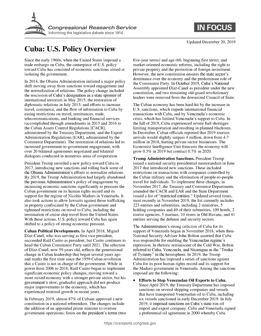 handle is hein.crs/govebif0001 and id is 1 raw text is: 





Congressional Research Service
Inforrning the legislative debate since 1914


Updated December  20, 2019


Cuba: U.S. Policy Overview

Since the early 1960s, when the United States imposed a
trade embargo on Cuba, the centerpiece of U.S. policy
toward Cuba has consisted of economic sanctions aimed at
isolating the government.
In 2014, the Obama Administration initiated a major policy
shift moving away from sanctions toward engagement and
the normalization of relations. The policy change included
the rescission of Cuba's designation as a state sponsor of
international terrorism in May 2015; the restoration of
diplomatic relations in July 2015; and efforts to increase
travel, commerce, and the flow of information to Cuba by
easing restrictions on travel, remittances, trade,
telecommunications, and banking and financial services
(accomplished through amendments  in 2015 and 2016 to
the Cuban Assets Control Regulations [CACR],
administered by the Treasury Department, and the Export
Administration Regulations [EAR], administered by the
Commerce   Department). The restoration of relations led to
increased government-to-government engagement, with
over 20 bilateral agreements negotiated and bilateral
dialogues conducted in numerous areas of cooperation.
President Trump unveiled a new policy toward Cuba in
2017, introducing new sanctions and rolling back some of
the Obama  Administration's efforts to normalize relations.
By 2019, the Trump Administration had largely abandoned
the previous Administration's policy of engagement by
increasing economic sanctions significantly to pressure the
Cuban  government on its human rights record and its
support for the regime of Nicolas Maduro in Venezuela. It
also took actions to allow lawsuits against those trafficking
in property confiscated by the Cuban government and
tightened restrictions on travel to Cuba, including the
termination of cruise ship travel from the United States.
With these actions, U.S. policy toward Cuba has again
shifted to a policy of strong economic pressure.
Cuban  Political Developments. In April 2018, Miguel
Dfaz-Canel, who was serving as first vice president,
succeeded Rail Castro as president, but Castro continues to
head the Cuban Communist  Party until 2021. The selection
of Dfaz-Canel, now 59 years old, reflects the generational
change in Cuban leadership that began several years ago
and marks the first time since the 1959 Cuban revolution
that a Castro is not in charge of the government. While in
power from 2006  to 2018, Rail Castro began to implement
significant economic policy changes, moving toward a
more mixed  economy  with a stronger private sector, but his
government's slow, gradualist approach did not produce
major improvements  to the economy, which has
experienced minimal growth in recent years.
In February 2019, almost 87% of Cubans approved a new
constitution in a national referendum. The changes include
the addition of an appointed prime minister to oversee
government  operations; limits on the president's terms (two


five-year terms) and age (60, beginning first term); and
market-oriented economic reforms, including the right to
private property and the promotion of foreign investment.
However,  the new constitution ensures the state sector's
dominance  over the economy and the predominant role of
the Communist  Party. In October 2019, Cuba's National
Assembly  appointed Dfaz-Canel as president under the new
constitution, and two remaining old-guard revolutionary
leaders were removed from the downsized Council of State.
The Cuban  economy  has been hard-hit by the increase in
U.S. sanctions, which impede international financial
transactions with Cuba, and by Venezuela's economic
crisis, which has limited Venezuela's support to Cuba. In
the fall of 2019, Cuba experienced severe fuel shortages
limiting transportation and resulting in planned blackouts.
In December, Cuban  officials reported that 2019 tourism
arrivals would slightly surpass 4 million, down from 4.7
million in 2018, hurting private sector businesses. The
Economist Intelligence Unit forecasts the economy will
grow 0.5%  in 2019 but contract 0.7% in 2020.
Trump   Administration Sanctions. President Trump
issued a national security presidential memorandum in June
2017 that introduced new sanctions. These included
restrictions on transactions with companies controlled by
the Cuban military and the elimination of people-to-people
travel for individuals. To implement these changes, in
November  2017, the Treasury and Commerce  Departments
amended  the CACR  and EAR  and the State Department
issued a list of restricted entities. Updated several times,
most recently in November 2019, the list currently includes
223 entities and subentities, including 2 ministries, 5
holding companies and 49 of their subentities, 109 hotels, 2
tourist agencies, 5 marinas, 10 stores in Old Havana, and 41
entities serving the defense and security sectors.
The Administration's strong criticism of Cuba for its
support of Venezuela began in November 2018, when then-
National Security Adviser John Bolton asserted that Cuba
was responsible for enabling the Venezuelan regime's
repression. In rhetoric reminiscent of the Cold War, Bolton
referred to Cuba, Venezuela, and Nicaragua as the Troika
of Tyranny in the hemisphere. In 2019, the Trump
Administration has imposed a series of sanctions against
Cuba for its poor human rights record and its support for
the Maduro government  in Venezuela. Among the sanctions
imposed are the following:
*  Efforts to Stop Venezuelan Oil Exports to Cuba.
   Since April 2019, the Treasury Department has imposed
   sanctions on several shipping companies and vessels
   that have transported Venezuelan oil to Cuba, including
   six vessels sanctioned in early December 2019. In July
   2019, it imposed sanctions on Cuba's state-run oil
   import and export company. Cuba and Venezuela signed
   a preferential oil agreement in 2000 whereby Cuba


