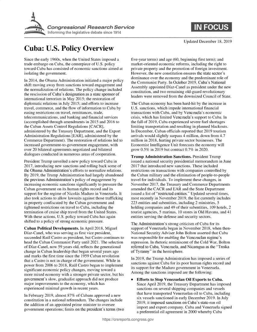 handle is hein.crs/govebig0001 and id is 1 raw text is: 





Congressional Research Service
Inforrning the legislative debate since 1914


Updated December  18, 2019


Cuba: U.S. Policy Overview

Since the early 1960s, when the United States imposed a
trade embargo on Cuba, the centerpiece of U.S. policy
toward Cuba has consisted of economic sanctions aimed at
isolating the government.
In 2014, the Obama Administration initiated a major policy
shift moving away from sanctions toward engagement and
the normalization of relations. The policy change included
the rescission of Cuba's designation as a state sponsor of
international terrorism in May 2015; the restoration of
diplomatic relations in July 2015; and efforts to increase
travel, commerce, and the flow of information to Cuba by
easing restrictions on travel, remittances, trade,
telecommunications, and banking and financial services
(accomplished through amendments  in 2015 and 2016 to
the Cuban Assets Control Regulations [CACR],
administered by the Treasury Department, and the Export
Administration Regulations [EAR], administered by the
Commerce   Department). The restoration of relations led to
increased government-to-government engagement, with
over 20 bilateral agreements negotiated and bilateral
dialogues conducted in numerous areas of cooperation.
President Trump unveiled a new policy toward Cuba in
2017, introducing new sanctions and rolling back some of
the Obama  Administration's efforts to normalize relations.
By 2019, the Trump Administration had largely abandoned
the previous Administration's policy of engagement by
increasing economic sanctions significantly to pressure the
Cuban  government on its human rights record and its
support for the regime of Nicolas Maduro in Venezuela. It
also took actions to allow lawsuits against those trafficking
in property confiscated by the Cuban government and
tightened restrictions on travel to Cuba, including the
termination of cruise ship travel from the United States.
With these actions, U.S. policy toward Cuba has again
shifted to a policy of strong economic pressure.
Cuban  Political Developments. In April 2018, Miguel
Dfaz-Canel, who was serving as first vice president,
succeeded Radl Castro as president, but Castro continues to
head the Cuban Communist  Party until 2021. The selection
of Dfaz-Canel, now 59 years old, reflects the generational
change in Cuban leadership that began several years ago
and marks the first time since the 1959 Cuban revolution
that a Castro is not in charge of the government. While in
power from 2006  to 2018, Radl Castro began to implement
significant economic policy changes, moving toward a
more mixed  economy  with a stronger private sector, but his
government's slow, gradualist approach did not produce
major improvements  to the economy, which has
experienced minimal growth in recent years.
In February 2019, almost 87% of Cubans approved a new
constitution in a national referendum. The changes include
the addition of an appointed prime minister to oversee
government  operations; limits on the president's terms (two


five-year terms) and age (60, beginning first term); and
market-oriented economic reforms, including the right to
private property and the promotion of foreign investment.
However,  the new constitution ensures the state sector's
dominance  over the economy and the predominant role of
the Communist  Party. In October 2019, Cuba's National
Assembly  appointed Dfaz-Canel as president under the new
constitution, and two remaining old-guard revolutionary
leaders were removed from the downsized Council of State.
The Cuban  economy  has been hard-hit by the increase in
U.S. sanctions, which impede international financial
transactions with Cuba, and by Venezuela's economic
crisis, which has limited Venezuela's support to Cuba. In
the fall of 2019, Cuba experienced severe fuel shortages
limiting transportation and resulting in planned blackouts.
In December, Cuban  officials reported that 2019 tourism
arrivals would slightly surpass 4 million, down from 4.7
million in 2018, hurting private sector businesses. The
Economist Intelligence Unit forecasts the economy will
grow 0.5%  in 2019 but contract 0.7% in 2020.
Trump   Administration Sanctions. President Trump
issued a national security presidential memorandum in June
2017 that introduced new sanctions. These included
restrictions on transactions with companies controlled by
the Cuban military and the elimination of people-to-people
travel for individuals. To implement these changes, in
November  2017, the Treasury and Commerce  Departments
amended  the CACR  and EAR  and the State Department
issued a list of restricted entities. Updated several times,
most recently in November 2019, the list currently includes
223 entities and subentities, including 2 ministries, 5
holding companies and 49 of their subentities, 109 hotels, 2
tourist agencies, 5 marinas, 10 stores in Old Havana, and 41
entities serving the defense and security sectors.
The Administration's strong criticism of Cuba for its
support of Venezuela began in November 2018, when then-
National Security Adviser John Bolton asserted that Cuba
was responsible for enabling the Venezuelan regime's
repression. In rhetoric reminiscent of the Cold War, Bolton
referred to Cuba, Venezuela, and Nicaragua as the Troika
of Tyranny in the hemisphere.
In 2019, the Trump Administration has imposed a series of
sanctions against Cuba for its poor human rights record and
its support for the Maduro government in Venezuela.
Among   the sanctions imposed are the following:
*  Efforts to Stop Venezuelan Oil Exports to Cuba.
   Since April 2019, the Treasury Department has imposed
   sanctions on several shipping companies and vessels
   that have transported Venezuelan oil to Cuba, including
   six vessels sanctioned in early December 2019. In July
   2019, it imposed sanctions on Cuba's state-run oil
   import and export company. Cuba and Venezuela signed
   a preferential oil agreement in 2000 whereby Cuba


