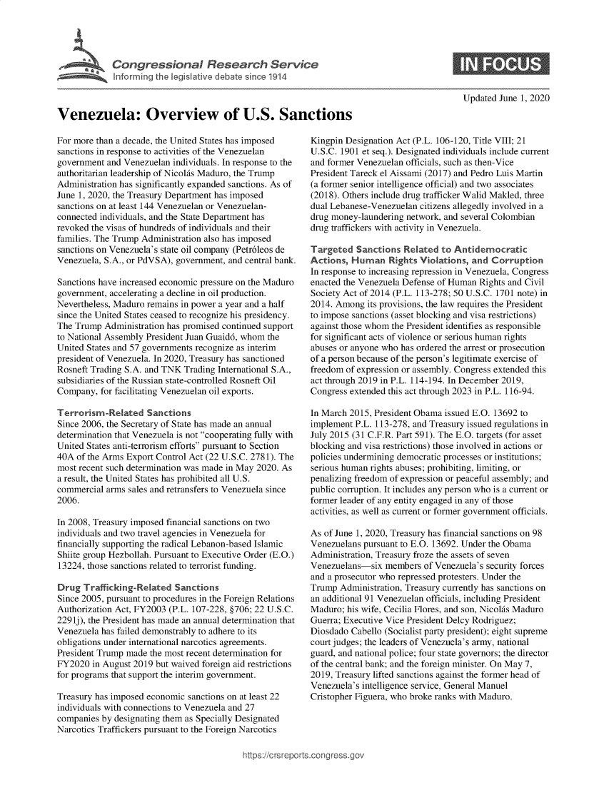 handle is hein.crs/govebjd0001 and id is 1 raw text is: 










Venezuela: Overview of U.S. Sanctions


Updated June 1, 2020


For more than a decade, the United States has imposed
sanctions in response to activities of the Venezuelan
government  and Venezuelan individuals. In response to the
authoritarian leadership of Nicolas Maduro, the Trump
Administration has significantly expanded sanctions. As of
June 1, 2020, the Treasury Department has imposed
sanctions on at least 144 Venezuelan or Venezuelan-
connected individuals, and the State Department has
revoked the visas of hundreds of individuals and their
families. The Trump Administration also has imposed
sanctions on Venezuela's state oil company (Petr6leos de
Venezuela, S.A., or PdVSA), government, and central bank.

Sanctions have increased economic pressure on the Maduro
government, accelerating a decline in oil production.
Nevertheless, Maduro remains in power a year and a half
since the United States ceased to recognize his presidency.
The Trump  Administration has promised continued support
to National Assembly President Juan Guaid6, whom the
United States and 57 governments recognize as interim
president of Venezuela. In 2020, Treasury has sanctioned
Rosneft Trading S.A. and TNK Trading International S.A.,
subsidiaries of the Russian state-controlled Rosneft Oil
Company,  for facilitating Venezuelan oil exports.

Terrorism-Related Sanctions
Since 2006, the Secretary of State has made an annual
determination that Venezuela is not cooperating fully with
United States anti-terrorism efforts pursuant to Section
40A  of the Arms Export Control Act (22 U.S.C. 2781). The
most recent such determination was made in May 2020. As
a result, the United States has prohibited all U.S.
commercial arms sales and retransfers to Venezuela since
2006.

In 2008, Treasury imposed financial sanctions on two
individuals and two travel agencies in Venezuela for
financially supporting the radical Lebanon-based Islamic
Shiite group Hezbollah. Pursuant to Executive Order (E.O.)
13224, those sanctions related to terrorist funding.

Drug  Trafficking-Related  Sanctions
Since 2005, pursuant to procedures in the Foreign Relations
Authorization Act, FY2003 (P.L. 107-228, §706; 22 U.S.C.
2291j), the President has made an annual determination that
Venezuela has failed demonstrably to adhere to its
obligations under international narcotics agreements.
President Trump made the most recent determination for
FY2020  in August 2019 but waived foreign aid restrictions
for programs that support the interim government.

Treasury has imposed economic sanctions on at least 22
individuals with connections to Venezuela and 27
companies by designating them as Specially Designated
Narcotics Traffickers pursuant to the Foreign Narcotics


Kingpin Designation Act (P.L. 106-120, Title VIII; 21
U.S.C. 1901 et seq.). Designated individuals include current
and former Venezuelan officials, such as then-Vice
President Tareck el Aissami (2017) and Pedro Luis Martin
(a former senior intelligence official) and two associates
(2018). Others include drug trafficker Walid Makled, three
dual Lebanese-Venezuelan citizens allegedly involved in a
drug money-laundering network, and several Colombian
drug traffickers with activity in Venezuela.

Targeted   Sanctions  Related to Antidemocratic
Actions,  Human   Rights Violations, and  Corruption
In response to increasing repression in Venezuela, Congress
enacted the Venezuela Defense of Human Rights and Civil
Society Act of 2014 (P.L. 113-278; 50 U.S.C. 1701 note) in
2014. Among  its provisions, the law requires the President
to impose sanctions (asset blocking and visa restrictions)
against those whom the President identifies as responsible
for significant acts of violence or serious human rights
abuses or anyone who has ordered the arrest or prosecution
of a person because of the person's legitimate exercise of
freedom of expression or assembly. Congress extended this
act through 2019 in P.L. 114-194. In December 2019,
Congress extended this act through 2023 in P.L. 116-94.

In March 2015, President Obama issued E.O. 13692 to
implement P.L. 113-278, and Treasury issued regulations in
July 2015 (31 C.F.R. Part 591). The E.O. targets (for asset
blocking and visa restrictions) those involved in actions or
policies undermining democratic processes or institutions;
serious human rights abuses; prohibiting, limiting, or
penalizing freedom of expression or peaceful assembly; and
public corruption. It includes any person who is a current or
former leader of any entity engaged in any of those
activities, as well as current or former government officials.

As of June 1, 2020, Treasury has financial sanctions on 98
Venezuelans pursuant to E.O. 13692. Under the Obama
Administration, Treasury froze the assets of seven
Venezuelans-six  members  of Venezuela's security forces
and a prosecutor who repressed protesters. Under the
Trump  Administration, Treasury currently has sanctions on
an additional 91 Venezuelan officials, including President
Maduro; his wife, Cecilia Flores, and son, Nicolas Maduro
Guerra; Executive Vice President Delcy Rodriguez;
Diosdado Cabello (Socialist party president); eight supreme
court judges; the leaders of Venezuela's army, national
guard, and national police; four state governors; the director
of the central bank; and the foreign minister. On May 7,
2019, Treasury lifted sanctions against the former head of
Venezuela's intelligence service, General Manuel
Cristopher Figuera, who broke ranks with Maduro.


igross.gov


