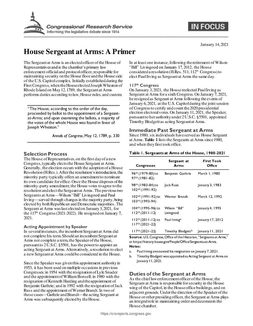 handle is hein.crs/govebkp0001 and id is 1 raw text is: 










House Sergeant at Arms: A Primer


9


January 14, 2021


The Sergeant at Arms is an elected officer of the House of
Representatives andis the chamber's primary law
enforcement official and protocol officer, responsible for
maintaining security on the House floor and the House side
of the U.S. Capitolcomplex. Initially established during the
First Congress, when the House electedJoseph Wheaton of
Rhode Island on May 12, 1789, the Sergeant at Arms
performs duties according to law, House rules, and custom.


  The House, according to the order of the day,
  proceeded  by ballot to the appointment of a Sergeant-
  at-Arms; and upon examining the ballots, a majority of
  the votes of the whole House was found in favor of
  Joseph Wheaton.

               Annals of Congress, May 12, 1789, p. 330



Selection Process
The House ofRepresentatives, on the first day of anew
Congress, typically elects the House Sergeant at Arms.
Generally, the election occurs with the adoption of a House
Resolution (H.Res.). After the resolution's introduction, the
minority party typically offers an amendment to nominate
its own candidate for office. Once the House disposes of the
minority-party amendment, the House votes to agree to the
resolution and elect the Sergeantat Arms. The previous two
Sergeants at Arms-WilsonBill Livingood and Paul
Irving-served through changes in the majority party, being
elected by both Republican and Democratic majorities. The
Sergeant at Arms was last electedon January 3,2021, for
the 117th Congress (2021-2022). He resignedon January 7,
2021.

Acting  Appointment   by Speaker
In several instances, the incumbent Sergeant at Arms did
not complete his term. Should an incumbent Sergeant at
Arms not complete a term, the Speaker of the House,
pursuant to 2 U.S.C. §5501, has the power to appoint an
acting Sergeant at Arms. Alternatively, a resolution to elect
a new Sergeant at Arms couldbe considered in the House.

Since the Speaker was given this appointment authority in
1953, it has been used on multiple occasions in previous
Congresses: in 1954 with the resignationofLyle Snader
and the appointmentof William Bonsell; in 1980 with the
resignation ofKenneth Harding and the appointment of
Benjamin Guthrie; and in 1992 with the resignationof Jack
Russ and the appointment of Werner Brandt. In two of
these cases-Guthrie and Brandt-the acting Sergeant at
Arms was subsequently elected by the House.


In at least one instance, following theretirement of Wilson
Bill Livingood on January 17, 2012, the House
considered a resolution (H.Res.511, 112th Congress)to
elect Paul Irving as Sergeant at Arms the same day.

117Th Congress
On January 3, 2021, the House reelected PaulIrving as
Sergeant at Arms for a sixth Congress. On January 7, 2021,
he resigned as Sergeant at Arms following the events of
January 6, 2021, at the U.S. Capitolduring the joint session
of Congress to certify andcount the2020presidential
election electoralvotes. On January 11, 2021, the Speaker,
pursuantto her authority under 2 U.S.C. §5501, appointed
Timothy Blodgett as acting Sergeant at Arms.

Immediate Past Sergeant at Arms
Since 1980, six individuals have served as House Sergeant
at Arms. Table 1 lists the Sergeants at Arms since 1980,
and when they first took office.

Table I. Sergeants at Arms of the House, 1980-2021

                     Sergeant at       First Took
    Congresses         Arms              Office

 96th (I 979-80)to Benjamin Guthrie March 1, 1980
 97th (1981-82)
 98th (I 983-84)to Jack Russ        January 3, 1983
 102nd(1991-92)
 102nd (1991 -92)to Werner Brandt   March 12, 1992
 103rd (1993-94)
 104h (1995-96) to Wilson Bill    January4, 1995
 1 121h (201 1-12) Livingood
 112th(2011-12)to  Paullrvinga      Januaryl7,2012
 1 17h(2021-22)
 1 171h (2021-22)  Timothy Blodgettb January 1 1, 2021
 Source: U.S. Congress, Office of the Historian, Sergeants at Arms,
 at https://h istory.house.gov/People/Office/Sergeants-at-Arms.
 Notes:
 a. Paul Irving announced his resignation on January 7,2021.
 b. Timothy Blodgett was appointed as Acting Sergeant at Arms on
    January 1 1,2021.


Duties   of the  Sergeant at Arms
As the chief law enforcement officer of the House, the
Sergeant at Arms is responsible for security in the House
wing of the Capitol, in the House office buildings, and on
adjacent grounds. Under the direction of the Speaker of the
House or other presiding officer, the Sergeant at Arms plays
an integralrole in maintaining order and decorumin the
House chamber.


https://crs reports.congress.gc


