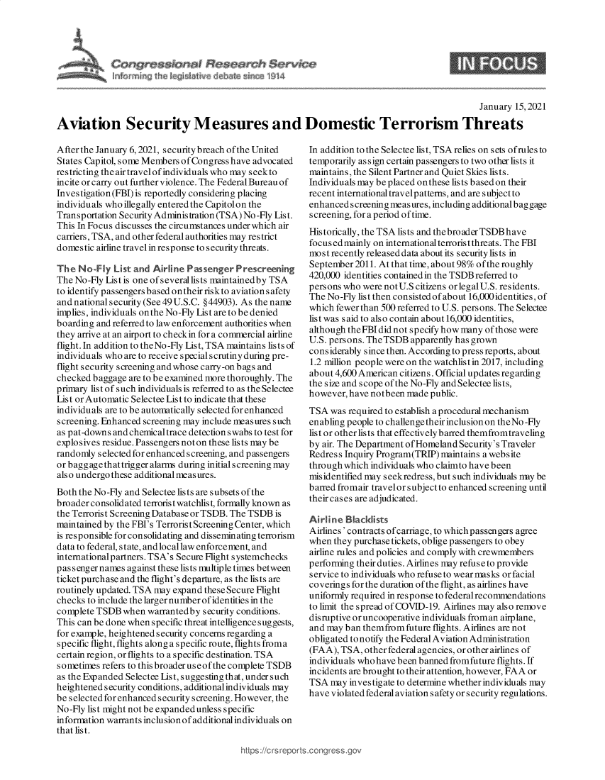 handle is hein.crs/govebkx0001 and id is 1 raw text is: 








                                                                                               January 15, 2021

Aviation Security Measures and Domestic Terrorism Threats


After the January 6, 2021, security breach of the United
States Capitol, some Members ofCongress have advocated
restricting the air travelof individuals who may seek to
incite or carry out further violence. The Federal Bureau of
Investigation (FBI) is reportedly considering placing
individuals who illegally entered the Capitolon the
Transportation Security Administration (TSA) No -Fly List.
This In Focus discusses the circumstances under which air
carriers, TSA, and other federal authorities may restrict
domestic airline travel in response to security threats.

The  No-Fly  List and Airline Passenger  Prescreening
The No-Fly List is one of severallists maintainedby TSA
to identify passengers based on their risk to aviations afety
and national security (See 49 U.S.C. §44903). As the name
implies, individuals onthe No-Fly List are to be denied
boarding and referred to law enforcement authorities when
they arrive at an airport to checkin for a commercial airline
flight. In addition to theNo -Fly List, TSA maintains lists of
individuals who are to receive special scrutiny during pre-
flight security screening and whose carry-on bags and
checked baggage are to be examined more thoroughly. The
primary list of such individuals is referred to as the Selectee
List or Automatic Selectee List to indicate that these
individuals are to be automatically selected for enhanced
screening. Enhanced screening may include measures such
as pat-downs and chemicaltrace detection swabs to test for
explosives residue. Passengers not on these lists may be
randomly s elected for enhanced screening, and passengers
or baggagethattrigger alarms during initial screening may
also undergo these additional measures.
Both the No-Fly and Selectee lists are subsets of the
broader consolid ated terroris t watchlis t, formally known as
the Terrorist Screening Database or TSDB. The TSDB is
maintained by the FBI's Terrorist Screening Center, which
is responsible for consolidating and disseminating terrorism
data to federal, state, and local law enforcement, and
international partners. TSA's Secure Flight systemchecks
passenger names against these lists multiple times between
ticket purchase and the flight's departure, as the lists are
routinely updated. TSA may expand these Secure Flight
checks to include the larger number of identities in the
complete TSDB  when  warrantedby security conditions.
This can be done when specific threat intelligence suggests,
for example, heightened security concerns regarding a
specific flight, flights along a specific route, flights froma
certain region, or flights to a specific destination. TSA
sometimes refers to this broader useof the complete TSDB
as the Expanded Selectee List, suggesting that, under such
heightened security conditions, additional individuals may
be selected for enhanced security screening. However, the
No-Fly list might not be expanded unless specific
information warrants inclusionof additionalindividuals on
that list.


In addition to the Selectee list, TSA relies on sets ofrules to
temporarily assign certain passengers to two other lists it
maintains, the Silent Partner and Quiet Skies lists.
Individuals may be placed onthese lists based on their
recent international travelpatterns, and are subject to
enhanced screening measures, including additional baggage
screening, for a period of time.
Historically, the TSA lists and the broader TSDB have
focus edmainly on international terrorist threats. The FBI
most recently released data about its security lists in
September 2011. At that time, about 98% of the roughly
420,000 identities contained in the TSDB referred to
persons who were notU.S citizens orlegalU.S. residents.
The No-Fly list then consisted of about 16,000 identities, of
which fewer than 500 referred to U.S. persons. The Selectee
list was said to also contain about 16,000 identities,
although theFBIdid not specify how many of those were
U.S. persons. TheTSDB  apparently has grown
considerably since then. According to press reports, about
1.2 million people were on the watchlist in 2017, including
about 4,600 American citizens. Official updates regarding
the size and scope of the No-Fly and Selectee lists,
however, have notbeen made public.
TSA  was required to establish a procedural mechanism
enabling people to challenge their inclusion on theNo -Fly
list or other lists that effectively barred themfromtraveling
by air. The Department of Homeland Security's Traveler
Redress Inquiry Program(TRIP) maintains a website
through which individuals who claimto have been
misidentified may seekredress, but such individuals may be
barred fromair travelor subjectto enhanced screening until
their cases are adjudicated.

Airline Blacklists
Airlines' contracts ofcarriage, to which passengers agree
when  they purchase tickets, oblige passengers to obey
airline rules and policies and comply with crewmembers
performing their duties. Airlines may refuse to provide
service to individuals who refuse to wear masks or facial
coverings for the duration of the flight, as airlines have
uniformly required in response to federal recommendations
to limit the spread of COVID-19. Airlines may also remove
disruptive or uncooperative individuals froman airplane,
and may ban themfrom  future flights. Airlines are not
obligated to notify the Federal Aviation Administration
(FAA), TSA,  other federal agencies, or other airlines of
individuals who have been banned fromfuture flights. If
incidents are brought to their attention, however, FAA or
TSA  may investigate to determine whether individuals may
have violated federal aviation s afety or security regulations.


