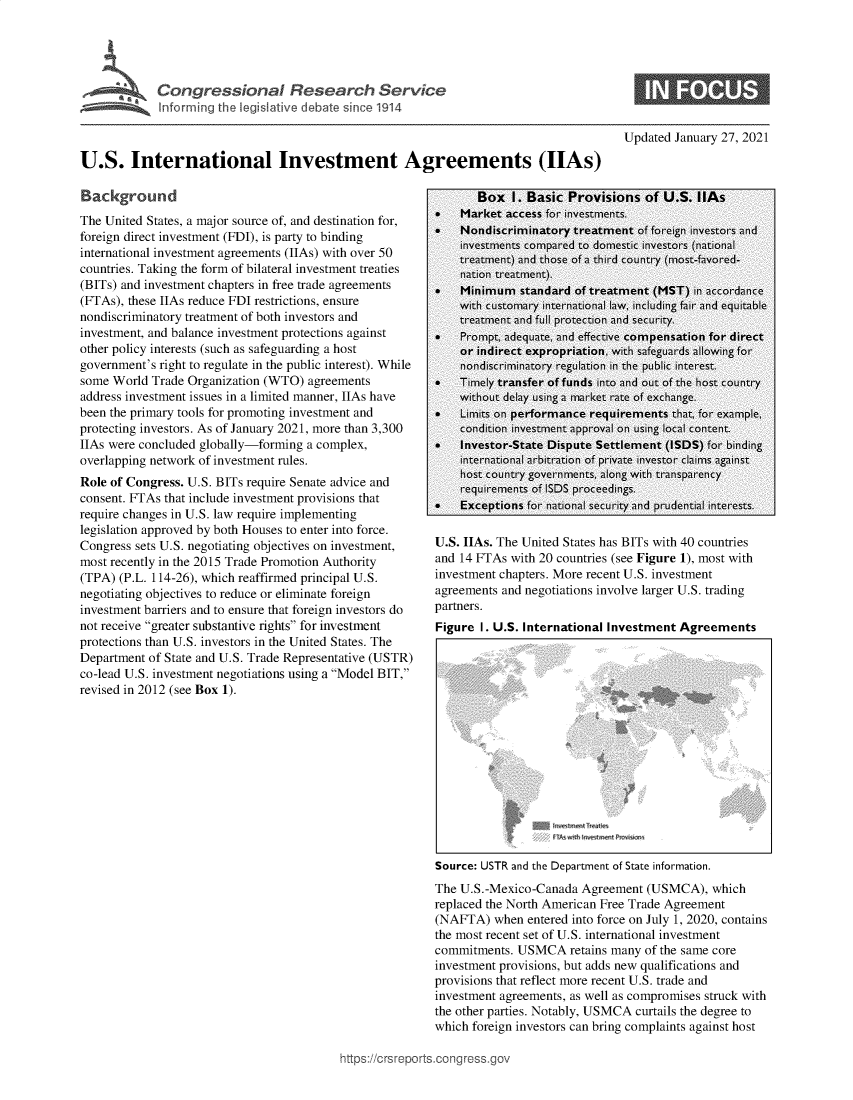 handle is hein.crs/govebnu0001 and id is 1 raw text is: 





Congressional Research Service
Inferrnin g the legislative debate sinc'e 1914


Updated January 27, 2021


U.S. International Investment Agreements (IIAs)


Background
The United States, a major source of, and destination for,
foreign direct investment (FDI), is party to binding
international investment agreements (IIAs) with over 50
countries. Taking the form of bilateral investment treaties
(BITs) and investment chapters in free trade agreements
(FTAs), these IIAs reduce FDI restrictions, ensure
nondiscriminatory treatment of both investors and
investment, and balance investment protections against
other policy interests (such as safeguarding a host
government's right to regulate in the public interest). While
some World  Trade Organization (WTO) agreements
address investment issues in a limited manner, IIAs have
been the primary tools for promoting investment and
protecting investors. As of January 2021, more than 3,300
IIAs were concluded globally-forming a complex,
overlapping network of investment rules.
Role of Congress. U.S. BITs require Senate advice and
consent. FTAs that include investment provisions that
require changes in U.S. law require implementing
legislation approved by both Houses to enter into force.
Congress sets U.S. negotiating objectives on investment,
most recently in the 2015 Trade Promotion Authority
(TPA) (P.L. 114-26), which reaffirmed principal U.S.
negotiating objectives to reduce or eliminate foreign
investment barriers and to ensure that foreign investors do
not receive greater substantive rights for investment
protections than U.S. investors in the United States. The
Department of State and U.S. Trade Representative (USTR)
co-lead U.S. investment negotiations using a Model BIT,
revised in 2012 (see Box 1).


U.S. IIAs. The United States has BITs with 40 countries
and 14 FTAs with 20 countries (see Figure 1), most with
investment chapters. More recent U.S. investment
agreements and negotiations involve larger U.S. trading
partners.
Figure I. U.S. International Investment Agreements


Aat


Source: USTR and the Department of State information.
The U.S.-Mexico-Canada  Agreement (USMCA),  which
replaced the North American Free Trade Agreement
(NAFTA)   when entered into force on July 1, 2020, contains
the most recent set of U.S. international investment
commitments. USMCA retains  many  of the same core
investment provisions, but adds new qualifications and
provisions that reflect more recent U.S. trade and
investment agreements, as well as compromises struck with
the other parties. Notably, USMCA curtails the degree to
which foreign investors can bring complaints against host


https://crsrepor


