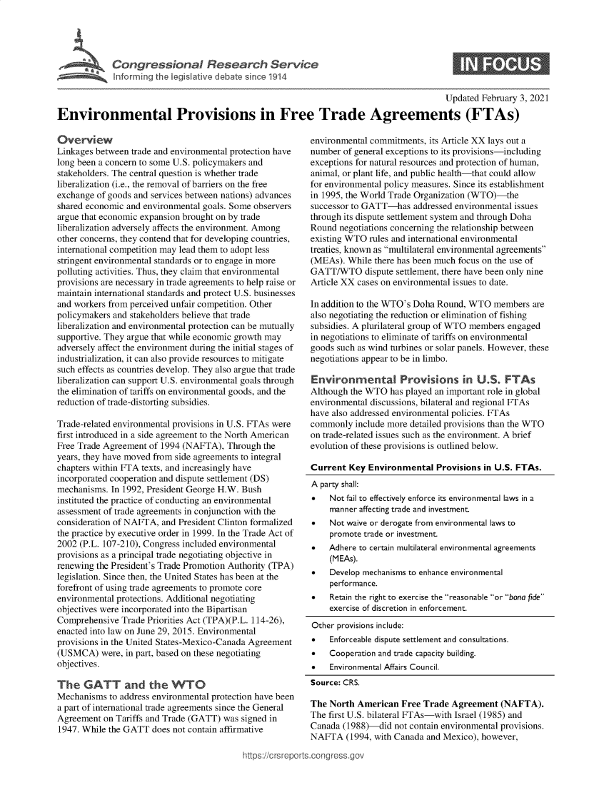 handle is hein.crs/govebnv0001 and id is 1 raw text is: 





C  o n g rs  s i n a  e   s   a  c   S e r i c


0


                                                                                         Updated  February 3, 2021

Environmental Provisions in Free Trade Agreements (FTAs)


Overview
Linkages between trade and environmental protection have
long been a concern to some U.S. policymakers and
stakeholders. The central question is whether trade
liberalization (i.e., the removal of barriers on the free
exchange of goods and services between nations) advances
shared economic and environmental goals. Some observers
argue that economic expansion brought on by trade
liberalization adversely affects the environment. Among
other concerns, they contend that for developing countries,
international competition may lead them to adopt less
stringent environmental standards or to engage in more
polluting activities. Thus, they claim that environmental
provisions are necessary in trade agreements to help raise or
maintain international standards and protect U.S. businesses
and workers from perceived unfair competition. Other
policymakers and stakeholders believe that trade
liberalization and environmental protection can be mutually
supportive. They argue that while economic growth may
adversely affect the environment during the initial stages of
industrialization, it can also provide resources to mitigate
such effects as countries develop. They also argue that trade
liberalization can support U.S. environmental goals through
the elimination of tariffs on environmental goods, and the
reduction of trade-distorting subsidies.

Trade-related environmental provisions in U.S. FTAs were
first introduced in a side agreement to the North American
Free Trade Agreement of 1994 (NAFTA),  Through  the
years, they have moved from side agreements to integral
chapters within FTA texts, and increasingly have
incorporated cooperation and dispute settlement (DS)
mechanisms.  In 1992, President George H.W. Bush
instituted the practice of conducting an environmental
assessment of trade agreements in conjunction with the
consideration of NAFTA, and President Clinton formalized
the practice by executive order in 1999. In the Trade Act of
2002 (P.L. 107-210), Congress included environmental
provisions as a principal trade negotiating objective in
renewing the President's Trade Promotion Authority (TPA)
legislation. Since then, the United States has been at the
forefront of using trade agreements to promote core
environmental protections. Additional negotiating
objectives were incorporated into the Bipartisan
Comprehensive  Trade Priorities Act (TPA)(P.L. 114-26),
enacted into law on June 29, 2015. Environmental
provisions in the United States-Mexico-Canada Agreement
(USMCA)   were, in part, based on these negotiating
objectives.

The   GATT and the WTO
Mechanisms  to address environmental protection have been
a part of international trade agreements since the General
Agreement  on Tariffs and Trade (GATT) was signed in
1947. While the GATT  does not contain affirmative


environmental commitments, its Article XX lays out a
number  of general exceptions to its provisions-including
exceptions for natural resources and protection of human,
animal, or plant life, and public health-that could allow
for environmental policy measures. Since its establishment
in 1995, the World Trade Organization (WTO)-the
successor to GATT-has   addressed environmental issues
through its dispute settlement system and through Doha
Round  negotiations concerning the relationship between
existing WTO  rules and international environmental
treaties, known as multilateral environmental agreements
(MEAs).  While there has been much focus on the use of
GATT/WTO dispute settlement,  there have been only nine
Article XX cases on environmental issues to date.

In addition to the WTO's Doha Round, WTO  members  are
also negotiating the reduction or elimination of fishing
subsidies. A plurilateral group of WTO members engaged
in negotiations to eliminate of tariffs on environmental
goods such as wind turbines or solar panels. However, these
negotiations appear to be in limbo.

Environmental Provisions in U.S. FTAs
Although the WTO  has played an important role in global
environmental discussions, bilateral and regional FTAs
have also addressed environmental policies. FTAs
commonly  include more detailed provisions than the WTO
on trade-related issues such as the environment. A brief
evolution of these provisions is outlined below.

Current  Key Environmental   Provisions in U.S. FTAs.
A party shall:
   Not fail to effectively enforce its environmental laws in a
    manner affecting trade and investment.
   Not waive or derogate from environmental laws to
    promote trade or investment.
   Adhere to certain multilateral environmental agreements
    (MEAs).
   Develop mechanisms to enhance environmental
    performance.
*   Retain the right to exercise the reasonable or bona fide
    exercise of discretion in enforcement.

Other provisions include:
   Enforceable dispute settlement and consultations.
   Cooperation and trade capacity building.
   Environmental Affairs Council.
Source: CRS.

The North  American  Free Trade Agreement   (NAFTA).
The first U.S. bilateral FTAs-with Israel (1985) and
Canada  (1988)-did not contain environmental provisions.
NAFTA   (1994, with Canada and Mexico), however,


ittps://Crsreports.congress.gt


