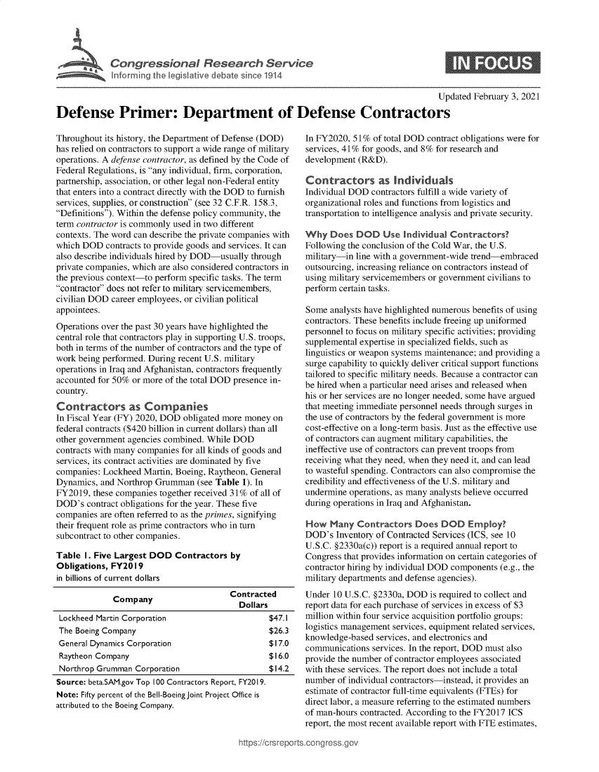 handle is hein.crs/govebqp0001 and id is 1 raw text is: 





             Congressional Research Service
             Inforrming the legislative debate since 1914

                                                                                         Updated  February 3, 2021

Defense Primer: Department of Defense Contractors


Throughout its history, the Department of Defense (DOD)
has relied on contractors to support a wide range of military
operations. A defense contractor, as defined by the Code of
Federal Regulations, is any individual, firm, corporation,
partnership, association, or other legal non-Federal entity
that enters into a contract directly with the DOD to furnish
services, supplies, or construction (see 32 C.F.R. 158.3,
Definitions). Within the defense policy community, the
term contractor is commonly used in two different
contexts. The word can describe the private companies with
which DOD   contracts to provide goods and services. It can
also describe individuals hired by DOD-usually through
private companies, which are also considered contractors in
the previous context-to perform specific tasks. The term
contractor does not refer to military servicemembers,
civilian DOD career employees, or civilian political
appointees.
Operations over the past 30 years have highlighted the
central role that contractors play in supporting U.S. troops,
both in terms of the number of contractors and the type of
work being performed. During recent U.S. military
operations in Iraq and Afghanistan, contractors frequently
accounted for 50% or more of the total DOD presence in-
country.
Contractors as Companies
In Fiscal Year (FY) 2020, DOD obligated more money on
federal contracts ($420 billion in current dollars) than all
other government agencies combined. While DOD
contracts with many companies for all kinds of goods and
services, its contract activities are dominated by five
companies: Lockheed  Martin, Boeing, Raytheon, General
Dynamics, and Northrop Grumman   (see Table 1). In
FY2019,  these companies together received 31% of all of
DOD's  contract obligations for the year. These five
companies are often referred to as the primes, signifying
their frequent role as prime contractors who in turn
subcontract to other companies.

Table  I. Five Largest DOD  Contractors  by
Obligations, FY20 19
in billions of current dollars

             Company                     Contracted
                                           Dollars
 Lockheed Martin Corporation                      $47.1
 The Boeing Company                               $26.3
 General Dynamics Corporation                     $17.0
 Raytheon Company                                 $16.0
 Northrop Grumman  Corporation                    $14.2
 Source: beta.SAM.gov Top 100 Contractors Report, FY2019.
 Note: Fifty percent of the Bell-Boeing Joint Project Office is
 attributed to the Boeing Company.


In FY2020, 51%  of total DOD contract obligations were for
services, 41% for goods, and 8% for research and
development (R&D).

Contractors as Individuals
Individual DOD  contractors fulfill a wide variety of
organizational roles and functions from logistics and
transportation to intelligence analysis and private security.

Why   Does  DOD   Use  Individual Contractors?
Following the conclusion of the Cold War, the U.S.
military-in line with a government-wide trend-embraced
outsourcing, increasing reliance on contractors instead of
using military servicemembers or government civilians to
perform certain tasks.

Some  analysts have highlighted numerous benefits of using
contractors. These benefits include freeing up uniformed
personnel to focus on military specific activities; providing
supplemental expertise in specialized fields, such as
linguistics or weapon systems maintenance; and providing a
surge capability to quickly deliver critical support functions
tailored to specific military needs. Because a contractor can
be hired when a particular need arises and released when
his or her services are no longer needed, some have argued
that meeting immediate personnel needs through surges in
the use of contractors by the federal government is more
cost-effective on a long-term basis. Just as the effective use
of contractors can augment military capabilities, the
ineffective use of contractors can prevent troops from
receiving what they need, when they need it, and can lead
to wasteful spending. Contractors can also compromise the
credibility and effectiveness of the U.S. military and
undermine operations, as many analysts believe occurred
during operations in Iraq and Afghanistan.

How   Many  Contractors   Does  DOD   Employ?
DOD's  Inventory of Contracted Services (ICS, see 10
U.S.C. §2330a(c)) report is a required annual report to
Congress that provides information on certain categories of
contractor hiring by individual DOD components (e.g., the
military departments and defense agencies).
Under  10 U.S.C. §2330a, DOD is required to collect and
report data for each purchase of services in excess of $3
million within four service acquisition portfolio groups:
logistics management services, equipment related services,
knowledge-based  services, and electronics and
communications  services. In the report, DOD must also
provide the number of contractor employees associated
with these services. The report does not include a total
number  of individual contractors-instead, it provides an
estimate of contractor full-time equivalents (FTEs) for
direct labor, a measure referring to the estimated numbers
of man-hours contracted. According to the FY2017 ICS
report, the most recent available report with FTE estimates,


ittps://crsreports~congress.gov


