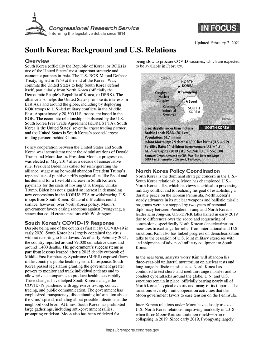 handle is hein.crs/govebrq0001 and id is 1 raw text is: 










South Korea: Background and U.S. Relations


Overview
South Korea (officially the Republic of Korea, or ROK) is
one of the United States' most important strategic and
economic partners in Asia. The U.S.-ROK Mutual Defense
Treaty, signed in 1953 at the end of the Korean War,
commits the United States to help South Korea defend
itself, particularly from North Korea (officially the
Democratic People's Republic of Korea, or DPRK). The
alliance also helps the United States promote its interests in
East Asia and around the globe, including by deploying
ROK  troops to U.S.-led military conflicts in the Middle
East. Approximately 28,500 U.S. troops are based in the
ROK.  The economic relationship is bolstered by the U.S.-
South Korea Free Trade Agreement (KORUS   FTA). South
Korea is the United States' seventh-largest trading partner,
and the United States is South Korea's second-largest
trading partner, behind China.

Policy cooperation between the United States and South
Korea was inconsistent under the administrations of Donald
Trump  and Moon Jae-in. President Moon, a progressive,
was elected in May 2017 after a decade of conservative
rule. President Biden has called for reinvigorating the
alliance, suggesting he would abandon President Trump's
repeated use of punitive tariffs against allies like Seoul and
his demand for a five-fold increase in South Korea's
payments for the costs of hosting U.S. troops. Unlike
Trump, Biden has not signaled an interest in demanding
new concessions in the KORUS  FTA or withdrawing U.S.
troops from South Korea. Bilateral difficulties could
surface, however, over North Korea policy. Moon's
government favors easing sanctions against Pyongyang, a
stance that could create tensions with Washington.

South Korea's COVI D-19 Response
Despite being one of the countries first hit by COVID-19 in
early 2020, South Korea has largely contained the virus
without resorting to lockdowns. As of early February 2021,
the country reported around 79,000 cumulative cases and
around 1,400 deaths. The government's success stems in
part from lessons learned after a 2015 deadly outbreak of
Middle East Respiratory Syndrome (MERS)  exposed flaws
in the country's public health system. In response, South
Korea passed legislation granting the government greater
powers to monitor and track individual patients and to
allow private companies to produce health tests rapidly.
These changes have helped South Korea manage the
COVID-19   pandemic with aggressive testing, contact
tracing, and public communication. The government has
emphasized transparency, disseminating information about
the virus' spread, including about possible infections at the
neighborhood level. At times, South Korea has prohibited
large gatherings, including anti-government rallies,
prompting criticism. Moon also has been criticized for


Updated February 2, 2021


being slow to procure COVID vaccines, which are expected
to be available in February.


North Korea Policy Coordination
North Korea is the dominant strategic concern in the U.S.-
South Korea relationship. Moon has championed U.S.-
North Korea talks, which he views as critical to preventing
military conflict and to realizing his goal of establishing a
durable peace on the Korean Peninsula. North Korea's
steady advances in its nuclear weapons and ballistic missile
programs were not stopped by two years of personal
diplomacy between President Trump and North Korean
leader Kim Jong-un. U.S.-DPRK talks halted in early 2019
due to differences over the scope and sequencing of
concessions, specifically North Korean denuclearization
measures in exchange for relief from international and U.S.
sanctions. Kim also has linked progress on denuclearization
talks to the cessation of U.S. joint military exercises with
and shipments of advanced military equipment to South
Korea.

In the near term, analysts worry Kim will abandon his
three-year-old unilateral moratorium on nuclear tests and
long-range ballistic missile tests. North Korea has
continued to test short- and medium-range missiles and to
conduct cyberattacks around the globe. U.N. and U.S.
sanctions remain in place, officially barring nearly all of
North Korea's typical exports and many of its imports. The
sanctions severely limit cooperation activities that the
Moon  government favors to ease tension on the Peninsula.

Inter-Korean relations under Moon have closely tracked
U.S.-North Korea relations, improving markedly in 2018-
when  three Moon-Kim summits  were held-before
collapsing in 2019. Since early 2019, Pyongyang largely


https://C rsrepor



